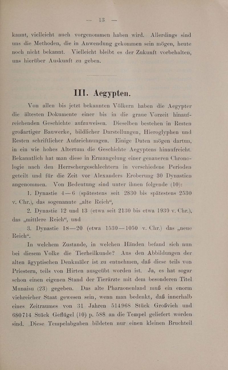 kannt, vielleicht auch vorgenommen haben wird. Allerdings sind _ uns die Methoden, die in Anwendung gekommen sein mögen, heute noch nicht bekannt. Vielleicht bleibt es der Zukunft vorbehalten, uns hierüber Auskunft zu geben. Ill. Aegypten. Von allen bis jetzt bekannten Völkern haben die Aegypter die ältesten Dokumente einer bis in die graue Vorzeit hinauf- reichenden Geschichte aufzuweisen. Dieselben bestehen in Resten grobartiger Bauwerke, bildlicher Darstellungen, Hieroglyphen und Resten schriftlicher Aufzeichnungen. Einige Daten mögen dartun, in ein wie hohes Altertum die Geschichte Aegyptens hinaufreicht. Bekanntlich hat man diese in Ermangelung einer genaueren Chrono- logie nach den Herrschergeschlechtern in verschiedene Perioden geteilt und für die Zeit vor Alexanders Eroberung 30 Dynastien angenommen. Von Bedeutung sind unter ihnen folgende (10): l. Dynastie 4—6 (spätestens seit 2830 bis spätestens 2530 v. Chr.), das sogenannte „alte Reich“, 2. Dynastie 12 und 13 (etwa seit 2130 bis etwa 1930 v. Chr.), das „mittlere Reich“, und 3. Dynastie 18—20 (etwa 1530—1050 v. Chr.) das „neue . Reich“. In welchem Zustande, in welchen Händen befand sich nun bei diesem Volke die Tierheilkunde? Aus den Abbildungen der alten ägyptischen Denkmäler ist zu entnehmen, dab diese teils von Priestern, teils von Hirten ausgeübt worden ist. Ja, es hat sogar schon einen eigenen Stand der Tierärzte mit dem besonderen Titel Munaisu (23) gegeben. Das alte Pharaonenland muß ein enorm viehreicher Staat gewesen sein, wenn man bedenkt, dab innerhalb eines Zeitraumes von 31 Jahren 514968 Stück Großvieh und 680714 Stück Geflügel (10) p. 588 an die Tempel geliefert worden sind. Diese Tempelabgaben bildeten nur einen kleinen Bruchteil