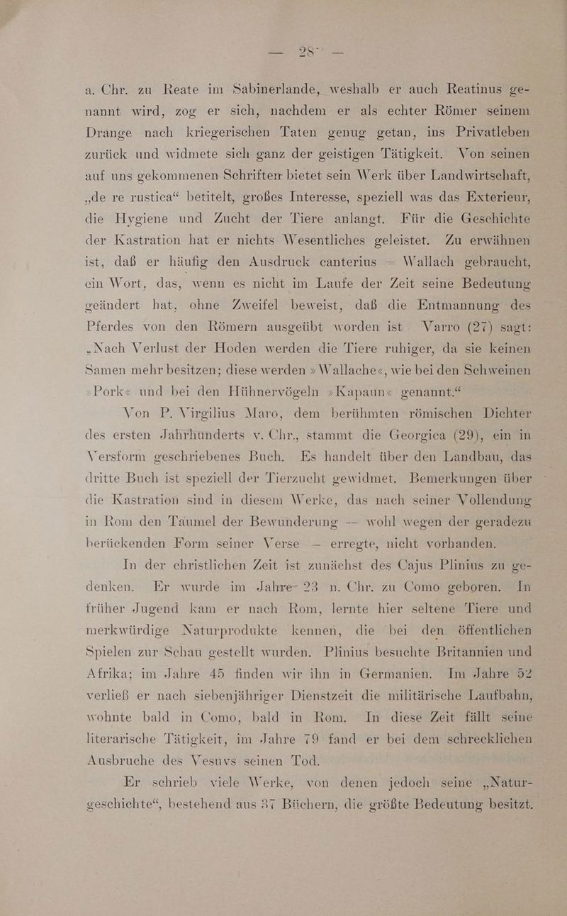 N N a. Chr. zu Reate im Sabinerlande, weshalb er auch Reatinus ge- nannt wird, zog er sich, nachdem er als echter Römer seinem Drange nach kriegerischen Taten genug getan, ins Privatleben zurück und widmete sich ganz der geistigen Tätigkeit. \on seinen auf uns gekommenen Schrifter bietet sein Werk über Landwirtschaft, „de re rustica“ betitelt, großes Interesse, speziell was das Exterieur, die Hygiene und Zucht der Tiere anlangt. Für die Geschichte der Kastration hat er nichts Wesentliches geleistet. Zu erwähnen ist, dab er häufig den Ausdruck canterius — Wallach gebraucht, ein Wort, das, wenn es nicht im Laufe der Zeit seine Bedeutung geändert hat, ohne Zweifel beweist, dab die Entmannung des Pferdes von den Römern ausgeübt worden ist Varro (27) sagt: „Nach Verlust der Hoden werden die Tiere ruhiger, da sie keinen Samen mehr besitzen; diese werden » Wallache«, wie beiden Schweinen Pork« und bei den Hühnervögeln »Kapaun« genannt.“ Von P. Virgilius Maro, dem berühmten römischen Dichter des ersten Jahrhunderts v. Chr., stammt die Georgica (29), ein in Versform geschriebenes Buch. Es handelt über den Landbau, das dritte Buch ist speziell der Tierzucht gewidmet. Bemerkungen über die Kastration sind in diesem Werke, das nach seiner Vollendung in Rom den Taumel der Bewunderung -- wohl wegen der geradezu berückenden Form seiner Verse —- erregte, nicht vorhanden. In der christlichen Zeit ist zunächst des Cajus Plinius zu ge- denken. Er wurde im Jahre- 23 n. Chr. zu Como geboren. In trüher Jugend kam er nach Rom, lernte hier seltene Tiere und merkwürdige Naturprodukte kennen, die bei den. öffentlichen Spielen zur Schau gestellt wurden. Plinius besuchte Britannien und Afrika; im Jahre 45 finden wir ihn in Germanien. Im Jahre 52 verließ er nach siebenjähriger Dienstzeit die militärische Laufbahn, wohnte bald in Como, bald in Rom. In diese Zeit fällt seine literarische Tätigkeit, im Jahre 79 fand er bei dem schrecklichen Ausbruche des Vesuvs seinen Tod. Er schrieb viele Werke, von denen jedoch seine „Natur- geschichte“, bestehend aus 37 Biichern, die größte Bedeutung besitzt.