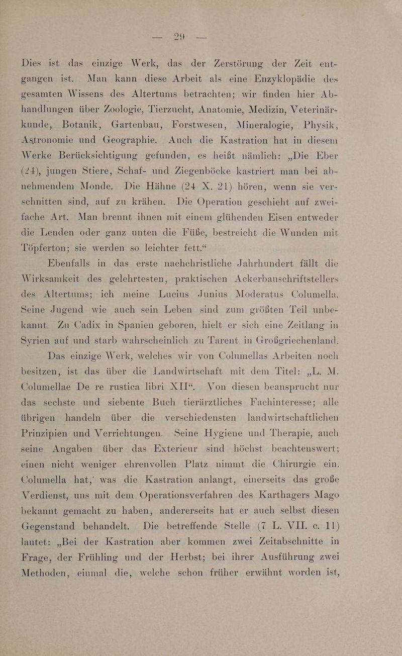 Dies ist das einzige Werk, das der Zerstörung der Zeit ent- gangen ist. Man kann diese Arbeit als eine Enzyklopädie des gesamten Wissens des Altertums betrachten; wir finden hier Ab- handlungen über Zoologie, Tierzucht, Anatomie, Medizin, Veterinär- kunde, Botanik, Gartenbau, Forstwesen, Mineralogie, Physik, Astronomie und Geographie. Auch die Kastration hat in diesem Werke Berücksichtigung gefunden, es heißt nämlich: „Die Eber (24), jungen Stiere, Schaf- und Ziegenböcke kastriert man bei ab- nehmendem Monde. Die Hähne (24 X. 21) hören, wenn sie ver- schnitten sind, auf zu krähen. Die Operation geschieht auf zwei- fache Art. Man brennt ihnen mit einem glühenden Eisen entweder die Lenden oder ganz unten die Fübe, bestreicht die Wunden mit Töpferton; sie werden so leichter fett.“ Ebenfalls in das erste nachchristliche Jahrhundert fällt die Wirksamkeit des gelehrtesten, praktischen Ackerbauschriftstellers des Altertums; ich meine Lucius Junius Moderatus Columella. Seine Jugend wie auch sein Leben sind zum größten Teil unbe- kannt. Zu Cadix in Spanien geboren, hielt er sich eine Zeitlang in Syrien auf und starb wahrscheinlich zu Tarent in Großgriechenland. Das einzige Werk, welches wir von Columellas Arbeiten noch besitzen, ist das über die Landwirtschaft mit dem Titel: „L. M. Columellae De re rustica libri XII“. Von diesen beansprucht nur das sechste und siebente Buch tierärztliches Fachinteresse; alle übrigen handeln über die verschiedensten landwirtschaftlichen Prinzipien und Verrichtungen. Seine Hygiene und Therapie, auch seine Angaben über das Exterieur sind höchst beachtenswert; einen nicht weniger ehrenvollen Platz nimmt die Chirurgie ein. Columella hat,’ was die Kastration anlangt, einerseits das grobe Verdienst, uns mit dem Operationsverfahren des Karthagers Mago bekannt gemacht zu haben, andererseits hat er auch selbst diesen Gegenstand behandelt. Die betreffende Stelle (7 L. VIL e. 11) lautet: „Bei der Kastration aber kommen zwei Zeitabschnitte in Frage, der Frühling und der Herbst; bei ihrer Ausführung zwei Methoden, einmal die, welche schon früher erwähnt worden ist,