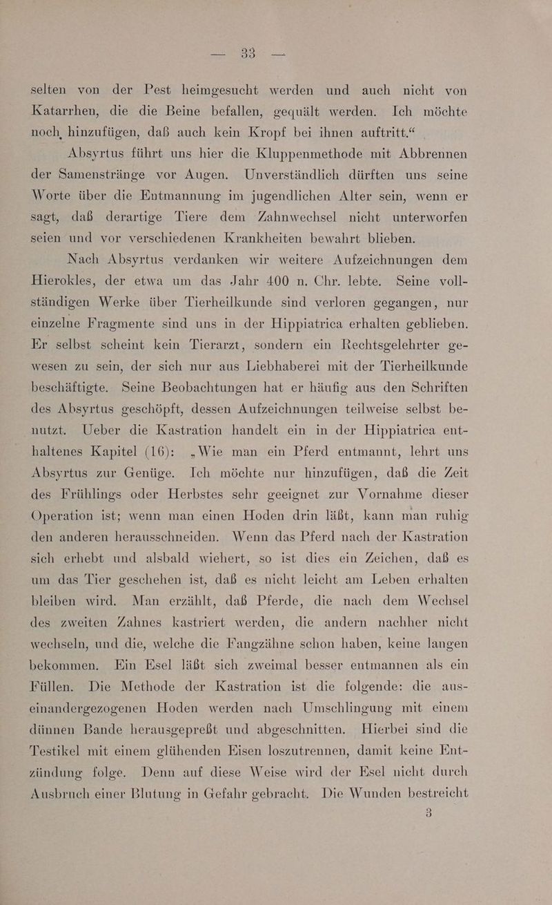 a selten von der Pest heimgesucht werden und auch nicht von Katarrhen, die die Beine befallen, gequält werden. Ich möchte noch, hinzufügen, daß auch kein Kropf bei ihnen auftritt.“ Absyrtus führt uns hier die Kluppenmethode mit Abbrennen der Samenstränge vor Augen. Unverständlich dürften uns seine Worte über die Entmannung im jugendlichen Alter sein, wenn er sagt, dab derartige Tiere dem Zahnwechsel nicht unterworfen seien und vor verschiedenen Krankheiten bewahrt blieben. Nach Absyrtus verdanken wir weitere Aufzeichnungen dem Hierokles, der etwa um das Jahr 400 n. Chr. lebte. Seine voll- ständigen Werke über Tierheilkunde sind verloren gegangen, nur einzelne Fragmente sind uns in der Hippiatrica erhalten geblieben. Er selbst scheint kein Tierarzt, sondern ein Rechtsgelehrter ge- wesen zu sein, der sich nur aus Liebhaberei mit der Tierheilkunde beschäftigte. Seine Beobachtungen hat er häufig aus den Schriften des Absyrtus geschöpft, dessen Aufzeichnungen teilweise selbst be- nutzt. Ueber die Kastration handelt ein in der Hippiatrica ent- haltenes Kapitel (16): „Wie man ein Pferd entmannt, lehrt uns Absyrtus zur Genüge. Ich möchte nur hinzufügen, dab die Zeit des Frühlings oder Herbstes sehr geeignet zur Vornahme dieser Operation ist; wenn man einen Hoden drin läßt, kann man ruhig den anderen herausschneiden. Wenn das Pferd nach der Kastration sich erhebt und alsbald wiehert, so ist dies ein Zeichen, dab es um das Tier geschehen ist, daß es nicht leicht am Leben erhalten bleiben wird. Man erzählt, dab Pferde, die nach dem Wechsel des zweiten Zahnes kastriert werden, die andern nachher nicht wechseln, und die, welche die Fangzähne schon haben, keine langen bekommen. Ein Esel läßt sich zweimal besser entmannen als ein Füllen. Die Methode der Kastration ist die folgende: die aus- einandergezogenen Hoden werden nach Umschlingung mit einem dünnen Bande herausgepreßt und abgeschnitten. Hierbei sind die Testikel mit einem glühenden Eisen loszutrennen, damit keine Ent- zündung folge. Denn auf diese Weise wird der Esel nicht durch Ausbruch einer Blutung in Gefahr gebracht. Die Wunden bestreicht