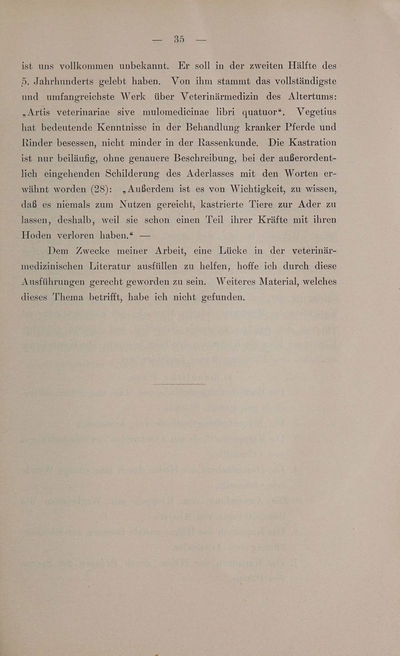 5. Jahrhunderts gelebt haben. Von ihm stammt das vollständigste und umfangreichste Werk über Veterinärmedizin des Altertums: „Artis veterinariae sive mulomedicinae libri quatuor*. Vegetius hat bedeutende Kenntnisse in der Behandlung kranker Pferde und Rinder besessen, nicht minder in der Rassenkunde. Die Kastration ist nur beiläufig, ohne genauere Beschreibung, bei der außerordent- lich eingehenden Schilderung des Aderlasses mit den Worten er- wähnt worden (28): „Außerdem ist es von Wichtigkeit, zu wissen, daß es niemals zum Nutzen gereicht, kastrierte Tiere zur Ader zu lassen, deshalb, weil sie schon einen Teil ihrer Kräfte mit ihren Hoden verloren haben.* — Dem Zwecke meiner Arbeit, eine Lücke in der veterinär- medizinischen Literatur ausfüllen zu helfen, hoffe ich durch diese Ausführungen gerecht geworden zu sein. Weiteres Material, welches dieses Thema betrifft, habe ich nicht gefunden.