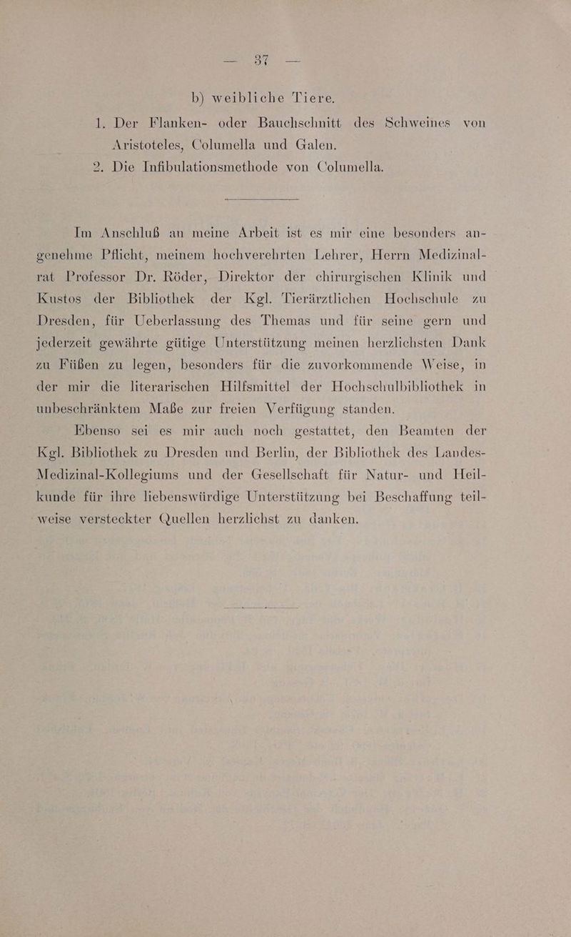 b) weibliche Tiere. 1. Der Flanken- oder Bauchsehnitt des Schweines von Aristoteles, Columella und Galen. 2. Die Infibulationsmethode von Columella. Im Anschluß an meine Arbeit ist es mir eine besonders an- genehme Pflicht, meinem hochverehrten Lehrer, Herrn Medizinal- at Professor Dr. Röder, Direktor der chirurgischen Klinik und Kustos der Bibliothek der Kgl. Tierärztlichen Hochschule zu Dresden, für Ueberlassung des Themas und für seine gern und jederzeit gewährte gütige Unterstützung meinen herzlichsten Dank zu Füßen zu legen, besonders für die zuvorkonmende Weise, in der mir die literarischen Hilfsmittel der Hochschulbibliothek in unbeschränktem Maße zur freien Verfügung standen. Ebenso sei es mir auch noch gestattet, den Beamten der Kgl. Bibliothek zu Dresden und Berlin, der Bibliothek des Landes- Medizinal-Kollegiums und der Gesellschaft für Natur- und Heil- kunde für ihre liebenswürdige Unterstützung bei Beschaffung teil- weise versteckter Quellen herzlichst zu danken.
