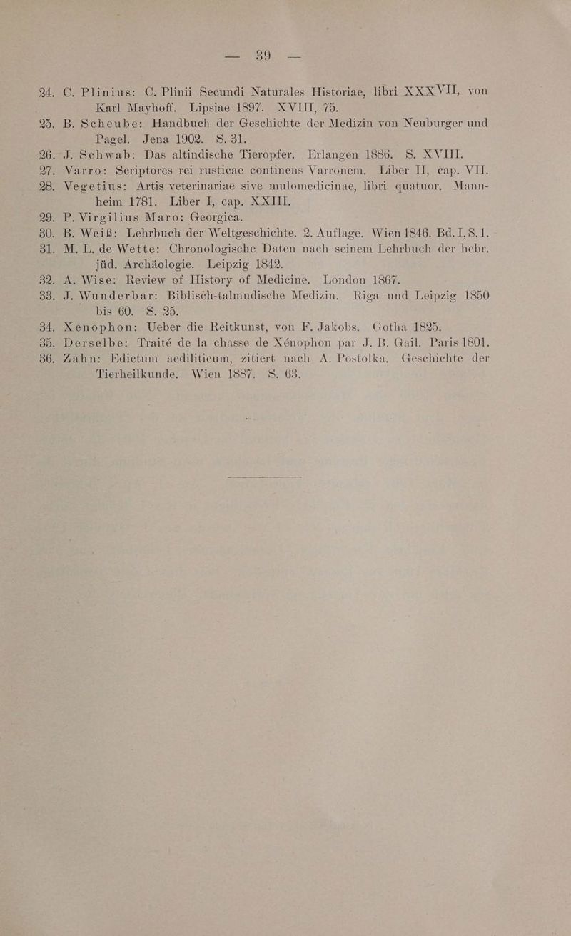 | wo = | Karl Mayhoff. Lipsiae 1897. XVIIL 75. Pagel. Jena ‘1902. 8.31. heim 1781. Liber I, cap. XXI. B. Weiß: Lehrbuch der Weltgeschichte. 2. Auflage. Wien 1846. Bd.1I,S.1. jüd. Archäologie. Leipzig 1542. Dis ’60. 9. 25. Xenophon: Ueber die Reitkunst, von F. Jakobs. Gotha 1825. Derselbe: Traite de la chasse de X@enophon par J. B. Gail. Paris 1801. Zahn: Edietum aediliticum, zitiert nach A. Postolka. Geschichte der Tierheilkunde. Wien 1587. 8. 63.