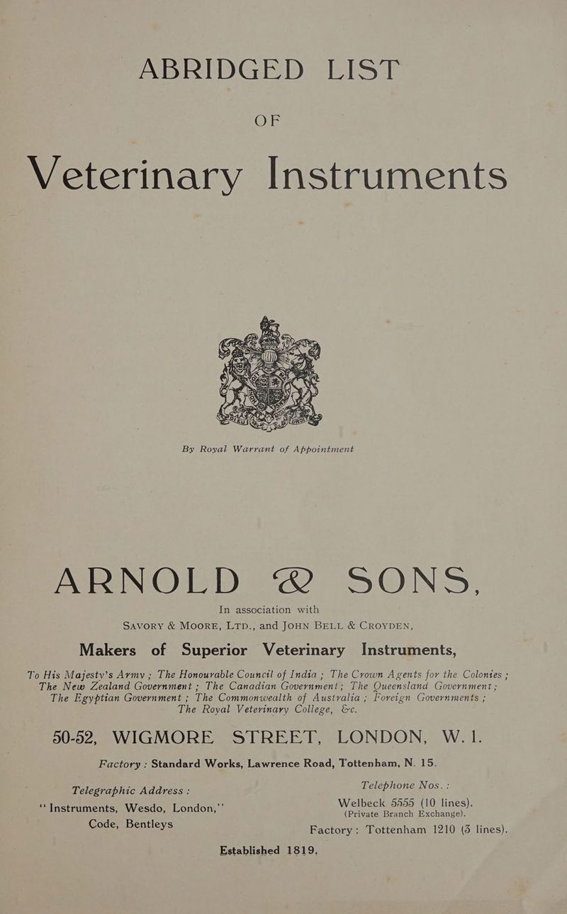 PABRIDGED EIST (Ne: Veterinary Instruments By Royal Warrant of Appointment ARNOLD 2 DONS, In association with SAVORY & MOORE, LTD., and JOHN BELL & CROYDEN, Makers of Superior Veterinary Instruments, To His Majesty’s Army ; The Honourable Council of India ; The Crown Agents for the Colontes ; The New Zealand Government ; The Canadian Government; The Queensland Government ; The Egyptian Government ; The Commonwealth of Australia ; Foreign Governments ; The Royal Veterinary College, &c. 00-02, WIGMORE STREET, LONDON, W.1. Factory : Standard Works, Lawrence Road, Tottenham, N. 15. Telephone Nos. : Welbeck 5555 (10 lines). (Private Branch Exchange). Factory: Tottenham 1210 (6 lines). Established 1819, Telegraphic Address : ‘*Instruments, Wesdo, London,”’ Code, Bentleys
