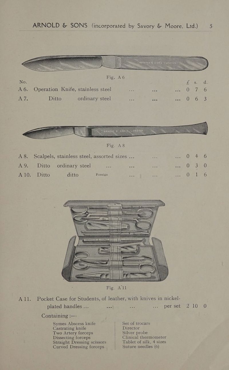 Fig. A6 No. fare Soh: A6. Operation Knife, stainless steel pe: ee, tao Oe oe 6 A 7. Ditto ordinary steel aoe Eee EBAY yi sere A8. Scalpels, stainless steel, assorted sizes ... 0 AQ. Ditto ordinary steel eas eae 5) SR Saige ae Ot aaa) A110. Ditto ditto Foreign A a All. Pocket Case for Students, of leather, with knives in nickel- plated handles ... ee sk ee DCR seu 4 10> 0 Containing :—- Symes Abscess knife Set of trocars Castrating knife Director Two Artery forceps Silver probe Dissecting forceps Clinical thermometer Straight Dressing scissors Tablet of silk, 4 sizes