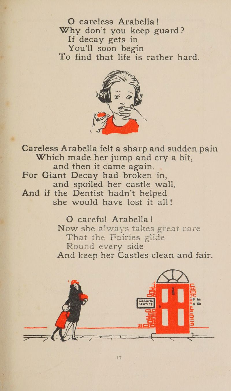 Why don’t you keep guard? If decay gets in You'll soon begin To find that life is rather hard. Careless Arabella felt a sharp and sudden pain Which made her jump and cry a bit, and then it came again. For Giant Decay had broken in, and spoiled her castle wall, And if the Dentist hadn’t helped she would have lost it all!