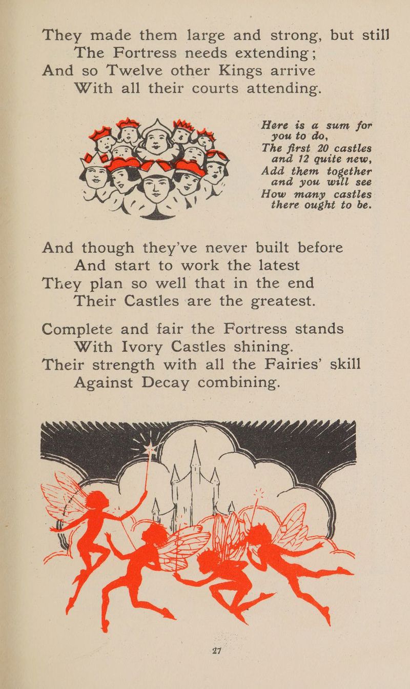 They made them large and strong, but still The Fortress needs extending; And so Twelve other Kings arrive With all their courts attending. Here is a sum for you to do, The first 20 castles and 12 quite new, Add them together and you will see How many castles there ought to be. And though they’ve never built before And start to work the latest They plan so well that in the end Their Castles are the greatest. Complete and fair the Fortress stands With Ivory Castles shining. Their strength with all the Fairies’ skill Against Decay combining.