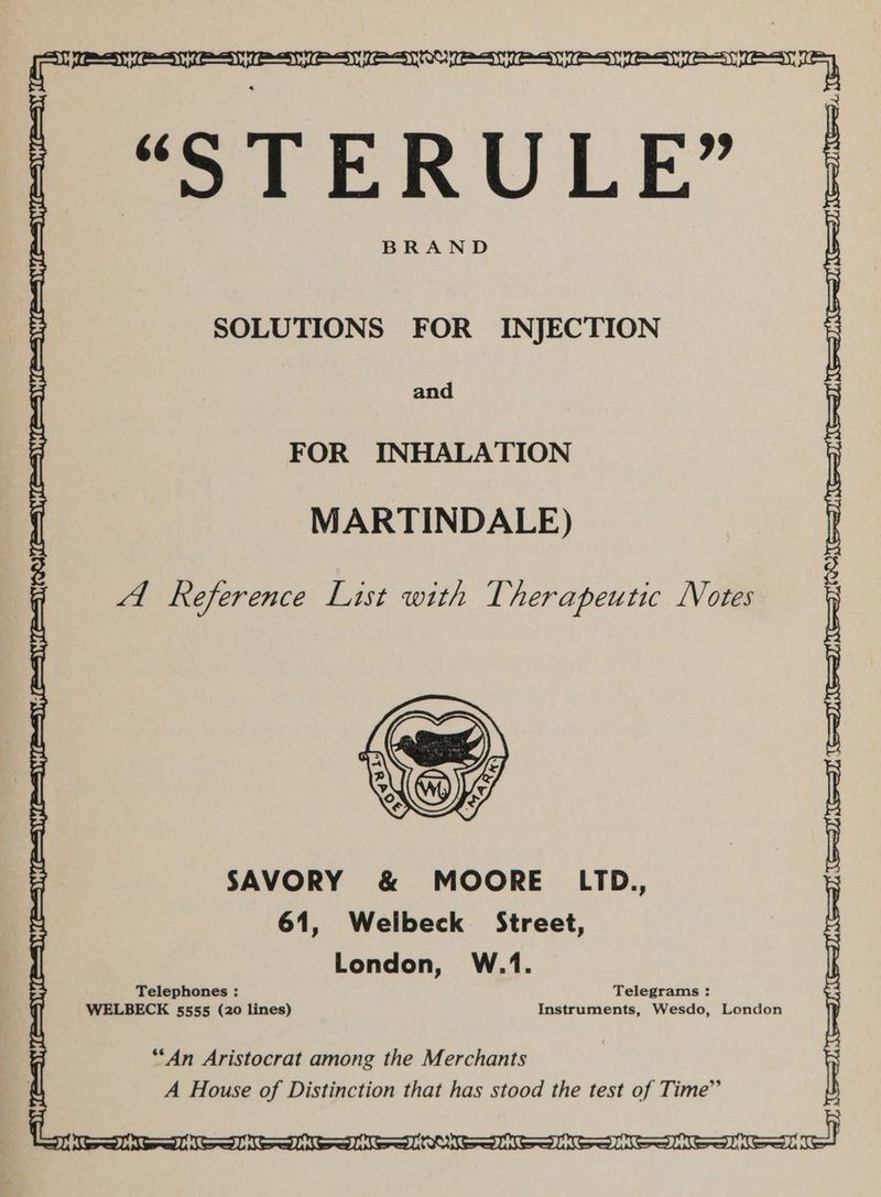 = “STERULE” BRAND SOLUTIONS FOR INJECTION and FOR INHALATION MARTINDALE) RY, A Reference List with T her apeutic LVotes SAVORY & MOORE LTD., 61, Welbeck Street, London, W.1. Telephones : Telegrams : WELBECK 5555 (20 lines) Instruments, Wesdo, London **An Aristocrat among the Merchants A House of Distinction that has stood the test of Time” Fa none nadie aie nore AK) ee el a eee ee |