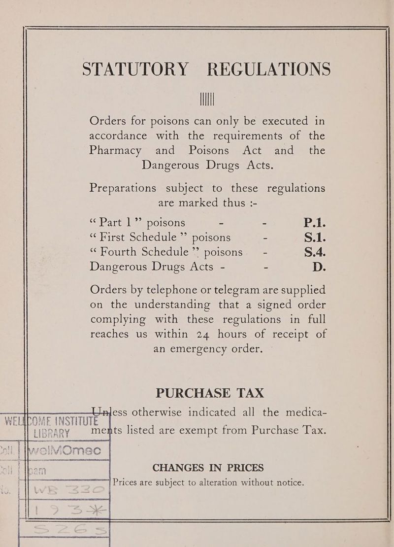 STATUTORY REGULATIONS Ill Orders for poisons can only be executed in accordance with the requirements of the Pharmacy’ and Poisons Act and _ the Dangerous Drugs Acts. Preparations subject to these regulations are marked thus :- ‘Part 1 poisons - - P.1. “ First Schedule ”’ poisons - S.1. ‘Fourth Schedule’? poisons. - S.4. Dangerous Drugs Acts - - D. Orders by telephone or telegram are supplied on the understanding that a signed order complying with these regulations in full reaches us within 24 hours of receipt of an emergency order. PURCHASE TAX aless otherwise indicated all the medica- WELIPOME INSTITUTE [ HIDDAR ments listed are exempt from Purchase Tax. LIGRARY P atl | welMOmec !