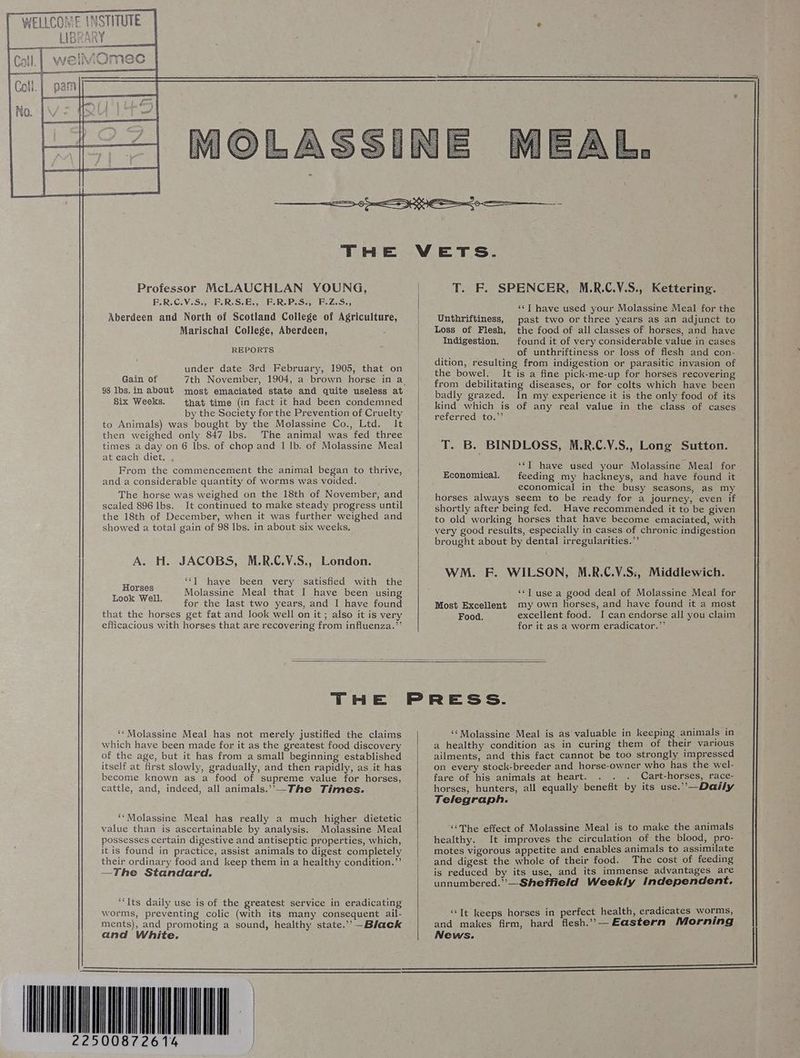Professor McLAUCHLAN YOUNG, F.R.C.V.S., F.R.S.E., F.R-P.S., F.Z.S., Aberdeen and North of Scotland College of Agriculture, Marischal College, Aberdeen, : REPORTS under date 3rd February, 1905, that on Gain of 7th November, 1904, a brown horse in a 98 lbs. in about most emaciated state and quite useless at Six Weeks. that time (in fact it had been condemned by the Society for the Prevention of Cruelty to Animals) was bought by the Molassine Co., Ltd. It then weighed only 847 lbs. The animal was fed three times a day on 6 lbs. of chop and 1 lb. of Molassine Meal at each diet. From the commencement the animal began to thrive, and a considerable quantity of worms was voided. The horse was weighed on the 18th of November, and scaled 896 lbs. It continued to make steady progress until the 18th of December, when it was further weighed and showed a total gain of 98 lbs. in about six weeks, A. H. JACOBS, M.R.C.V.S., London. Horaes “TJ have been very satisfied with the Look Well Molassine Meal that I have been using ; for the last two years, and I have found that the horses get fat and look well on it ; also it is very efficacious with horses that are recovering from influenza.”’ T. F. SPENCER, M.R.C.V.S., Kettering. ‘‘T have used your Molassine Meal for the Unthriftiness, past two or three years as an adjunct to Loss of Flesh, the food of all classes of horses, and have Indigestion. found it of very considerable value in cases of unthriftiness or loss of flesh and con- dition, resulting from indigestion or parasitic invasion of the bowel. It is a fine pick-me-up for horses recovering from debilitating diseases, or for colts which have been badly grazed. In my experience it is the only food of its kind which is of any real value in the class of cases referred to.”’ T. B. BINDLOSS, M.R.C.V.S., Long Sutton. ‘‘Y have used your Molassine Meal for feeding my hackneys, and have found it economical in the busy seasons, as my horses always seem to be ready for a journey, even if shortly after being fed. Have recommended it to be given to old working horses that have become emaciated, with yery good results, especially in cases of chronic indigestion brought about by dental irregularities.’ Economical. WM. F. WILSON, M.R.C.V.S:, Middlewich. ‘““T use a good deal of Molassine Meal for Most Excellent my own horses, and have found it a most Food. excellent food. I can endorse all you claim for it as a worm eradicator.”’ ‘‘Molassine Meal has not merely justified the claims which have been made for it as the greatest food discovery of the age, but it has from a small beginning established itself at first slowly, gradually, and then rapidly, as it has become known as a food of supreme value for horses, cattle, and, indeed, all animals.” —The Times. ‘*Molassine Meal has really a much higher dietetic value than is ascertainable by analysis. Molassine Meal possesses certain digestive and antiseptic properties, which, itis found in practice, assist animals to digest completely their ordinary food and keep them in a healthy condition.”’ —The Standard. ‘‘Its daily use is of the greatest service in eradicating worms, preventing colic (with its many consequent ail- ments), and promoting a sound, healthy state.” —Black and White. WEL ‘‘Molassine Meal is as valuable in keeping animals in a healthy condition as in curing them of their various ailments, and this fact cannot be too strongly impressed on every stock-breeder and horse-owner who has the wel- fare of his animals at heart. Cart-horses, race- horses, hunters, all equally benefit by its use.’’—Daily Telegraph. ‘The effect of Molassine Meal is to make the animals healthy. It improves the circulation of the blood, pro- motes vigorous appetite and enables animals to assimilate and digest the whole of their food. The cost of feeding is reduced by its use, and its immense advantages are unnumbered.”’—Sheffield Weekly Independent. ‘““It keeps horses in perfect health, eradicates worms, and makes firm, hard flesh.” — Eastern Morning News.