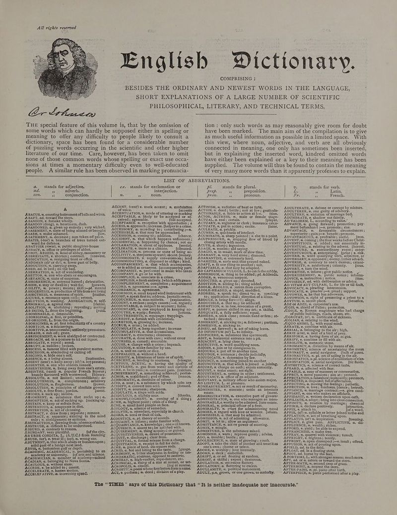 Bnalis ictionar | y 3 COMPRISING : BESIDES THE ORDINARY AND NEWEST WORDS IN THE LANGUAGE, ‘ SHORT EXPLANATIONS OF A LARGE NUMBER OF SCIENTIFIC PHILOSOPHICAL, LITERARY, AND TECHNICAL TERMS. THE special feature of this volume is, that by the omission of some words which can hardly be supposed either in spelling or meaning to offer any difficulty to people likely to consult a dictionary, space has been found for a considerable number of puzzling words occurring in the scientific and other higher literature. of our time. Care, however, has been taken to omit none of those common words whose spelling or exact use occa- sions at times a momentary difficulty even to well-educated people. A similar rule has been observed in marking pronuncia- tion : only such words as may reasonably give room for doubt have been marked. The main aim of the compilation is to give as much useful information as possible ina limited space. With this view, where noun, adjective, and verb are all obviously connected in meaning, one only has sometimes been inserted, but in explaining the inserted word, kindred omitted words have either been explained or a key to their meaning has been supplied. The volume will thus be found to contain the meaning of very many more words than it apparently professes to explain. LIST OF ABBREVIATIONS. a. stands for adjective. ex. stands for exclamation or pl. stands for plural. — Us stands for verb. ad. 7 adverb. interjection. prep. 3 preposition. Lo. A Latin. CO conjunction. i. ” noun. pron. 30 pronoun. Ly, 3p French. ACCENT, cent’) v, mark accent; n, modulation ACTINISM, n. radiation of heat or light. ADULTERATE, ». debase or corrupt by mixture. &amp; of voice. [accents ACTION, n. deed; battle; suit at law; gesticula- ADULTERER, n. one guilty of adultery. ABACUS, 2. counting instrument of balls and wires, ABAFT, ad. toward the stern. ABANDON, v, forsake wholly. ABANDON (dong), 7. heartiness, dash. ABANDONED, a. given up entirely ; very wicked. ££. BASEMENT, n. state of being abased or brought ABASH, v. make ashamed. [low. ABATEMENT, 2. decrease; sum taken off price. ABATIS, (-tee’) m. branches of trees turned out- ward for defence. ABATTOIR (-twar), n. public slaughter-house ABBACY, n. office or privileges of abbot. ABBOT, ABBESS, n. head of abbey, monastery or ABBREVIATE, v. shorten; contract. (convent. ABDICATION, 7. resigning trust or office. ABDOMEN (ab/ or do’), 2. lower part of belly. ABDUCTION, 2. carrying away. ABED, ad, in bed; on the bed. ABERRATION, n. act of wandering. ABETTOR, n, one who abets or encourages, ABEYANCE, n. state of suspense. ABHORRENCE, mn. extreme hatred; detestation. ABIDE, v. stay or dwellin; wait for. [powers, ABILITY, m. power; means; skill;—p?. mental ABIOGENESIS, n. production of life from not living ABJECTNESS, ”. meanness of spirit. [matter. ABJURE, v. renounce upon oath; retract. ABLUTION, ”. washing, ABNEGATION, 7. self- ABNORMAL, a, against rule.: {denial, ABOLITION, m. abolishing; repealing; making AB INITIO, L. from the beginning. {void, ABOMINABLE, @. detestable.* | ABORIGINAL, @, first, or primitive, AB ORIGINE, L. from the origin. = ABORIGINES, n. pl. first inhabitants of a country ABORTION, m,. a miscarriage. ABORTIVE, a. unsuccessful ; untimely; premature. ABRADE, v. rub off; grate, ABRIDGEMENT, z. work abridged or contracted. ABROACH, ad. ina posture to let out liquor. ABROGATE, v. repeal; annul. ABRUPT, a. sudden; broken. ABSCESS, n. tumour filled with purulent matter. ABSCISION, n. abscinding or cutting off. ABSCOND, v. hide one’s self. A ABSENCE, n. a being absent, [inattentive. ABSENT (sent) v. keep away ; (ab’) a. not present; ABSENTEE, 7. one who absents himself. ABSENTEEISM, 2. living away from one's estate. ABSINTHE, (-sant) 2. popular French liqueur; brandy flavoured with wormwood. | [bitrary. ABSOLUTE, a. not limited; unconditional; ar- ABSOLUTENESS, . completeness; arbitrary ABSOLUTION, vn. forgiveness. (power. ABSOLUTISM, 7. principles of absolute govern- ABSOLVE, ». free from; pardon. [ment. ABSORB, v. suck up; imbibe. ABSORBENT, m. substance that sucks up; a. ABSORPTION, 2. act of sucking up. [sucking up. ABSTAIN, v. keep or refrain from. ABSTEMIOUS, a. temperate in diet. ABSTERTION, n. act of cleansing. ABSTRACT, v. draw from ; separate; remove. ABSTRACT, a. separate; existing in the mind only; 7. abridgement or epitome. fs ABSTRACTION,n. drawing from ; absence of mind. ABSTRUSE, a. difficult to be understood. ABSURD, a. contrary to reason, : ABUNDANT, very plentiful. fof the city. AB URBE CONDITA, L. (A.U.C.) from founding ABUSE, (uz’), v. treat ill; (us’), 2. wrong use. ABUTMENT, 2. that which abuts or borders upon ; solid part of a bridge next land. ABYSS, n. bottomless gulfor depth. |. ACADEMIC, ACADEMICAL, a. pertaining to an academy or university. [of arts and science. ACADEMICIAN, nm. member of academy—school ACADIAN, a. belonging to Nova Scotia, ACAULOUS, a. without stem. ACCEDE, v. be added to; assent, ACCELERATE, », hasten motion, ACCELEF ATIVE, a. increasing speed. «* ACCENTUATION, n. mode of uttering or marking ACCEPTABLE, a. likely to be accepted or re- ceived ; agreeable. ay [bill accepted. ACCEPTANCE 7. reception with approbation; a ACCESS, m, approach ; increase. [helperina crime. ACCESSORY, a. acceding to; contributing ;—n. ACCESSIBLE, a. that may be approached. ACCESSION, n. coming to; addition. {chance. ACCIDENT, m. that which happens unforeseen ; ACCIDENTAL, @. happening by chance; not es- ACCLAMATION, n. shout of applause, (sential. ACCLIMATE, 2. inure to a climate. (climated. ACCLIMATION, x. process or state of being ac- ACCLIVITY, n. steepness upward; ascent. (money. ACCOMMODATE, v. supply conveniences; lend ACCOMMODATING, a. disposed to oblige; kind. ACCOMPANIMENT, . that which accompanies, or is added as ornament. [accompanying part. ACCOMPANIST, m. performer in music who takes ACCOMPANY, v. go or be with. ACCOMPLICE, vn. associate in a crime. 3 ACCOMPLISH, v.finish entirely, [which adds grace. ACCOMPLISHMENT, 2. completion ; acquirement ACCORD, n. agreement ;—v. agree, ACCORDANCE, v. agreement. AACCORDION, n. small keyed wind instrument with ACCOST, v. speak first to; address. [metallic reeds. ACCOUCHEUR, m. man-midwife. [explanation. ACCOUNT, v. reckon ; assign causes ; —n. regard ; ACCOUNTABLE, @ subject to account ; liable. ACCOUNTANT, 2. one employed in keeping ac- ACCOUTRE, v. equip; furnish. [counts. ACCOUTREMENTS, 2. equipage; trappings. ACCREDIT, v. furnish with credentials, ACCRETION, 7. growing to; increase, ATLCRUE, »v. arise; be added. ACCUMULATE, ». heap together; increase ACCUMULATIVE, a, that.accumulates, ACCURACY, 72, exactness ; closeness. ACCURSED, a. cursed; execrable. «\CCUSE, v. charge with a crime; impeach. ACCUSTOM, v. make familiar by use, ACE, 7. unit on cards or dice. ACEPHALOUS, a. without a head. ACERBITY, z. bitterness. of taste or of spirit.’ ACESCENT, a. tending to sourness. {vinegar. ACETOUS, ACETIC, a. having the quality of ACETYLENE, 7. gas from water and carbide of ACHE, v. bein pain; m. continued pain. [calcium, ACHIEVEMENT, n. something achieved ; perfor- ACHOR, n. scald-head ; god of flies. (mance. ACHROMATIC, a. destitute of colour. ACID, a. sour; 7. asubstance by which salts are ACIDIFY, v. convert into acid. [formed, ACIDITY, m. sourness; sharpness. ACIDULATE, ». tinge with acids. ACIDULOUS, a. slightly sour. [thanks, ACKNOWLEDGMENT, 2. owning of a thing; ACME, n. highest point; crisis of a thing. ACNE, 7. small hard pimple on face. ACOLOGY, 7. science of remedies. ACORN, . seed or fruit of oak, ACOUSTICS, n. pl. theory ofsounds. | ACQUAINT, v. inform; make familiar with. ACQUAINTANCE, n. knowledge ; one well known. ‘ACQUIESCE, ». assent to; be satisfied with. ACQUIREMENT, n, ening acquired or gained. ACQUISITIVENESS, n. desire of possession. ACQUIT, v. discharge; clear from. ACQUITTAL, n. formal release from a charge. ACQUITTANCE, 7. receipt in full for debt. ACRE, n, piece of land, 160 square rods. ‘ACRID, a. hot and biting to the taste. _ [guage. ‘ACRIMONY, 7. bitter sharpness in feeling or lan- AACROAMATIC, abstruse, opposed to exoteric, ACROBAT, n. high-vaulter, rope-dancer, etc. ACRONICAL, a. rising of a star at sunset, or set- ACROPOLIS, 7. citadel. {ing at sunrise, ACROST!IC,n.poem whose first letters form 4 name, ACT, v. perform; n, deed; division ofa play. ACTIONABLE, a. liable to action at law. {tion. ACTOR, ACTRESS, n. male or female stage- ACTUAL, a. real; certain. {player. ACTUARY, n. registrar or clerk; insurance calcu- ACTUATE, v. put in action; excite. [lator. ACULEATE, @. prickly. ACUMEN, n. quickness of intellect. ACUMINATE, a. sharp pointed; v. rise to a point. ACUPRESSURE, m, stopping flow of blood by closing artery with needle. ACUTE, a. sharp; ingenious. ADAGE, 7, maxim; old saying. ADAGIO, n, in music, mark of slow time. ADAMANT, n. very hard stone; diamond. ADAMANTINE, a. extremely hard. ADAMITES, n. early sect that prayed naked. ADAPT, »v. fit one thing to another; suit, ADAPTABLE, a. that may be adapted. AD CAPTANDUM VULGUS, L. tocatch the rabble. ADDENDUM, ”. thing to be added; pl. Addenda, ADDER, 7. venomous serpent. ADDICTED, a. given up ; devoted. ADDITION, n. adding to; thing added. ADDLE, ADDLED, a. darren from corruption. ADDLE-HEADED, a. stupid, muddled. ADDRESS, 2. speak to; direct to; m. speaking to; application ; sk; direction of a letter. ADDUCE, v. bring forward; allege. ADDUCIBLE, a. that may be adduced. ADEMPTION, n. in law, revocation of a grant. ADEPT, n. person skilled in any art; a. skilful. ADEQUATE, a. fully sufficient; equal. ADHERE, », stick close; remain fixed or firm; at- tached; devoted. ADHERENT, a. sticking to ;.m, follower; partisan. ADHESIVE, a, sticking to. ADIEU, ad. farewell; n. act of taking leave. AD INFINITUM (ni’) L. to infinity. ADIPOCERE, n, substance like spermaceti. ADIT, n. horizontal entrance into a pit. ADJACENT, a. lying close to. ADJECTIVE, n. word qualifying noun. ADJOIN, v, join or be contiguous to, ADJOURN, v. put off to another time. ADJUDGE, v. sentence ; decide judicially, ADJUDICATE, v. determine by law. ADJUNCT, n. something joined to another. ADJUNCTIVE, n. that which is joined a. joining, ADJURE, v. charge on oath; enjoin earnestly. ADJUST, v. make exact; set right. ADJUSTMENT, n. setting in order; settlement. ADJUTANCY, n. office of an adjutant. ADJUTANT, n. military officer who assists major. AD LIBITUM, L, at pleasure. ADMEASUREMENT, ”. act or result of measuring. ADMINISTER, ¥v. execute; settle an intestate estate. [ment. ADMINISTRATION, ”. executive part of govern- ADMINISTRATOR, n, one who manages an intes- ADMIRABLE,a.worthy to be admired. [tate estate, ADMIRAL, n. principal officer of a fleet. ADMIRALTY, n. court for administering naval ADMIRE, v. regard with love or wonder. [afiairs, ADMISSIBLE, a. that may be admitted. ADMISSION, n. act of admitting allowance. ADMIT, v. let in; allow an argument. ADMITTANCE, n. act cr power of entering, ADMIX, v. mingle. ADMIXTURE, n. the substance mixed. ADMONISH. v. warn; reprove gently ; advise, ADO, z. trouble; bustle ; stir. ADOLESCENCE, n. state of growing; youth, ADOPT, v. take the child of another and treatitas one’s own; choose or select. ADORE; v. worship; love intensely. ADORN, v, deck; embellish. ADRIFT, a. or ad. floating at random. ADROIT, @. skilful ; expert ; dexterous. ADULATION, n.- excessive’ flattery. ADULLAMITE, n. political malcontent. ADULT, a.n. grown, Or one grown, to maturity. ADULTERY, n. violation of marriage bed. ADUMBRATE, »v. shadow out faintly. v AD VALOREM, L. according to value.” ADVANCE, m. going forward; promotion; pay- ment beforehand ;—v. promote; rise. ADVANTAGE, mn. favourable circumstances; superiority ; gain ;—v. benefit ; promote. ADVANTAGEOUS, a. profitable; useful. {mas. ADVENT, n. coming ;. the four weeks before Christ- ADVENTITIOUS, a. added; not essentially in- ADVENTUAL, a. relating to the advent. [herent. ADVENTURE, . extraordinary event; enter ADVENTUROUS, @. enterprising. [prise; 2. risk. ADVERB, mn. word qualifying verb, adjective, or ADVERSARY, n.opponent ; enemy. (other adverb. ADVERSE, a. contrary to one’s desires; calami- ADVERSITY, n. misfortune ; calamity. (tous. ADVERT, v. turn the mind. ADVERTISE, v. inform ; give public notice. _- ADVERTISEMENT, 7, public notice; informa- ADVICE, v. instruction ; notice. (tion. ADVISEDLY, ad. with deliberation or advice. AD VITAM AUT CULPAM, L., for life or tili fault, ADVOCACY, n. pleading intercession. ADVOCATE, n. pleader ;—v. plead ; support. ADVOWEE, n. he that has advowson, ADVOWSON, n. right of presenting a priest to a ADYTUM, 2. secret place. {benefice, ADZ or ADZE, vn. carpenter's axe. 4EGIS, n, shield of Pallas; protection. 4EDILE, m. Roman magistrate who had charge of public buildings, roads, shows, etc. EGROTAT, (0’), . certificate of sickness. ZOLIAN, a. relating to the wind, 42QUO ANIMO, L. with equal mind. AERATE, v. combine with air, AERIAL, a. belonging to the air; high. AERIE (a’re), n, nest of a bird of prey. AERIFORM, a. having form of air, as gas. AERIFY, v. combine or fill with air, AEROLITE, n. meteoric stone. AEROMANCY, n. divinition by means of air. AEROMETRY, science of ascertaining the mean AERONAUT, v. aerial navigator. [bulk of gases. AERONAUTICS, n. pl. art of sailing in the air. AEROSTATICS, ».pl. science of equilibrium of elas- AEROSTATION, v. aerial navigation. [tic fluids. “ESTHETICS, m. science of correct taste. AFEARD, a. affected with fear. AFFABLE, a. easy of manners or conversation. AFFECT, v. move passions; aim at; pretend. AFFECTATION, 7. falseshow; insincerity; pretence, AFFECTED, a, disposed; full of affectation. AFFECTING, a. moving the feelings ; pathetic. AFFECTION, 7. love; fondness, [dence; betroth. AFFIANCE, n. marriage contract ;—v. give confi- AFFIANT, 7m, one who makes an affidavit. AFFIDAVIT, n. written declaration upon oath. AFFILIATE, v. adopt ; bring into close connection. AFFINITY, m. relation by marriage; chemical AFFIRM, v. declare positively. [attraction. AFFIX, », attach to, {of a word. AFFIX, (af’) 2. syllable or letter joined tothe end AFFLATION, n. act of breathing upon. AFFLATUS, (at’) 2. inspiration. [tressing, AFFLICT, v. give pain. AFFLICTIVE, a, dis- AFFLUENCE, 7. wealth; riches. AFFORD, v. yield ; be able to expend. AFFRANCHISE, v. make free. AFFRAY, n. quarrel with violence; tumult. AFFRIGHT, v. frighten ; terrify. AFFRONT, n. open disrespect ;—v. insult; offend. AFFUSION, n. act of pouring upon. AFIELD, ad. to the field. AFLOAT, ad. in a floating state. AFOOT, ad. borne by the feet. A FORTIORI, L. with stronger reason; much more. AFT, ad. or a. astern or toward the stern. AFTER-MATH, n. second crop of grass. AFTERMOST, a. nearest the stern. :