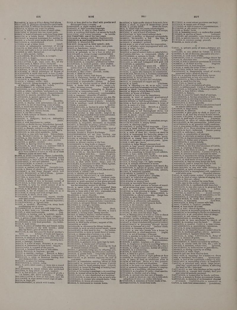 BIR BIRDSEYE, a. seen as if by a flying bird above. BIRD-LIME, x. glutinous substance to catch birds. BIRD-WITTED, a. without the faculty of attention. BIRETTA, n. Square Cap worn by priests. BIsculirt, n. hard bread in form of small cakes. BISECTION, n. division into two equal parts. BISHOP, n. head of bishopric or diocese.[leap-year. BISMUTH, n. a brittle metal. BISSEXTILE, n. BISTOURY, n. surgical instrument for making in- BISTRE, n. a brown paint made of soot. [cisions. BISULCOUS, a. cloven-footed. BITTERS, n. pl. a bitter drink. [smell. BITUMEN, 7. inflammable substance of strong BIVALVE, 7. that which has two valves or open- BIVOUAG; (biv’/wak) 2. be on watch all night.[ings. BIZARRE, a. odd; fantastical. BLAB, ». tell a secret ; tattle. BLACKAMOOR, BLACKMOOR, n. a negro. BLACK-ART, n. magic. BLACKBALL, v, reject by black ballots. [colour. BLACK-CATTLE, n. pl., oxen, cows, &amp;c., of any BLACKGUARD, n. fellow ‘of Jow character. BLACKLEG, 7. notorious gambler and cheat. [ter. BLACKLETTER, n. old English letter or charac- BLACKMAIL, n. money unjustly levied; extortion. BLACK-ROD, n. official messenger of House of BLACKSMITH, n. smith that works in iron. [Lords. BLADDER, ». vessel containing some liquid in the BLAIN, v. blister; blotch. : [body. BLAMABLE, a, deserving blame. BLANCH, v. whiten; evade; shift. BLANC MANGE, (blong-mongzh’) 7. preparation of isinglass, milk, sugar, &amp;c., boiled. BLANDISHMENT, 22. soothing speech. BEANDNESS, n. state of being bland or courteous. BLANK, a. white; unwritten; unrhymed;—n. void BLARE, v, roar; bellow. [space; disappointment. BLARNEY, 7. smooth, deceitful talk ; flattery. BLASPHEMY, m. speech against God. BLATANT, a. bellowing like a calf; noisy. BLATE, BLEIT, a. bashful. [heraldry. BLAZON, v. display with ostentation ;—n. art of BLAZONRY, n. art of describing coats of arms. BLEA, n. wood néxt the bark. BLEACH, v. whiten. BLEAKNESS, n. exposedness to the wind; cold- BLEAR, a. dim with watery rheum. [mess. BLEAT, v. cry like a sheep. BLEB, 7. little tumour or blister; bubble. BLEED, v. let blood. BLEMISH, v. disfigure ; BLENCH, v. shrink. BLESS, v. wish happiness to; praise. BLESSING, n. diyine favour; benediction. [ground. BLETONISM, m. power of finding springs under BLIGHT, n. disease; mildew;—~. affect with blight. BLINDFOLD, a. having the eyes covered; alsov. BLINDSIDE, z. side most assailable ; foible. BLINKARD, 7. one with bad eyes. [blessedness. BLISS, BLISSFULNESS, zn. highest happiness ; BLISTER, 7. thin bladder on skin ;—also v.¢. or @. BLITHE, BLITHESOME, a. gay; airy; joyous. BLOATED, a. puffed; swelled. BLOATER, n. herring dried in smoke. [force. BLOCKADE, ». close siege ;—v. surround with a BLOCKHEAD, n. person of dull intellect. BLOCK-SYSTEM, . mode of working railways so as to have interval of space as well as of time between trains on same rails. BLOND, a. of fair complexion; flaxen. [unlawfully. BLOODGUILTINESS, a. guilt of shedding biood BLOOD-HEAT, n. heat of the same degree as the BLOOD-SHOT, a. red and inflamed. [blood. BLOOND-SUCKER, n. a leech; a cruel man. BLOOD-VESSEL, 7. artery or vein. BLOODY, a. stained with blood. [wrought iron. BLOOM, 2. flower of plants ; first stage in making BLOOMARY, ». first forge through which iron hurt ;—n. deformity $ [taint. ~ BLOOMY, BLOSSOMY, a. fullof bloom. [passes. BLOTCH, v. inflamed spot on skin. BLOTTER, 2. waste-book. BLOUSE, v. light loose outer garment. {air. BLOWER, 2. plate of iron to increase current of BLOW-MILK, n. from which cream is blown off. BLOW-PIPE, m. tube by which current of air is forced through flame upon any substance. BLOWZE, n. fat ruddy woman. [swell cheeks. BLUBBER, . fat of whales ;—v. weep so as to BLUCHER, 2. strong half-boot or high shoe. BLUDGEON, 2. short, thick club. BLUE-BOOK, n. parliamentary report, usually with blue covers. {delirium tremens. BLUES, BLUE-DEVILS, n. pl. mental dejection ; BLUE-STOCKING, 7. Nyerary lady. BLUFF, a. swelled; blustering ;—n. steep bank overhanging sea or river. BLUNDERBUSS, v. short gun with large bore. BLUR, ”. blot; stain ;—v. obscure without effac- BLURT, v. utter inadvertently. fing. BLUSHING, n. turning red; @. reddish; modest. BLUSTER, ¥. roar; bully ;—n. boast ; swagger. BOA, n. genus of large serpents; long round piece of fur, resembling a serpent, worn round neck BOANERGES, n. very loud preacher. [by ladies. BOAR, ”, male swine. BOARD, %. piece of timber thin and broad; table; food; council;—v. lay with boards; enter ship by force; give or receive diet. BOARDER, n. one who pays for food at another's table. (charge of boats and rigging. BOATSWAIN, (bo’/sn) n. officer in ship who has BOBBIN, 7. small pin on which thread is wound for BOCKING, n. a kind of baize. [making lace. BODE, v. presage ; foreshow. BODICE, 7. a sort of stays. BODING, 7m. an omen BODKIN, %. instrument to bore holes; daggen BODYGUARD, n. a guard of the person. BOGGLE, »v. hesitate from fear of difficulties. BOGLE, BOGGLE, n. bugbear; spectre. BOoGGY, a. marshy; swampy. BOGUS, a. false; BOHEA, n. coarse kind of black tea. [counterfeit. BOHEMIAN, 2. artist or literateur leading free and dissipated life; unconventional BOILERY, n. place for boiling. BOISTEROUS, a. violent; noisy. BOLL, n. pod; seed-vessel ;—v. form into a round pod. [the Acta Sanctorum. BOLLANDISTS, n. Jesuit writers who published BOLSTER, n. long pillow ;—v, pad; support. BOLT, m. bar of door; piece of canvas of 38 yds. —v. fasten; sift; leave suddenly. (sifting. BOLTING-CLOTH, n. linen or hair cloth, used for BOLT-ROPE, n. rope sewed round edge of sails. BOLUS, m. large pill. BOMBARDMEDT, n, attack with bombs, BOM BOMB, n. iron shell to be filled with powder and discharged from a mortar. BOMBAZINE, n. slight twilled stuff. BOMBAST, 7. high-sounding language. BOMB-KETCH, %. ship to carry bombs. BOND, n. anything that binds ;—v. secure by bond; BONA-FIDE, with honest intention. — [a. servile. BON CHRETIEN, one of the best pears. BONDAGE, n. slavery; captivity; imprisonment. BONDSMAN, #. one bound as surety for another, BONFIRE, n. triumphal fire. i BON-MOT, (bong-mo’) . witty speech ; jest. BONNE-BOUCHE, (boosh) 2. titbit; nice piece. BONNY, a. handsome; merry. . : BON-TON (bong-tong) height of fashion. _ [vilege. BONUS, m. premium, as on a loan or other pri- BON-VIVANT, . (bong-vivang) convivial fellow. BONY, a. full of bones; strong. (bird. BONZE, n. Japanese priest. BOOBY, n. dunce; BOOK-KEEPING, m. the keeping of accounts. BOOK-MAKER, n. compiler ; professional bettor. BOOKWORM, n. bookish person; close student. BOOM, n. spar to extend bottom of a sail; bar across river ;—v. rush and roar. BOON, a. gay; merry ;—n. gift; favour. — BOORISH, a. like a boor; clownish; rustic. BOOSE, »v. drink to excess. : Boosy, a. tipsy ; merry with liquor. BOOTH, 7. temporary shelter. of slight construc- BOOTJACK, m. stock for pulling off boots. [tion. BOOTLESS, a. unprofitable ; useless. {a boot. BOOTTREE, 7%. wooden mould or block to shape BORE, v, make hole with auger; weary ;—n. hole; tiresome person. {north wind. BOREAL, a. northern; belonging to Boreas or BOROUGH, n. corporation-town. lof woods. BOSCADE, n. wood; underwood ; representation BOSH, n. nonsense; absurdity (Turkish). BOSSY, a. containing bosses or studs. [Helespont. BOTANY, n. natural history of plants. [clumsily, BOTCH n. swelling; work ill-finished ;—v. mend BOTHER, v. perplex. {porter. BOTTLE-HOLDER, n. backer in prize fight ; sup- BOTTOMRY, n.. borrowing money on a ship. BOUDOIR, (boo’dwar) 7. lady's retiring room. BOUGIE (boo’zhe) n. wax candle; surgical in- BOULDER,n.large roundish loose stone.[strument. BOULEVARD, n. rampart ; wide street. BOUNCE, v. leap; spring;—n. leap; sudden BOUNDARY, . limit; barrier. {noise ; boast. BOUNDEN, a. required; necessary, as bounden BOUNTY, n. liberality in giving; premium. [duty. BOUQUET, (boo-ka) . bunch of flowers. BOURGEOIS (boorzh-wa) a. middle class: kind of BOURN, m. bound ; limit. [type. BOURSE, (boors) n. French Exchange. BOUSTROPHEDON, (e’) ad. lines reading one BOUT, n. turn; trial; essay. [right, the next left. BOVINE, a. relating to cattle. BOWELS, %. pl. the intestines. BOWER, n. arbour; anchor at the bow. BOWIEKNIFE, v. long knife or dagger. BOWLINE, n, rope to hold a sail to the wind. BOWSPRIT, n. spar projecting from ship's head. BOWSTRING, n, string for a bow; Turkish pun- BOW-WINDOW, vn. See BAY-WINDOW. [ishment. BOXER, »., fighter with fists. [sents are given. BOXING-DAY, n. day after Christmas, when pre- BOYCOT, v. isolate socially by unjust means.[feet. BRACCATE, a. having feathers which cover the BRACE, n. that which holds; strap; pair ;—v. BRACELET, n. ornament for wrist. [bind; tighten. BRACHIAL, a. belonging to the arm. : BRACKEN, vn. coarse variety of fern. BRACKET, n. small support of wood; (the mark [ ], BRACKISH, a. saltish; salt. BRAD, 2. slender nail without a head. BRAGGADOCIO, BRAGGART, v. vain boaster. BRAHMIN, n. Hindoo priest. [without caste. BRAHMO-SOMAJ, . monotheistic sect in India, BRAIRD, 7. grain sprouted or just above ground, BRAKE, n. instrument for dressing flax; mechan- ism for retarding motion by friction. BRAN, nm. outer coats of grain separated from BRANCHIAL, a. belonging to gills of fishes. [flour. BRAND, v. burn with a hot iron; stigmatize ;—2. burnt stick ; mark burnt; stigma. BRANDISH, v. wave; flourish. : BRANDY, n. spirit distilled from wine. BRASIER, 22, one who works in brass; pan for coals. BRASS, n. mixture of copperand zinc; impudence, BRAVADO, 2. arrogant threat; boasting fellow. BRAVERY, n. courage ; heroism. BRAVO, (bra’vo) ». daring villain. BRAVO, (bra-vo’) interj. well done! {flesh. BRAVURA, n. spirited song. BRAWN, n. boars BRAWNY, a. having large, strong muscles. BRAXY, 7. sheep's disease ; tainted mutton. BRAY, v. beat; make harsh noise ;—™. ass’ cry. BRAZEN, a. made of brass; bold;—v. be impudent. BREACH, n. gap; quarrel. BREAD, n. food made of flour; support of life. BREADTH, n. width. BREAKAGE, n. allowance for things broken. BREAKER, n. rock on which waves break; waves BREAKFAST, . first meal in day. {so broken. BREAKWATER, vn. mole to break force of waves. BREAM, 2. cleanse ships bottom ;—n. a fish. BREAST-WORK, n. low parapet for defence. BREATHE, v. respire; live; utter softly. BREECH, n. lower part of body. BREECHES, n. garment worn upon legs by men. BREECHING, n. hinder part of harness. BREECH-LOADER, ». fire-arm receiving its load at breech instead of muzzle. [geny. BREED, v. generate; bring up;—n. offspring; pro- BREEDING, n. bringing up; education; manners. BREEZE, n. gentle wind. _ [originally unwritten. BREHON LAWS, ». ancient laws of Ireland, BRETTICES, m. pl. wooden supports for roof of coal-mine. {above his pay. BREVET, n. commission entitling officer to rank BREVIER (-ver’) n. small printing type. [church, BREWERY, n. house for brewing or making beer. BRICKBAT, n. broken brick. BRIDAL, a. belonging to marriage ;—n.a wedding. BRIDE, ”. woman about to be, or newly married. BRIDE-CAKE, n. cake distributed at a wedding. BRIDEGROOM, nm. man about to be, or newly mar- BRIDEMAID, ”. woman who attends bride. ‘ried. BRIDEWELL,; n. house of correction. BRIDLE, ”. instrument to restrain horse. BRI*. BRIDOON, n. light snaffle distinct from main bit s. BRIEF, a. short; m. paper of instructions; letter BRIER, n. prickly shrub. [from the Pope. BRIG, n. vessel with two masts square-rigged. BRIGADIER, ”. officer of brigade—body of troops, BRIGAND, 7. one of band of robbers, BRIGANTINE, %. light vessel without deck. « BRILLIANT, a. shining; . diamond cut angularly. BRIMFUL, BRIMMING, a. full the brim _or BRIMSTONE, ”. mineral sulphur. [edge. BRINDED,-a. streaked ; spotted. u BRINE-PAN, ”. pit of salt water for evaporation. ~ BRINY, a. of brine—water impregnated with salt. BRINK, 7. edge; border. BRISKET, n. ‘breast of animal. : ‘ BRISTLE, n. part of swine’s hair;—. raise bristles. BRITANNIA-METAL, 7. compound, chiefly of BRITTLENESS, n. aptness to break. [block tin. BROACH, n. a spit ;—v. tap; utter. [of ship. BROADSIDE, n. discharge of all guns on one side BROCADE, n. silk stuff variegated with gold and ‘BROCHURE, n. pamphlet. [silver. BROCKET, n. ted deer two years old. _—_ dialect. BROGAN, n. thick shoe. BROGUE, m. corrupt BROIL, n. tumult;—v. dress over coals; be in aheat. BROKER, 7. agent who transacts on commission. BROKERAGE, BROKAGE, n. business commission BRONCHIAL, a. relating to throat. [ofa broker. BRONCHITIS, 7. throat affection. BRONCHOTOMY, n. incision into windpipe. BRONZE, 7. compound of copper and tin. BROOCH, n. jewel. [chickens. BROOD, 2. offspring ;—v. sit, as on eggs; cover BROOK,n.small natural stream;—v.bear; submit to. BROOM, n. shrub ; besom to sweep with. BROTH, n. liquor in which flesh is boiled. BROTHEL, n. house of ill-fame. BROWBEAT, v. beat down by impudence. : BROWNIE, 7, kind of supposed good-natured BROWNISM, z. congregationalism. {spirit. BROWN-STUDY, v. dull thoughtfulness ; reverie. BROWSE, »v. feed on shoots of shrubs; ”. twigs of BRUIN, ”, name of a bear. [shrubs. BRUISER, n. boxer; bully. BRUIT, n. v. report ; BRUMAL, a. belonging to winter. (rumour. BRUMMAGEM, a. (of Birmingham) showy but BRUNETTE, n. dark complexioned woman,[sham. BRUNT, n. shock; attack; onset. BRUSH-WOOD, 7. underwood. BRUTALITY, m. savageness. BRUTE, n. irrational animal;—a. senseless; savage. BRUTUM FULMEN, n. empty threat. BRYONY, n. climbing plant. BRYTHONIC, a. noting Welsh language. [ject. BUBBLE, n. small bladder of water; empty pro- BUCCANEER, n. piratical adventurer. lye. BUCK, n. male of deer, &amp;c.; dandy;—v. steep in BUCKLE, n. instrument for fastening straps ;—v. BUCKLER, n. shield. [fasten with buckle; apply. BUCKRAM, n. coarse linen cloth stiffened with BUCOLIC, a. pastoral ;—m. pastoral poem. [glue. BUDGE, ». stir; go; move, ; BUDGERO, n. large Bengal pleasure-boat. BUDGET, zn. bag; pouch; financial statement. BUFF, n. leather dressed with oil. . BUFFALO, n. kind of wild ox; pl. Buffaloes. BUFFER, n. something to break force of collision. BUFFET, v. box; strike with the fist. BUFFOONERY, n. conduct of a buffoon ; low jests. BUG, n. generic term for various insects. BUGBEAR, n. frightful object. x BUGGY, a. having bugs ;—™. light carriage. BUGLE, n. military instrument of music. BUHL, n. metallic figures inlaid in dark wood, &amp;c. BUHRSTONE, n. species of quartz, used for mill- BULBOUS, @. with bulbs or round roots. [stones. BULIMY, n. voracious appetite. BULK-HEAD, 2. partition in a ship. BULL, n. animal; pope's edict; blunder. BULLARY, n. collection of papal bulls. BULLETIN, n. official report. BULL-FINCH, n. singing bird. BULLION, v. uncoined silver or gold. BULLSEYE, n. small window or lantern of round- ed or projecting glass; centre of target. BULLY, m. quarrelsome fellow;—v. threaten BULRUSH, n. rush growing in water. [noisily. BULWARK, n. fortification. BUMBLEBEE, 7. BUMBLEDOM, n. official pomposity. [large bee. BUMPER, 2. glass filled to brim. BUMPKIN, n. awkward person; clown. BUMPTIOUS, a. offensively self-assertive. BUNGALOW, n. one-storied house in India. BUNGLE, »v. do clumsily ; spoil. BUNION, n. excrescence on toe. BUNK, n. case of boards for a bed. BUNKUM, BUNCOMBE, n. bombastic talk. BUNTING, n. thin cloth for ships’ flags, Buoy, n. floating piece of wood or cork to direct or bear cable ;—v. keep afloat ; sustain. BUOYANCY, quality of floating ; specific lightness. BUR, n. prickly head of plant. [government office. BUREAU, n. chest of drawers for papers or clothes; BUREAUCRACY, n. governing through depart- BURGESS, n. freeman ofa city. [mental chiefs. BURGHER, n. freeman of borough. BURGLAR, n. one who breaks into a house by BURGOMASTER, n. chief magistrate. [night. BURIAL, n. act of burying; a funeral. BURKE, v. murder in order to sell bodies. BURLESQUE, a. laughter-raising ; . ludicrous BURLY, great; boisterous. {representation, BURNISH, v. polish; brighten ;—m. gloss. BURR, n. roughness of voice in sounding letter r, BURROW, n. lodge in earth for rabbits, &amp;c.; also v. BURSAR, vn, college treasurer ; holder of scholar- BURSARY, %. a scholarship. [ships. BURTON, x. small ship-tackle. BURY, v. inter ina grave; conceal, BUSHEL, n. dry measure of eight gallons or four BUSINESS, ”. employment; occupation. [pecks. BUSK, n. piece of steel or whalebone worn in BUSKIN, . half boot. BUSS, m. v. kiss. [corsets. BUST, . statue of head and shoulders. [tion. BUSTLE, v. be busy ;—2. tumult ; hurry ; commo- BUSY, a, earnestly employed; officious; v. employ, BUSYBODY, n. a meddling, officious person. BUTCHERY, n. slaughter of cattle; cruel murder. BUTT-END, v. thicker end of a thing. BUTLER, n. servant who has care of liquors. BUTT, n mark to shoot at; one who is ridiculed; 126 gallons of wine ;—v. strike with head. BUTTERINE, %., imitation of butter made of fat. BUTTERTOOTH, n. broad fore tooth. BUT BUTTERY, 7. room where provisions are kept: BUTTOCK, 7. upper part of thigh. BUTTRESS, n. wall to support a superstructure. “ BUTYRINE, n. oily matter in butter. 3 BUXOM, a. lively; brisk. BUZzZ, ». humming sound ;—»v. make a low sound; BUZZARD, n. species of hawk. [whisper. By-AND-BY, ad. presently; soon. [town or society. BY-END, n. private interest. BY-LAW, m. law of a By-WORD, n. comnion. saying’; proverb. BYSSINE,. a. made of silk, a; ic CABAL, n. private party of men;—intrigue pri- vately. (traditions. CABALIST, n. one skilled in Cabala or Jewish CABINET, n. set of drawers; executive of a state CABOOSE, n. cook room of ship. CABRIOLET, CAB, ». covered carriage drawn by- CACAO, n, chocolate tree. [one horse. CACHE, n. hole to preserve provisions in northern CACHEXY, n. ill habit of body. {regions. CACHINNATION, vn. loud laughter. CACKLE, v, make the noise of hen ;—also n. CACOETHES, (e’th) n. bad custom. CACOPHONY, n. disagreeable sound of words; unnatural voice; musical discord. CACTUS, n. prickly shrub with fleshy leaves. CAD, n. errand-boy or boy who tends door. CADAVEROUS, a. like a dead body. CADDY, n. small box for tea. CADE, CAG, 7. barrel or cask. CADENCE, . fall or modulation of voice. CADET, n. military pupil.. CADI,n. Turkish judge. CADUCEAN, a. belonging to Mercury's wand. CAITIFF, n. base fellow; villain. CAJOLERY, 2. flattery. CALASH, . cover for head; kind of carriage, CALCAREOUS, a. having properties of lime. CALCINATION, n. calcining or reducing to powder. CALCULABLE, a. that may be reckoned. CALCULOUS, a. stony ; gravelly. CALCULUS, n. stone in bladder; calculations based on minute differences or infinite parts. CALDRON, n. large kettle, CALENDAR, n. almanac. [hot press. CALENDER, v. give gloss to cloth or paper ;—n. CALENDS, n. pl. first day of each Roman month. CALIBRE, CALIBER, n. bore of fire-arms ; mentak CALICO, n. stuff made of cotton, [capacity. CALIPHATE, 7”. office of caliph—Mohammedan CALIGRAPHY, n. fair penmanship. [chief priest. CALISTHENICS, n. pl. graceful bodily exercises. CALK, v. stop seams of ship; arm with sharp points. CALLIOPE, (i’) 2. Muse presiding over music and. CALLOUS, n. hard; indurated. — [heroic poetry. CALLOW, a. unfiedged ; naked. CALOMEL, ”. preparation of mercury. CALORIC, n. principle or matter of heat. CALOTYPE, n. daguerrotype transferred to paper. CALUMET, 2. Indian pipe of peace. CALUMNIATE, v. accuse falsely. CALUMNY, m. malicious accusation. CALVINISM, 2. the five chief doctrines of Calvin. CALYX, n. covering of flower; cup. CAMBRIC, n. fine linen or cotton. (the giraffe. CAMEL, n. animal of Arabia. CAMELOPARD, 7. CAMEO, n. precious stone sculptured in relief. CAMERA, n, apparatus for taking pictures by pho- CAMISADE, n. attack made in the dark. (tography. CAMLET, n. stuff made of wool and silk. CAMPAIGN, n. time an army keeps the field. CAMPANILE, (-eel) n. tower for clock or bell. CAMPANOLOGY, 2. art of ringing bells. CAMP-CEILING, 7. one with walls inclining in- CAMPHENE, n. spirit of turpentine. (wards. CAMPHORATED, a. impregnated with camphor— solid white gum. [founded rumour. CANAL, nm. watercourse; apipe. CANARD, ”. un- CANARY, n. kind of wine; species of singing bird. CANCEL, »v. blot out; efface. CANCELLATED, a. marked by cross lines. CANCER, sign in the zodiac: virulent ulcer. CANDELABRUM, 2. candlestick with branches. CANDIDATE, n, one who sues or is proposed for CANE-BRAKE, 7. thicket of canes. [office. CANINE, a. having properties of the dog. CANISTER, n. small tin box. [come corrupt. CANKER, n. disease in animals and plants ;—v. be- CANKEROUS, a. corroding like a canker. CANKER-WORM, ”. worm that destroys CANNIBAL, nm. man-eater. [an CANNONADE, x. firing of cannon with ball. CANNY, CANNIE, a. cautious ; prudent. CANOE, 7. boat made of a tree. CANON, n. rule; church dignitary. CANON, Canyon, n. mountain gorgein N. America. CANONICAL, a. according to canons; ecclesiastical. CANONICALS, n. pl. prescribed dress of clergy. CANONIST, ”. one versed in canon law. CANONIZATION, 2. enrolling among saints. CANON-LAW, 7. laws sanctioned by church of CANOPY, ”. covering over the head. {Rome. CANOROUS, a. musical. CANT, v. 2. toss; whine. CANTANKEROUS, a. quarrelsome ; venomous. CANTATA, ”. song intermixed with airs. CANTEEN, ”. tin vessel for liquors ; sutler's shop in CANTER, n. moderate gallop;—also v. [garrison. CANTHARIDES, ”. Spanish blister-flies. CANTICLE, m. song. CANTICLES, nm. Song of CANTO, n. division of poem. [Solomon. CANTON, n. division of a country. CANTONMENT, n. district occupied by soldiers. CANVAS, m. coarse cloth for sails, é&amp;c.; sails in. CANVASS, v. examine; solicit votes. {general CAOUTCHOUG, n. india-rubber or gum elastic. CAPABLE, a. having capacity or ability. CAPACIOUS, a. wide; large. CAPAPIE (pe’) ad. from head to foot. CAPARISON, n. trappings for a horse ;—v. dress CAPE, n. headland; neck-piece. {pompously. CAPER, n. bud of the caperbush; a leap;—v. skip. CAPILLARY, a. resembling a hair;—n. small tube. CAPITAL, n. principal sum; stock; large letter; chief city; upper part of acolumn; a. affecting the head or life; principal. CAPITALIST, m. one who employs or has capital. CAPITALIZE,_v. convert into capital; find pre-~. sent value of periodic payment. CAPITATION, n. numeration by heads; poll-tax. CAPITOL, n. temple in Rome; government house. CAPITULAR, n, statutes of ecciesiastical chapter or council. CAPITULATE, v, surrender on CAPON, n: male fowl emasculated. — [conditions,_ lants fruit.