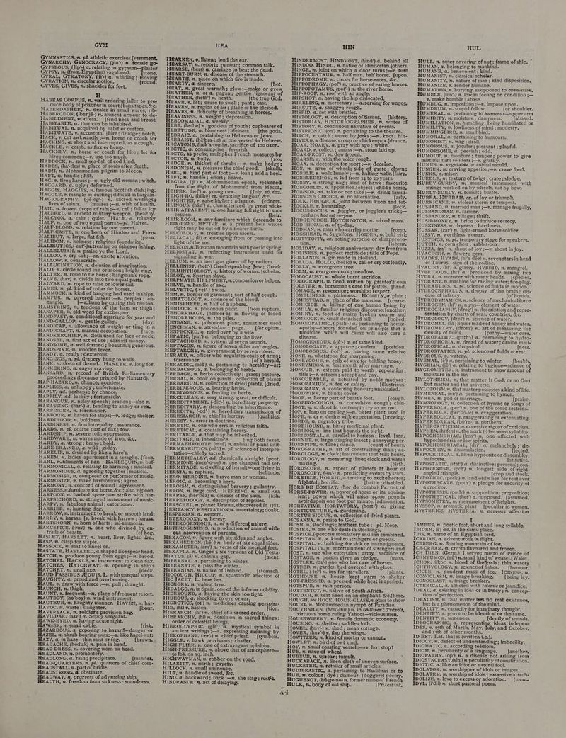 GYM GYMNASTICS, n. pi. athletic exercises.[vernment, GYNARCHY, GYNOCRACY, (jin’-) n. female goe GYPSEOUS, (jip’-) a. relating to gypsum—plaster Gypsy, n. (from.Egyptian) vagabond. stone. GYRAL, GYRATORY, (ji’-) a. whirling; moving GYRATION, 2. circular motion. (round, GYVES, GIVES, n. shackles for feet, H HABEAS CORPUS, a. writ ordering jailer to pro- duce body of prisoner in court.{bons,tapes, &amp;c. HIABERDASHER, n. dealer in small wares, rib- HABERGEON, (-ber’jé-) x. ancient armour to de- HABILIMENT, 2. dress. _ [fend neck and breast, HABITABLE, a. that can be inhabited. HABITUAL, a. acquired by habit or custom. HABITUATE, 2. accustom. {hire ; drudge ; notch, HACK, v. cut awkwardly ;—n. horse or coach for HACKING, a. short and interrupted, as a cough, HACKLE, v. comb, as flax or hemp. HACKNEY, n. horse or coach for hire; let for hire ; common ;—»v. use too much. HADDOCK, n. small sea-fish of cod kind. HADES, (ha’-des) 7. place of souls after death, HADJI, n. Mohammedan pilgrim to Mecca. HaAFT, n. handle; hilt. J HAG, 2. tire ; harass ;—m. ugly old woman ; witch. HAGGARD, a. ugly ; deformed. HAGGIS, HAGGIES, n. famous Scottish dish.[ing. HAGGLE, v. mangle in cutting; difficult in bargain- HAGIOGRAPHY, (-jé-og’-) m. sacred writings; lives of saints. [masses ;—n. wish of health. HAIL, n. frozen drops of rain ;—v. call; fall as icy HALBERD, n. ancient military weapon. [healthy. HALCYON, a, calm; quiet. HALE, a. robustly HALF, n. one of two equal parts ;—pl. Halves. HALF-BLOOD, n, relation by one parent. HALF-CASTE, n. one born of Hindoo and Euro- HALIBUT, x. large, flat fish. {pean, HALIDOM, x. holiness ; religious foundation. HALIEUTICS, (-eut’-)n.treatise on fishes or fishing. HALLELUIAH, n. praise ye the Lord. HALLOO, v. cry out ;—ex. excite attention. HALLOW, v. consecrate. HALLUCINATION, n. delusion of imagination. HALO, n. circle round sun or moon; bright ring, HALTER, m. rope to tie horse ; hangman's rope, HALVE, (hav) v. divide into two equal parts, HALYARD, n. rope to raise or lower sail. HAMES, n. pl. kind of collar for horses. HAMMOCK, x. kind of hanging bed used in ships. HAMPER, x. covered basket ;—v. perplex; en- tangle. (—v. lame by cutting this tendon. HAMSTRING, ”, tendons of the ham or thigh; HANAPER, 2, old word for exchequer. HANDFAST, n. conditional marriage for year and HAND-GALLOP, n. gentle gallop. (day. HANDICAP, n. allowance of weight or time in a HANDICRAFT, z. manual occupation. [race. HANDKERCHIEF, n. cloth used for face or neck. HANDSEL, 2, first act of use ; earnest money. HANDSOME, a, well-formed ; beautiful; generous, HANDSPIKE, 2. wooden lever. HANDY, a. ready ; dexterous, HANGINGS, n. pl. drapery hung to walls. HANK, n. skein of thread. HANKER, v. long for. HANKERING, n, eager craving. HANSARBD, ». record of British Parliamentary proceedings (because printed by Hansard), HAP-HAZARD, 7, chance; accident. HAPLESS, a. unhappy ; unfortunate. HHAPLY, ad. perhaps}; by chance. HAPPILY, ad. luckily ; fortunately. HARANGUE, . noisy speech ; oration ;—also » HARASSING, (har’-) a. tending to annoy or vex. “HARBINGER, n. forerunner. HARBOUR, n, haven for ships;—v. lodge; shelter, HARDIHOOD, 2. boldness. HARDINESS, n. firm intrepidity ; assurance. -HARDS, 2. pil. coarse part of flax; tow. HARDSHIP, n. severe toil; oppression. HARDWARE, 2. wares made of iron, &amp;c. HARDY, a. strong; brave ; bold. -HARE-BRAiNED, a. wild; giddy. -HARELIP, n. divided lip like a hare's. “HAREM, 2. ladies apartment in a seraglio. [foon. HARL, z. filaments of flax. HARLEQUIN, n. buf HARMONICAL, a. relating to harmony ; musical. HARMONIOUS, a. agreeing together ; musical. HARMONIST, m, composer or performer of music. HARMONIZE, v. make harmonious; agree. HARMONY, n. concord of sound ; agreeinent. HARNESS,7.furniture for horse, &amp;c.; also v.[poon. HARPOON, n. barbed spear ;—». strike with har- -HARPSICHORD, x. stringed instrument of music. -HARPY, n. fabulous animal ; extortioner. HARRIER, n. hunting dog, HARROW, v. instrument to break or smooth land; HARRY, ». harass. {v. break with harrow ; harass. -HARTSHORN, n. horn of harts ; sal-ammonia. -HARUSPICE, (-rus’) ”. one who divined by en- trails of beasts. [of hog. HASLET, HARSLET, n. heart, liver, lights, &amp;c., HASP, v. clasp for staple. HASSOCK, nm. mat to kneel on. HASTATE, HASTATED, a.shaped like spear head. HATCH, v. produce young from eggs ;—n. brood. “HATCHEL, HACKLE, z. instrument to clean flax. “HATCHES, HATCHWAY, n. opening in ship's “HATCHET, n. small axe. [deck. ‘HAUD PASSIBUS A2QUIS, L. with unequal steps. “HAUGHTY, a. proud and overbearing. HAUL, v. draw with force ;—n, pull; draught. HAUNCH, ». thigh. HAUNT, »v. frequent;—n, place of frequent resort. HAUTBOY, (ho’boy) 7. wind instrument. HAUTEUR, n. haughty manner. HAVEN, ». har- HAVOC, x. waste ; slaughter. [bour. HHAVERSACK, 2, soldier's provision bag. JHAVILDAR, (hav') n. Sepoy sergeant. iIHAWK-EYED, a. having acute sight. fi HAWSER, n. sinall cable. {risk. HAZARDOUS, a. exposing to hazard—danger or HAZEL, n. shrub bearing nuts;—a. like kazel-nut; HAZY, a. in haze—thin mist or fog. HEADACHE, (hed’ak) m, pain in head. HEAD-DRESS, m. covering worn on head. HEADLAND, n. promontory. HEADLONG, @. rash ; precipitate. {mander, HEAD-QUARTERS, n. pl. quarters of chief coms HEADSTALL, 2. part of bridle. HEADSTRONG, a. obstinate, > : HEADWAY, n. progress of advancing ship. HEALTH, n. freedom froin sickness‘ soundness, HEA HEARKEN, ». listen; lend the ear. HEARSAY, n. report; rumour: common talk, HEARSE, (hers) n. carriage to bear the dead, HEART-BURN, n. disease of the stomach. HEARTH, 2. place on which fire is made. HEARTY, a. sincere. hot. HEAT, x. great warmth; glow ;—make or grow HEATHEN, n. or a. pagan; gentile; ignorant of HEATHER, (heth’) n. heath. [the true God. HEAVE, ». lift; cause to swell; pant; cast. HEAVEN, n. region of air; place of the blessed, HEAVES, n. difficulty of breathing in horses. HEAVINESS, n. weight ; depression. HEBDOMADAL, a. weekly. HEBER, (he-be) n. poses of youth ; cupbearer of HEBETUDE, n. bluntness; dulness. [the gods. HEBRAIC, a. pertaining to Hebrews or Jews. HEBRAIST, (hé’bra-ist) n. one versed in Hebrew. HECATOMB, (hek’a-tom) n. sacrifice of 100 oxen. HECTIC, a@. consumptive ; feverish. HECTO, as prefix, multiplies French measures by HECTOR, n. bully. [x00. HEDGE, 2. thicket of shrubs :—v. make hedge; HEDONISM, 2. pleasure the chief good. [skulk. HEEL, v. hind part of foot ;—v. lean; add a heel. HEFT, n. handle; effort; heave. HEGIRA, (ji’) n. Mohammedan epoch, reckoned from the flight of Mohammed from Mecca, HEIFER, (hef’) n. young cow. (July, 16, 622, HEIGH-HO, (hi’hG) ex. denoting langour, &amp;c. HEIGHTEN, 2. raise higher; advance. [edness. HEINOUS, (han’) a, characterized by great wick- HEIR-APPARENT, z. one having full right to suc- cession. (heir. HEIR-LOOM, n. any furniture which descends to HEIR-PRESUMPTIVE, m. a present heir whose right may be cut off by a nearer birth. HELCOLOGY, n. treatise upon ulcers. HELIACAL, (li) a. emerging from or passing into light of the sun. HELICON,m. Bceotian mountain with poetic spring, HELIOSTAT, nm, reflecting instrument used for signalling in war. HELIUM, ». an inert gas given off by radium. HELLENIST, (hell’-) Greek-speaking Jew; Greek HELMINTHOLOGY, x. history of worms. (scholar. HELOT, x. Spartan slave. HELPMATE, HELPMEET,n.companion or helper. HELVE, n. handle of axe. HELVETIC, (-vet’-) Swiss. HEM, x. border of garment; sort of half cough, HEMATOLOGY, ». science of the blood. HEMISPHERE, n. half of a sphere. HEMLOCK, n. poisonous plant. {from rupture. HEMORRHAGE, (hem’or-aj) 2. flowing of blood HEMORRHOIDS, n. the piles. HENBANE, n. poisonous plant, sometimes used HENCHMAN, n, attendant; page. (for opium, HENPECKED, a. ruled over by a wife. HEPATIC, (pat’) a. belonging to the liver. HEPTACHORD, 7. system of seven sounds. HEPTAGON, n. figure of seven sides and angles. HEPTARCHY, n. government by seven rulers, HERALD, n. officer who regulates coats of arms$ forerunner. {of a herald. HERALDIC, (ald’) a. pertaining to heraldry—art HERBACEOUS, a. belonging to herbs, HERBAGE, n. herbs collectively ; grass; pasture, HERBAL, 2. book on plants; collection of plants HERBARIUM, n. collection of dried plants. (dried. HERBIFEROUS, a. bearing herbs. HERBIVOROUS, a. feeding on herbs. HERCULEAN, a. very strong, great, or difficult. HEREDITAMENT, (-dit/-) ». hereditary property. HEREDITARY, a. descending by inheritance. HEREDITY, (-ed’) m. hereditary transmission of HERESIARCH, ». chief in heresy. (qualities. HERESY, v. error in doctrine. HERETIC, x. one who errs in religious faith. HERETICAL, a. containing heresy. HERITABLE, a. that may be inherited. HERITAGE, ». inheritance. fing both sexes. HERMAPHRODITE, (maf) n. animal or plant unit- HERMENEUTICS, (nt’-) m. pl. science of interpre- tation—chiefly sacred. HERMETICALLY, ad. chemically air-tight. [pent. HERMIONE (mee’-o-ne) . one changed to a ser- HERMITAGE, n. dwelling of hermit—one living in HERNIA, vn. rupture. {solitude. HERO, HEROINE, 7, brave man or woman. HEROIC, a. becoming a hero. HEROISM, %. distinguished bravery; gallantry. HERON, 2. large bird. HERRING, ». small sea HERPES, (her’péz) n. disease of the skin. _[fish. HERPETOLOGY, n. description of reptiles. HERSCHEL, n. planet Uranus, discovered in 178t. HESITANCY, HESITATION,”. uncertainty; doubt. HESPERIAN, a. western. HETERODOKXY, n. heresy. HETEROGENEOUS, a. of a different nature. _ HETEROGENESIS, 2. production of animal with- out intervention of parents, HEXAGON, ”. figure with six sides and angles. HEXAHEDRON, (hé’-) n. body of six equal sides. HEXAMETER, (am’) n. verse of six metrical feet. HEXAPLA, n. Origen’s six versions of Old Testa- HIATUS, (a) m. chasm; gap. (ment. HIBERNAL, a. pertaining to winter, HIBERNATE, ». pass the winter. HIBERNIAN, n. native of Ireland. [stomach, HICCOUGH, HICCUP, ». spasmodic affection of HIc JACET, L. here lies. . HICKORY, n. walnut tree. HIDALGO, n. in Spain, one of the inferior nobility. HIDEBOUND, a. having the skin too tight. HIDEOUS, a. shocking to eye or ear. HIDROTICS, (ot') n. medicines causing perspira- HIE, (hi) v. hasten. [tion. HIERARCH, (hi’) ”. chief of a sacred order. HIERARCHY, (hi) n. dominion in sacred things; order of celestial beings, HIEROGLYPHIC, (glif’) n. mystical symbol in ancient writings ;—a@. expressing meaning by HIEROPHANT, (-er’-) 2. chief priest. (symbols. HIGGLE, v. hawk provisions; chaffer. HIGH-FLIER, n. one of extravagant opinions. HIGH-PRESSURE, 7. above that of atmosphere— 50 Ibs. on sq. inch. eee. HIGHWAYMAN, n. robber on the road. HILARITY, n. mirth; gayety. ; HILLOCK, n. small eminence. HILT, n. handle of sword, &amp;c. HIND. a. backward; back ;—n. she stag ; rustic, HINDRANCE n. act of delaying. HIN HINDERMOST, HINDMOST, (hind’) a. behind all HINDOO, HINDU, 2. native of Hindostan.[others. HINGE, n. joint on which a door turns ;—v. turn HIPPOCENTAUR, 2. half man, half horse. {upon. HIPPODROME, ». circus for horse-races, &amp;c. HIPPOPHAGY, (pof’) n. practice of eating horses. HIPPOPOTAMUS, (pot’-) 2: the river horse. HIP-ROOF, n. roof with an angle. HIPSHOT, a. having the hip dislocated. HIRELING, n. mercenary ;—a. serving for wages. HIRSUTE, a. shaggy; rough, HISPID, a. set with bristles. HISTOLOGY, n. description of tissues. [history. HISTORIAN, HISTORIOGRAPHER, m, writer of HISTORY, . continuous narrative of events. HISTRIONIC, (on’) a. pertaining to the theatre. HITCH, v. catch; move by jerks ;—. knot; hin HIVES,”. a disease, croup or chickenpox.{drance, HOAR, HOARY, a. gray with age; white. HOARD, »v. collect; amass ;—n. store laid up. HOAR-FROST, 7. dew frozen. HOARSE, a. with the voice rough, HOAX, n. deception for sport ;—v, deceive. HOB, n. nave of wheel; side of grate; clowns HOBBLE, v. walk lamely ;—m. halting walk. [fairy. HOBELEDEHOY, . lad from 14 to 20 years. HOBBY, n. strong nag; kind of hawk; favourite HOBGOBLIN, n. apparition.[object; child's horse, HOB-NOB, ad. take or not take ;—v. drink famili- HOBSON'S CHOICE, n. no alternative. farly. HOCK, HOUGH, x. joint between knee and fet- HOCKLE, v. hamstring, flock. HOCUS-POCUS, n. juggler, or juggler’s trick ;~ perhaps hoc est corpus. HODGEPODGE, HOTCHPOTCH, n. mixed mass. HODIERNAL, a. of to-day. HODMAN, #, man who carries mortar. fromp. HOGSHEAD, n, 63 gallons. HOIDEN, 2. bold girl; HOITYTOITY, ez. noting surprise or disapproba- tion. [labour. HOLIDAY, 2. religious anniversary; day free from HOLINESS, n. perfect rectitude ; title of Pope. HOLLANDS, n. gin made in Holland. HOLLOA, HOLLO, (hol’l6) v, call or cry out loudly. HOLLY, nm. evergreen tree. HOLM, n. evergreen oak ; meadow. HOLOCAUST, z. whole burnt sacrifice. HOLOGRAPH, n, deed written by grantor's own HOLSTER, n. horsemans case for pistols, [hand. HOMAGE, n. reverence}; worship ; respect. HOMELINESS, 2. plainness. HOMELY, a. plain; HOMESTEAD, n. place of the mansion. [coarse. HOMICIDE, n. killing of one human being by HOMILY, n. familiar religious discourse. [another. HOMINY, n. food of maize broken coarse and HOMMOCK, 2. small detached hill. [boiled. HOMGOPATHIC, (-path’-) a. pertaining to homee- opathy—theory founded on principle that a Medicine which will cause will also cure a disease. HOMOGENEOUS, (-jé/-) a. of same kind. HOMOLOGATE, v. approve; confirm. [position. HOMOLOGOUS, (-ol’-) a. having same relative HONE, n. whetstone for sharpening. HONEYCOMB, ». cells of wax for holding honey. HONEYMOON, 2. first month after marriage. HONOUR, »v. esteem paid to worth; reputation ; title ;—v, esteem ; accept and pay. HONOURABLE, a. actuated by noble motives; HONORARIUM, 2. fee or salary. {illustrious. HONORARY, a. conferring honour; unsalaried. HOODWINK, ». blind ; cover. HOOF, n. horny part of beast’s foot. (cough. HOOPING-COUGH, n. convulsive cough; chin- HOOT, n. v. shout in contempt; cry as an owl. Hop, v. leap on one leg ;—n. bitter plant used in HOPE, n. or v, desire with expectation. [brewing. HORDE, 2. migratory tribe. HOREHOUND, n. bitter medicinal plant. HORIZON, 2. line that bounds the sight. HORIZONTAL, a. parallel to horizon; level. [son. HORNET, . large stinging insect ; annoying per- HORNPIPE, 7. tune; dance. [count of hours. HOROGRAPHY, n. art of constructing dials; ac- HOROLOGE, n. clock; instrument that tells hours. HOROLOGY, , measuring time; clock and watch making. (birth. HOROSCOPE, vn. aspect of planets at hour of HOROSCOPY, (-os’-) n. predicting events by stars, frightful ; horrific. (battle ; disabled. HORS DE COMBAT, (hor de comba) Fr. out of HORSE-POWER, n. power of horse or its equiva- lent; power which will raise 33,000 pounds avoirdupois one foot per minute. [admonition. HORTATIVE, HORTATORY, (hort-’) a. giving HORTICULTURE, n. gardening. HORTUS SICCUS, 2. collection of dried plants. HOSANNA, ”. praise to God. HOSE, , stockings ; leathern tube ;—p!. Hose. HOSIER, ”. one who deals in stockings, HOSPICE, (-peece)n.monastery and inn combined. HOSPITABLE, a. kind to strangers or guests. HOSPITAL, n. building for sick or insane.[{guests. HOSPITALITY, n. entertainment of strangers and HOST, n. one who entertains; army ; sacrifice of HOSTAGE, n. person given as pledge. [mass. HOSTLER, (os’-) one who has care of horses. HOTBED, n. garden bed covered with glass. HOTEL, (-tel’) 2. inn for travellers, {plants. HOTHOUSE, mn. house kept warm to shelter HOT-PRESSED, a. pressed while heat is applied. HOTSPUR, 2. rash person. HOTTENTOT, x, native of South Africa. HOUDAH, 7. seat fixed on an elephant, &amp;c.[time. HOUGH, see HOCK. HOUR-GLASS,n. glass to show HOURI, n. Mohammedan nymph of Paradise. HOUYHNHMN, (hou’-inm) 7. in Gulliver’: Travels, virtuous horse ruling Yahoos—vicious men. HOUSEWIFERY, n. female domestic economy, HOUSING, n. shelter; saddle-cloth. HOVEL, (huv’-) n. shed; mean cottage, HOVER, (huv’-) », flap the wings. HOWITZER, n. kind of mortar or cannon. HOWLET, n. bird of owl kind, Hoy, n. small coasting vessel ;—ez. ho! stop? HUB, n. nave of wheel. HUBBUB, n. uproar; tumult. HUCKABACK, 2. linen cloth of uneven surface. HUCKSTER, 7. retailer of small articles. HUDIBRASTIC, a. pertaining to Hudibras or to HUE, n. colour; dye; clamour. [doggerel poetry. HUGUENOT, (hii-ge-no) n. former naine of French HULK, n. body of old ship. [Pretestant, HUL HULL, n. outer covering of nut; frame of ship. HUMAN, a. belonging to mankind. HUMANE, a. benevolent; kind. HUMANIST, n. classical scholar. - - HUMANITY, n. nature of man ; kind disposition, HUMANIZE, v. render humane. HUMATION, n. burying, as opposed to cremation, HUMBLE, (um’-) a. low in feeling or condition ;— v. make humble ; abase. HUMBUG, n. imposition ;—v. impose upon. HUMDRUs, ». Stupid fellow. {or shoulder, HUMERAL, a. pertaining to Aumerus—upper arm HUMIDITY, n. moisture ; dampness. {abased. HUMILIATION, n. humbling; bane humiliated or HUMILITY, ». lowliness of mind ; modesty. HUMMINGBIRD, 2. smal! bird. HUMORAL, a. pertaining to humours. HUMORIST, n. wag; droll. HUMOROUS, a. jocular; pleasant; playful. HUMORSOME, a. peevish; odd. HUMOUR, ». moisture; temper; power to give mirthful turn to ideas ;—v. gratify. HUMUS, n. vegetable or animal mould. HUNGER, 2. craving appetite ;—v. crave food. HUNKS, n. miser. HURDLE, n. texture of twigs; crate; sledge. HURDY-GURDY, n. musical instrument with strings worked on by wheels, not by bow. HURLY-BURLY, v. tumult ; bustle. HURRA, HURRAH, ex. of joy or triumph. HURRICANE, n. violent storm or tempest. HUSBAND, 2. married man ;—v, manage frugally, HUSBANDMAN, 2. farmer. HUSBANDRY, ». tillage ; thrift. HUSH-MONEY, n. bribe to induce secrecy, HUSKINESS, 2. dryness ; harshness. HUSSAR, (zar’) n. light-armed horse-soldier. HUSSY, m. worthless woman. HUSTINGS, n. pl. temporary stage for speakers. HUTCH, n. corn chest; rabbit-box. HUZZA, (za’) n. shout of joy ;—v. shout in joy, HYACINTH, n. flower; gem. HYADES, HYADS, (hi’a-déz) . sevenstarsin head of Taurus—sign of the zodiac. HYALINE, (hi’) a. glassy. HYBRID, ”. mongrel. HYBRIDOUS, (hi) a. produced by mixing two HYDRA, m. monster with many heads. [species. HYDRANT, n. machine for raising water; fire-plug. HYDRAULICS, n. pl. science of fluids in motion. HYDROCEPHALUS, n. dropsy of the brain; dis- ease of infancy. [of liquids, HYDRODYNAMICS, n. science of mechanical force HYDROGEN, (hi’) n. a gas—element of water. HYDROGRAPHY, (drog’) n. description and repre- sentation by charts of seas, countries, &amp;c. HYDROLOGY, (drol’) n. science of water, HYDROMEL, (hi’) liquor made of honey and water. HYDROMETRY, (drom’) n. art of measuring the density of fluids. {pathy—water cure, HYDROPATHIC, (path’-) a. pertaining to hydro- HYDROPHOBIA, 2. dread of water; canine mad- HYDROPICAL, a. dropsical. {ness, HYDROSTATICS, 2. pl. science of fluids at rest. HYDROUS, a. watery. HYEMAL, (é’) a. pertaining to winter. (health. HYGEIAN, (je’) a. relating to hygiene—science of HYGROMETER, n. instrument to show amount of Moisture in the air. HYLOTHEISM, n. that matter is God, or no God but matter and the universe. HYLOZOISM,n. that matter possesses a kind of life. HYMENEAL, (ne’) a. pertaining to hymen, HYMEN, z. god of marriage. (praise. HYMNOLOGY, n. collection of hymns or songs of HYPERBOLA, (per’) z. one of the conic sections. HYPERBOLE, (per’b6-le) n. exaggeration. HYPERBOLICAL, a. exaggerating or extenuating. HYPERBOREAN, (b6’re-) a. northern. HYPERCRITICISM,n. excessive rigour of criticism. HYPHEN, (hi’fen) 7. the mark (-) between syllables. HYPOCHONDRIAC, (kon’) m. one affected with hypochondria or low spirits. HYPOCHONDRIACAL, (dri’) a. melancholy; de- HYPOCRISY, n. dissimulation. [jected. HYPOCRITICAL, a. like a hypocrite or dissembler; insincere. (stitutive. HYPOSTATIC, (stat’) a. distinctive; personal; con- HYPOTENUSE,, (pot’) . longest side of right- angled triangle. [crop and stock. HYPOTHEG, (poth’) 72. landlord's lien for rent over HYPOTHECATE, (poth’) v. pledge for security of a creditor, HYPOTHESIS, (poth’) m. supposition; proposition; HYPOTHETICAL, (thet’) a. supposed. [assumed. HYPSOMETRY, n. measurement of heights. - HYSSOP, n. aromatic plant [peculiar to women. HYSTERICS, HYSTERIA, hk, nervous affection I TAMBUS, ». poetic foot, shurt and long syllable. IBIDEM, (i’) ad. in the same place. IBIS, n. name of an Egyptian bird. ICARIAN, a. adventurous ir flight. ICEBERG, n. floating mountain of ice. ICE-CREAM, n. crexm flavoured and frozen. ICH DIEN, (Germ.) I serve; motto of Prince of ICHNEUMON, (nii’) n. small eon weasel.[ Wales. ICHOR, (i‘kor) n. blood of the’$ods; thin watery ICHTHYOLOGY, n. science of fishes, ICICLE, n. pendent mass of ice. ICONOCLASM, ”. image breaking. ICONOCLAST, n. image breaker. ICTERICAL, a, afflicted with tcterus or jaundice. IDEAL, a. existing in ide* or in fancy ; n. concep- tion of perfection. IDEALISM, n. that matter hes no real existence, but is a phenomenon of the mind, IDEALITY, n. capacity for imaginary thought. IDENTIFY, v. prove to be identical or the same. IDENTITY, m. sameness. (dently of sounds. IDEOGRAPHIC, a. representing ideas indepen- IDES, n. 15th of March, May, July, and October, and 13th of other months. ID EsT, Lat. that is (written i.e.). IDIOCY, z. defect of understanding ; imbecility. IDIOMATIC, a. according toidiom. IDIOM, ». peculiarity of a language. {another. IDIOPATHY, (op’) . a disease not arising from IDIOSYNCRASY,(sin’) n.peculiarity of constitution. IDIOTIC, a. like an idiot or natural fool. IDOLATOR, n. worshipper of idols or images. IDOLATRY, . worship of idols ; excessive attach- IDOLIZE, v. love to excess or adoration. {iente IDYL, (i’dil) n. short pastoral poem. (humour. ICINESS, 2. [being icy.