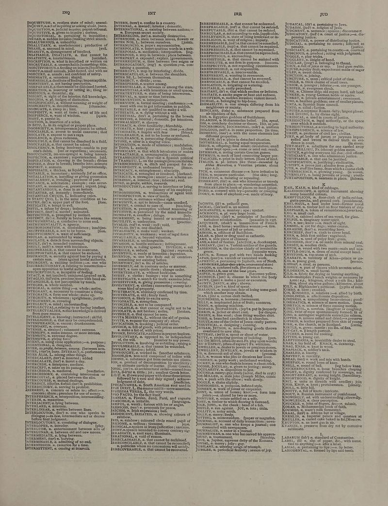 INQ INQUIETUDE, n. restless state of mind; uneasi- INQUIRY,n.act of inquiring or asking aboitt. [ness. INQUISITION, , judicial inquiry; popish tribunal. INQUISITIVE, a. given to inquiry; Curious. — INQUISITORIAL, a. pertaining to inquisition ; INROAD, 2. sudden invasion.{making strict search. INSALUBRIOUS, a. unhealthy. . INSALUTARY, a. unwholesome; productive of INSANE, a. unsound in mind. (evil. INSANITY, m, derangement of intellect, INSATIABLE, INSATIATE, a, that cannot be INSATIETY, n. insatiableness. [satisfied. INSCRIPTION, . what is inscribed or written on INSCRUTABLE, a. unsearchable.[something; title. INSECTIVOROUS, a. feeding on insects.[backbone., INSECT,x.small animals, joint-footed, and with no INSECURE, a. unsafe ; not confident of safety. INSENSATE, a. senseless; stupid. — . INSENSIBLE, a. destitute of feeling; imperceptible. INSENTIENT, a. not having perception. INSEPAR ABLE, a.thatcannot be disjoined.[serted. INSERTION, n. inserting or setting in; thing in- INSIDIOUS, a. deceitful; sly. INSIGHT, n. sight of the interior; full knowledge. INSIGNIA, n. pl. badges of distinction, INSIGNIFICANT, a. without meaning or weight of INSINCERITY, 7. deceitfulness, (character. INSINUATE, v. creep in; hint. INSIPIDITY, 7. want of taste; want of life and INSIPIENCE, n. want of wisdom. [spirit. INSIST, ¥. persist in. 4 INSITION, v. insertion of a scion, IN SITU, L. in its original or proper place. INSOBRIETY, z, intemperance.{cannot be united. INSOCIABLE, a. averse to social converse; that INSOLATE, v, expose to sun's rays. INSOLENCE, 2. gross rudeness. INSOLUBLE, a, that cannot be dissolved in a fluid. INSOLVABLE, a, that cannot be solved. INSOLVENCY, 2. being insolvent—unable to pay one’s debts. [ant or regardless; unconcern. INSOUCIANCE, (an-soo-syangs) n. being insouci- INSPECTOR, 7. examiner; superintendent. [aid. INSPIRATION, n. drawing in the breath; divine INSPIRE, v. draw in breath; breathe into; animate INSPIRIT, v. animate. ____{supernaturally, INSPISSATE, v. thicken, as liquids. INSTABLE, a. inconstant ; unsteady. [of an office. INSTALLATION, 2. installing or giving possession INSTALMENT, 2. installing ; payment of part. INSTANCE, n. solicitation; example; case occur- INSTANT, n. moment;—a, present; urgent. [ring. INSTANTANEOUS, a. done in an instant. INSTANTER, ad. instantly ; immediately. INSTANTIAE CRUCIS, L. indicating cases. IN STATU QUO, L. in the same condition as be- INSTEP, (in’) n. upper part of the foot. (fore. INSTIGATE, v. tempt to evil. INSTIL, v. infuse by drops; insinuate. INSTINCT, (inct’) @, moved; animated. INSTINCTIVE, @. prompted by instinct. INSTINCT, (in’) a. faculty in brutes like reason. INSTRUMENTAL, a. conducive to some end. INSTRUMENTALITY, 2. agency. INSUBORDINATION, 2. disobedience; insubjec- INSUFFERABLE, a, not to be borne. (tion, INSUFFICIENCY, n. want of sufficiency. INSULAR, a. surrounded by water. INSULATE, 2. detach from surrounding objects. INSULT, (in’) m. intended contempt. INSULT, (sult’) v. treat with insolence, INSUPERABLE, a. that cannot be overcome, INSUPPORTABLE, a, that cannot be endured. INSURANCE, n. security against loss by paying a certain sum. [rises against lawful authority. INSURGENT, a. exciting sedition ;—n. one who INSURRECTIONARY, @. relating to insurrection— open opposition to lawful authority. INSUSCEPTIBLE, a. incapable of feeling. INTACT, a. not touched; uninjured.[graved on it. INTAGLIO, (tal’yo) 2. precious stone with head en- INTANGIBLE, a. not perceptible by touch, INTEGER, 7. whole number. INTEGRAL, n. entire thing ;—a. whole; entire. INTEGRANT, a. necessary to constitute a thing. INTEGRATE, v. form one whole; make up. INTEGRITY, n. wholeness ; uprightness; purity. INTEGUMENT, 2. covering. INTELLECT, ». mind ; understanding. INTELLECTUAL,a.relating to or having intellect. INTELLECTUALISM, n.that knowledgeis derived from pure reason. INTELLIGENT, a. knowing; instructed ; ski!ful. INTELLIGIBLE, a. that may be comprehended. INTEMPERANCE, wu. excess; drunkenness. INTENDANT, ”. overseer. INTENSE, a. strained ; vehement ; extreme. INTENSIFY, v. make intense, or more intense, INTENSITY, n. extreme degree. INTENSIVE, a. giving force. INTENT, a. using close application ;—n. purpose ; INTENTIONAL, a. designed. (aim. INTER, as prefix, between, among. [between acts. INTER, (-ter’)v, bury. INTERACT, 2. performance INTER ALIA, L., among other things. INTERCALARY, (ter’) a. inserted ; added INTERCALATE, (ter) v. insert a day. INTERCEDE, », interpose ; mediate. INTERCEPT, v. seize on its passage. INTERCESSOR, m. mediator. . [mediation. INTERCESSORY, a. containing intercession or INTERCOSTAL, a. placed between the ribs. INTERCOURSE, #. mutual dealings. INTERDICT, (dict’) v, forbid; (int’) 2. prohibition. INTERDICTORY, @. serving to prohibit. INTEREST, v. concern or relate to; affect ;—n. concern ; share; premium for use of money. INTERFERENCE, n. interposition; intermeddling. INTERIM, n. meantime. INTERJACENT, a. lying between. INTERLARD, ». intermix. INTERLINEAR, a. written between lines. INTERLOCUTOR, (loc’) m. one who speaks in dialogue ;—in law, intermediate act or decree before final judgment. J INTERLOCUTORY, a. consisting of dialogue. INTERLOPER, v. intruder. [play. INTERLUDE, . entertainment between acts of INTERLUNAR, a, between old and new moons: INTERMEDIATE, a. lying between. INTERMENT, (ter’) 2. burying. ; INTERMINABLE, a. admitting of no end, INTERMISSION, 2. cessation for a-time. INTERMITTENT, a. ceasing at intervals. INT INTERN, (tern’) v. confine in a country. INTERNATIONAL, a. existing between nations; — nm. European secret society. INTERNECINE, (ne’) a. mutually destructive. INTERNODE, n. stem between leaves, flowers or INTER Nos, L. between ourselves. _ — [ joints. INTERNUNCIO, n. pope's representative, E INTERPOLATE, v. insert spurious words in a writ- INTERPOSAL, n. mediation ; interposition. [ing. INTERPOSE, v. step in between ; place between. INTERPRET, v. expound ; explain. [zovernments. INTERREGNUM, n, time between two reigns or INTERROGATORY, (rog’) 2. question ;—a,. con- taining a question. i INTERRUPT, », stop by interfering ; divide. INTERSCAPULAR, a. between the shoulders, INTER SE, L. between themselves. INTERSECT, v. divide ; cross. INTERSPERSE, v. scatter among. INTERSTELLAR, a. between or among the stars. INTERSTITIAL,a.with interstices or small spaces. INTERTEXTURE, %, state of being interwoven, INTERVAL, n. space or time between. INTERVENTION, n. interposition. INTERVIEW, x. formal meeting ; conference :—v. meet with one to get information to publish. INTESTABLE, a. not qualified to make a will. INTESTATE, a. n. dying without a will. INTESTINAL, (tes’) a. pertaining to the bowels INTESTINE, a, internal ; domestic. {or intestines. INTHRALMENT, 2. slavery. INTIMACY, n. close familiarity ; friendship. INTIMATE, 2. hint; point out —a. close ;—n.close INTIMIDATE, 2, inspire with fear [friend. INTOLERABLE, a. not to be borne or endured. INTOLERANCE, n. persecuting disposition. INTONE, », utter in a singing voice. INTONATION, n. mode of utterance ; modulation. IN TOTO, L. entirely. [drunk. INTOXICANT, n. that which intoxicates or makes INTRACTABLE, a. unmanageable ; obstinate. INTRANSIGENTES, (hen’-taz) n. Spanish political IN TRANSITU, L. on the passage.[irreconcilables. INTRENCHMENT, . ditch and parapet for de- INTREPIDITY. . undaunted bravery. [fence. INTRICACY, n. entanglement ; obscurity. INTRICATE, a. entangled or involved. [derhand. INTRIGUE, n, stratagem ; amour ;—v. scheme un- INTRINSIC, a. internal; true ; inherent ; real. INTRO, as prefix, within, inwards. INTRODUCTORY, a, serving to introduce or bring in. {money of his employer. INTROMISSIONS, m, transactions of agent with INTROSPECTION, n. view of inside. INTRUSION, n. entrance without right. INTRUSIVE, a. apt to intrude—come unasked. INTRUST, v. commit to care of. [teaching. INTUITION, n. perception without reasoning or INTUITIVE, a. perceived by the mind immedia- INUNDATE, 2, overflow ; deluge. [tely. INUREMENT, n. being inured or ecoutioned: INUTILITY, 2. uselessness. {practise. INVALID, (val’) a. weak ; null; void. INVALID, (in’) m. one disabled. INVALIDATE, v, make void ; weaken. INVALIDITY, m. weakness; want of legal force INVALUABLE, a. beyond valuation. INVARIABLE, a. unchangeable. INVASION, n. hostile entrance; infringement. INVECTIVE, n. railing speech INVEIGH, v. rail INVEIGLE, v. seduce. {against ; reproach, INVENTIVE, a. ready at invention ; ingenious. something not existing before. INVENTORY, (in’) 2. list of articles. INVERSELY, ad. in contrary order or manner. INVERT, »v. turn upside down; change order. INVERTEBRATE, a, without backbone. INVEST, v. clothe; besiege; vest in something INVESTIGATE, v. search for truth; examine.felse. INVESTITURE, n. giving possession ; covering. INVESTMENT, n. clothes ; converting money into some kind of property. INVETERACY, n. obstinacy confirmed by time. INVETERATE, @. old; firnily fixed. INVIDIOUS, a. likely to excite envy. INVIGORATE, 2. strengthen, INVINCIBLE, a. not to be conquered. INVIOLABLE, qa, that cannot or ought not to be INVIOLATE, @. not broken ; entire. (broken, INVISIBLE, a. that cannot be seen. INVITA MINERVA, L. without the aid of genius. INVITE, 2. request the company of; allure. INVOCATION, 2. invoking ; judicial order. INVOICE, . bill of goods, with prices annexed;— v. make a list of, with prices. INVOKE, INVOCATE,v.address in prayer; implore. INVOLUNTARY, @. opposed to, or independent of, the will. (number to any power. INVOLUTION, zn. involving or enfolding ; raising a INVULNERABLE, a. that cannot be wounded, INWRAP, 2. involve ; infold. INWROUGHT, a. worked in. [another substance. IODIDE,(i)”. non-acid compound of iodine with IODINE, m. substance got from certain sea plants. ION, m. product of decomposition by electricity ; an ultimate particle of matter. [Ionic Greeks. IONIC, (on’) 2. an architectural order—named from IOTA, (i-6’ta) n. tittle ; jot; smallest Greek letter. 1.0.U. . (Lowe you) paper with these three letters followed by asum and duly signed; acknow- ledgment of debt. . (medicine. iPECACUANHA, n. South American root used in IpsE DIXIT, L. the master said it—mere assertion. IPSISSIMA VERBA, L. the very words. IpsoO FACTO, by the fact itself. IRANIAN, a, Persian, Zend, Parsi, and cognate IRASCIBLE, a. irritable. {languages, IREFUL, @. wroth; furious with ire or anger, IRENICON, (ren’) 2. proposals for peace. IRICISM, 7. Irish expression ; bull. IRIDESCENT, IRISATED, a. showing colours of rainbow. IRIS, 7. rainbow; coloured circle round pupil of IRKSOME, a. tedious; tiresome. [eye. TRONICAL,a.spoken in irony.[nification ; sarcasin. IRONY,n.speech intended to convey contrary sig- IRRADIATE, v, emit rays; illuminate. IRRATIONAL, a. void of reason, IRRECLAIMABLE, a. that cannot be reclaimed. IRRECONCILABLE, a. that cannot be reconciled; n. politician whom no concessions will satisfy. IRRECOVERABLE, a. that cannot be Peover. IRR IRREDEEMABLE, a. that cannot be redeemed. IRREFRAGABLE, (ref) a. that cannot be refuted, IRREFUTABLE, (fit) a. that cannot be refuted. IRREGULAR, a..not according to rule. {applicable. IRRELEVANCY, 2. state of being irrelevant or in- IRRELIGION, n. want of religion; impiety. IRREMEDIABLE, (mé’) a.that cannot be remedied, IRREPARABLE, (rep’) a. that cannot be repaired, IRREPRESSIBLE, a..that cannot be repressed. IRREPROACHABLE,a. that cannot be reproached, IRREPTITIOUS, a. encroaching. IRRESISTIBLE, a. that cannot be resisted with IRRESOLUTE, a. not firm in purpose. {success. IRRESPECTIVE, a. not regarding circumstances IRRESPONSIBLE, a. not responsible, IRRETRIEVABLE, a. irrecoverable. IRREVERENT, a. wanting in reverence. IRREVERSIBLE, a. that cannot be reversed. IRREVOCABLE, a. that cannot he recalled. IRRIGATION, . irrigating or watering. IRRITABLE, a. easily provoked. , IRRITANT, (ir’) m. that which excites or irritates. IRRITATE, v, excite anger or heat and redness. IRRUPTION, n. sudden invasion; violent inroad. ISCHIAL, a. belonging to hip-bone. ISHMAELITE, n, one always differing from his neighbours or society. ISINGLASS, (i’zin) m. substance prepared from air-bladders of fish. IsIS, n. Egyptian goddess of fruitfulness. ISLAMISM, m. Mohammedan belief. __[fix, equal. ISM, n. crotchety doctrine or theory. ISO, as pre- ISOCHRGNOUS, ISOCHRONAL, (sok’) a. uniform ISOLGOUS, (sol’) a. in same proportion. [in time. ISOMERIC, (mer’) a. with the same elements but different properties. ISOLATE, (is’) ». place in detached situation. ISOTHERMAL, a. having equal temperature, ISSUE, n. offspring; final result; circulation; small ulcer kept open ;—v. come or send out; result. ISTHMIAN, a. noting certain Grecian games. ISTHMUS, ». neck of land connecting larger por- ITALICIZE, v. print in italic letters. [tions of land. ITALICS, n. pl. letters like these—invented by Aldus Manutius, a Venetian printer, about 1500 A.D. ITCH, n. cutaneous disease ;—»v. have irritation in ITEM, n. separate particular. {the skin ; long, ITERATION, n. iterating or repeating. ITINERANT, (tin’) ». one who itinerates or travels from place to place;—a. wandering; unsettled, ITINERARY,(tin’)n. book of places on road. [plant. IVIED, a. covered with ivy—parasitic or creeping IVORY, z. tusk of elephant ;—a. made of ivory. J ACINTH, (ja’) m. pellucid gem. ACKAL, (jak’awl) 2. an animal. ACKANAPES, n, monkey; ape; upstart. ACKBOOTS, n. pl. very large boots. f ACOBINISM, (jak’) . principles of Jacobins— turbulent revolutionists. [peasants in 1358. ACQUERIE, (zhak’) n. insurrection of French ADE, n. tired horse ; worthless woman ;—~. tire. AILER, n. keeper of jail or prison. AINISM, n. offshoot of Buddhism. 4 ALAP, n. plant or drug used as cathartic. AMB, n. side piece of chimney. ANE,n.kind of fustian. eee n. doorkeeper, ANIZARY, (jan’) n. Turkish soldier of the guards. ANSENISM, n. the doctrine chiefly of irresistible grace. {opposite ways. ANUS, n. Roman god with two heads looking APAN, (pan’) 2. varnish or varnished work. APHETIC, a. pertaining to Japheth, son of Noah, JARDINIERE, (zhar-den-yar)n. ornamental stand ARGON, n. confused talk. (for plants or flowers, ARGONELLE, one of the best pears. ASPER, 2. green gem. [becomes yellow. AUNDICE, (jan’) m. disease in which the body AUNT, (jant) v. make a jaunt or excursion, AUNTY, JANTY, a. airy ; showy. AVELIN, (jav’) n. kind of spear. EALOUSY, n. suspicion; fear of losing some good which another may obtain. EAN, (jan) 2. cotton cloth twilled. EJUNENESS, 2. leanness ; barrenness. ELLY, v. inspissated juice of fruit; conserve. ENNY, m. spinning machine. EOPARD, JEOPARDIZE, (jep’) v. put in jeopardy ERKIN, n. jacket or short coat. {or danger. ERSEY, n. fine wool; close fitting woollen shirt. J2558, n. branched candlestick in churches. ESUIT,n.one of the Order of Jesus; crafty person. ESUITICAL, a. designing ; cunning. ETSAM, JETSON, m. non-floating goods thrown overboard to save ship. ETTEAU, (jet’6) 2. spout or shoot of water. ETTY, m. projecting portion of building. [pun. EU DE MOTS, (zheu-de-mo).Fr. play upon words; EU D’ESPRIT, (zheu-d'espree’) Fr. witticism. EWELLER, x. dealer in jewels or precious stones. EWELLERY, JEWELRY, . jewels or trinkets in IB, 2. foremost sail of ship. [general. ILT, m. woman who jilts or deceives her lover. JOBBERY, n. petty work; underhand working. OCKEY, n, one who deals in horses; v.cheat; trick, OCOSE, JOCULAR, a. given to jesting; merry. OCULARITY, n. disposition to jest. OCUND,4a. merry; gay; lively.[actor, died in 1738.) OE-MILLER, 2. stale joke (Joseph Miller, comic JOG, v. push with the elbow; walk slowly. OGGLE, ». shake slightly. OHNSONESE, n. pompous, inflated style. OINERY, n. work of joiner or carpenter. JOINT, v. union of bones; knot;—v. form into joints ;—a. shared by two or more, JOINTURE, n. estate settled on a wife. JOIST, n. timber to which flooring is fastened. JOLE, JOWL, n. the cheek ; head of a fish. OSTLE, v. run against. JOT, 7. iota; tittle. OLLITY, x. noisy mirth. OLLY, a. merry; lively. OTTING, m. memorandum. [paper or magazine. Joust 2. account of daily transactions ; news- OURNALIST, 2, one who keeps a journal; one connected with newspapers. OURNALIZE, », enter in a journal. OQURNEYMAN, nr, one who has served his appren- JOUST, n. tournament, {ticeship, OVE, n. Jupiter, supreme deity of the Romans. OVIAL, a. merry; jolly; gay. UBILANT, @. uttering songs of triumph. JUBILEE, n. periodical festivity ; season of joy. JUD UDAICAL, (da’) a. pertaining to Jews. UDAISM, (jud’) . religion of Jews. UDGMENT, n. sentence ; opinion ; discernment. UDICATORY, (jud’-) n. court of justice ;—a. dis- pensing justice. ; UDICATURE, n. power of distributing justice. UDICIAL, a. pertaining to courts; inflicted as penalty. [justice. UDICIARY, a. pertaining to courts;—n. courts of UDICIOUS, a. prudent ; acting with judgment. UGGLE, »v. play tricks. UGGLERY, z. sleight of hand. UGULAR, (joog’) a. belonging to throat. UICY, a. full of juice or sap. fand gum arabic, UJUBE,n.pulpy fruit; expectorant made of sugar ULEP, n. sweet drink. UNCTION, 2. joining, UNCTURE, n. seam ; critical point of time. UNGLE, 2. thick cluster of small trees. UNIOR, a. younger ; inferior ;—2. one younger. UNIPER, ”. evergreen shrub. UNK, n. Chinese ship; old ropes; hard, salt beef. UNKER, m. young German noble or squire. UNKET, n. private entertainment ; sweetmeat. UNO, n. heathen goddess; one of smaller planets. UNTA, 2. Spanish State council. UNTO, 2. cabal; faction. UPITER,2.supreme Roman deity; largest planet. URE DIVINO, L. by divine right. URIDICAL, a. used in courts of justice. URISDICTION, 2. legal authority, or the space over which it extends. URISDICTIONAL,a.according to legal authority. URISPRUDENCE, 2, science of law. URIST, m. professor of civil law ; civilian. URY, n. pl. body of jurors or jurymen impan- nelled and sworn to deliver truth on evi- dence in court. {in storm. URY-MAST, n. substitute for one carried away USTE MILLIEU, Fr. (zhoost) golden mean. USTICE, n.giving everyone his due; civil officer. USTICIARY, m. one who administers justice. USTIFIABLE, a. that can be justified. USTIFICATION, n. justifying ; vindication, USTIFY, v. prove just ; absolve from guilt. UTE, n, stuff like hemp, from whicha coarse cloth UVENESCENCE, n. growing young. [is woven. UVENILITY, 2. being juvenile or young; youth- UXTAPOSITION, n. nearness in place. [fulness. K KAIL, KALE, n. kind of cabbage. KALEIDOSCOPE, 2. optical instrument showing many beautiful colours. KAMPTULICON, m. floor-cloth of india-rubber, gutta-percha, and ground cork. [punishment. KEEL-HAUL, v. haul under keel—former naval KEELSON, n. timber laid on floor timbers of ship KEEPSAKE, n, token of remembrancé.fover keel. KEG, n. small cask. KELP, n. calcined ashes of sea-weed, for glass. XKELPIE, n. imaginary water-spirit. KEN, v. see ; know ;—n. reach of sight. KENNEL, n. cot for dogs; water-course. KERASINE, (ker’) a. resembling horn. KERCHIEF, (ker’) . cloth to cover head. KERN, 2. Irish foot soldier ; vagabond. KERNEL, 2. seed of pulpy fruit ; grain. KEROSENE, (ker’-) 2. oil made from mineral coal. KERSEY, v. woollen cloth. [zen. KETCH, vn, vessel with two masts—main and miz- KETTLE-DRUM, m. drum of metal except head. KEYSTONE, n. top stone of arch. KHANATE, ”. territory of Khan—prince or go- KID, n. young goat. (vernor. KIDNAP, »v. steal, as persons. KIDNEY, n. part of viscera which secretes urine. KILDERKIN, n. small barrel. KILN, n. fabric for drying or burning anything. KILO—multiplies French weights or measures by 1,000: ¢.g., kilogram, about 2 1-5th lbs.; kilo- litre, about 264 wine gallons; kilometre, about KILT, x. Highlander’s petticoat. [3-sths of mile. KIMBO, a. bent ; crooked. KIN, KINDRED, 2. relatives ;—a. allied by birth. KINDLINESS, v. affectionate disposition. KINDNESS, 2. sympathising benevolence; good- KINEMATICS, . science of mere motion. _ [ness. KINETICS, 2. science of force causing motion. KING's EVIL, x. scrofula. [laughter or coughing. KINK, twist of rope spontaneously formed; fit of KINO, x. astringent vegetable extract.[as salmon, KIPPER, m. salmon salted and dried;—v.preserve KIPSKIN, n. leather prepared from skin of young KIRK, n. the church, as in Scotland. {cattle, KIRTLE, 22. gown ; mantle ; 100 Ibs. of flax, KIT-CAT, n. 4 length portrait. KITCHEN, x. room for cooking, KITTEN, n. young cat. KLEPTOMANIA, 2. irresistible desire to steal. KNAB, v. lay hold of. KNACK, 2. dexterity, KNAG, KNAR, 7. knot in wood. KNAPSACK, . soldier’s sack, KNARLED, a. knotty. KNAVERY, n. rascality. KNEAD, (ned) v. work and mix with hands. KNEEPAN, n. round bone of knee. KNELL, n. sound of bell. {leg below knee. KNICKERBOCKERS, m. loose breeches clasping KNIGHT, n. dignity conferred by sovereign, not - KNIGHT-ERRANT, n. roving knight, (hereditary. KNIGHTHOOD, ”. dignity of knight. KNIT, v. unite as threads with needles; join KNOB, KNOP, n. knot; protuberance. _[closely. KNOLL, %, little hill. KNOTTY, a. full of knots ; intricate. KNOUT, x. Russian instrument of punishment. KNOWINGLY, ad. with understanding ; shrewdly. KNOWLEDGE, n. clear perception. KNUCKLE, 2. joint of fingers, &amp;c;—v. submit, KORAN, n. Mohammedan book of faith, KOvumMISs, n. mare’s milk fermented. KRAAL, (kra!) n. African hut or village, KREMLIN, 7. Imperial palace and quarters at KRULLER, m, curled cake baked in fat.[Moscow. KRUPTON, v. an inert gas in air, - ' KYANIZE, v. preserve from dry rot by corrosive sublimate. L LABARUM (lab’) n. standard of Constantine, LABEL, (la) ». slip of paper, &amp;c., with name. tied to anything ;—», affix a label. LABIAL, a. pertaining to lips ;—n. lip letter. LABIODENTAL, a. formed by lips and teeth: