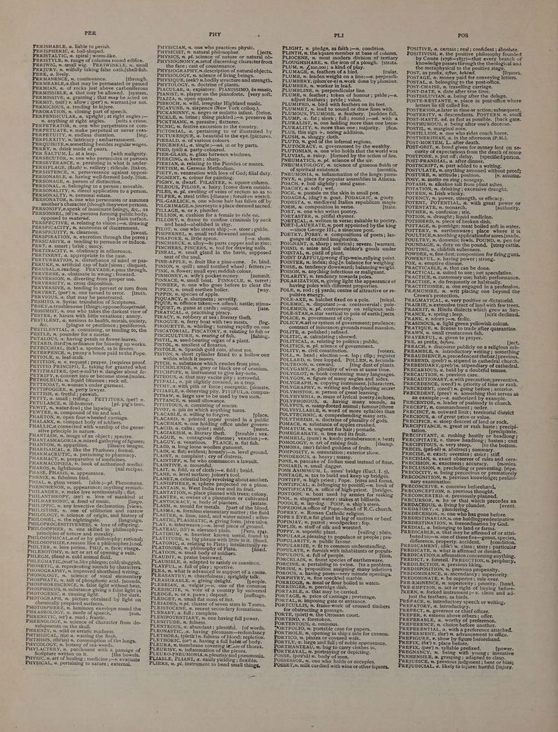 PER TERISHABLE, ua. liable to perish. PERISPHERIC, a. ball-shaped. PERISTALTIC, a. spiral ; worm-like. i PERISTYLE, n. range of columns round edifice. PERIWIG, n. small wig. PERIWINKLE, 2. sinall PERJURY. v. wilfully taking false oath.[{shell-fish. PERK, a. lively. PERMANENCE, n. continuance. [through. PERMEABLE,a.that may be permeated or passed PERMIAN, a. of rocks just above carboniferous PERMISSIBLE, a. that may be allowed. [system. PERMISSIVE, a. granting ; that may be acted on PERMIT, (mit’) v. allow ; (per’) m. warrant.{or not. PERNICIOUS, a. tending to injure. PERORATION, n. closing part of speech. PERPENDICULAR, a. upright; at right angles ;— n. anything at right angles. {mits a crime. PERPETRATOR, n. one who perpetrates or com- PERPETUATE, v. make perpetual or never ceas- PERPETUITY, zn. endless duration. {ing. PERPLEXITY, n.’intricacy ; embarrassment. PERQUISITE,n.something besides regular wages. PERRY, n. drink made of pears. PER SALTUM, L. ata leap. {with malignity. PERSECUTOR, ». one who persecutes or pursues PERSEVERANCE, n. persisting in what is under- PERSIFLAGE, (flazh) 2. raillery ; ridicule. [taken. PERSISTENCE, v. perseverance against opposi- PERSONABLE, a. having well-formed body. [tion. PERSONAGE, n. person of distinction. PERSONAL, a. belonging to a person ; movable. PERSONALITY, 2. direct application to a person. PERSONALTY, n. personal estate. PERSONATOR, n. one who personates or assumes another's character.[though theywere persons. PERSONIFY,v.speak of inanimate beings, &amp;c., as PERSONNEL, (el’) n. persons forming public body, opposed to materiel. {on plain surface. PERSPECTIVE, a. relating to vision ;—n. drawing PERSPICACITY, n. acuteness of discernment. PERSPICUITY, n. clearness. [sweat PERSPIRATION, n. excretion through the pores ; PERSUASIVE, @ tending to persuade or induce. PERT, a. smart; brisk; saucy. PERTINACITY, 2. obstinacy in adherence. PERTINENT, a. appropriate to the case. PERTURBATION, n. disturbance of mind or pas- PERUKE, n. artificial cap of hair[sions ; disquiet. PERUSAL,2.reading. PERVADE,v.pass through. PERVERSE, a. obstinate in wrong; froward. PERVERSION, n. diverting from proper use. PERVERSITY, x. cross disposition. PERVERSIVE, a. tending to pervert or turn from PERVERT, (per’) 2. one turned to error. _[truth. PERVIOUS, a. that may be penetrated. PESHITO, v. Syriac translation of Scriptures. PESKY,a.troublesome [things; opposedtooptimist. PESSIMIST, m. one who takes the darkest view of PESTER, v. harass with little vexations ; annoy. PESTILENT, a. noxious to health, morals, society, &amp;c. [plague or pestilence ; pestiferous. PESTILENTIAL, a. containing, or tending to, the PESTLE, n. pounder for a mortar. PETALOUS, a. having petals or flower-leaves. PETARD, (tard’)n.ordnance for blowing up works. PETECCHIAL, (tek’) a. spotted, as in fevers. PETERPENCE, n. penny a house paid to the Pope. PETIOLE, 2. leaf-stalk. PETITION, n. v. request; prayer. [requires proof. PETITIO PRINCIPII, L. taking for granted what PETITMAITRE, (pet-e-ma‘tr) 7. dangler about fe- PETRIFY, v. convert into or become stone.{males. PETROLEUM, . liquid bitumen; rock oil. PETTICOAT, 2. woman’s under garment. PETTIFOGGER, n. petty lawyer. PETTISH, a. fretful ; peevish. PETTY, a. small; trifling. PETTITOES, (pet’) 2. PETULANCE, 2. ill-humour. (pl. pig's toes. PEWIT, n. water-fowl ; the lapwing. PEWTER, n. compound of tin and lead. PHAETON, n. open four-wheeled carriage. PHALANX, n. compact body of soldiers. PHALLIC,a.connected with worship of the gener- ative principle in nature. PHANTASM, n. image of an object; spectre. PHANTASMAGORIA,2.mixed gathering of figures; PHANTOM, ”. apparition. [illusive images. PHARISAICAL, a. like the Pharisees ; formal. PHARMACEUTIC, a. pertaining to pharmacy. PHARMACY, n. preparation of medicines. PHARMACOPGA, ”. book of authorized medici- PHAROS, z. lighthouse. {nal recipes. PHASE, PHASIS, . appearance. PHENIX, n. fabulous bird. PHIAL, n. glass vessel. [able ;—p?. Phenomena. PHENOMENON, 2. appearance; anything remark- PHILANDER, v, make love sentimentally ; flirt. PHILANTHROPY, (an’) n. loye of mankind at PHILHARMONIC, a. fond of music. large. PHILIPPIC, 2. any invective declamation. [views. PHILISTINE, n. one of utilitarian and narrow PHILOLOGY, v. science of origin, and history of PHILOMEL, ». the nightingale. [language. PHILOPROGENITIVENESS, n. love of offspring. PHILOSOPHER, n. one skilled in philosophy— principles of nature and morality. PHILOSOPHICAL,a.of or by philosophy; rational; PHILOSOPHIZE,». reason like a philosopher.[{cool, PHILTER, 2. love potion. PHIZ, n. face; visage. PHLEBOTOMY, ». act or art of opening a vein. PHLEGM, (flem) n. cold animal fluid. PHLEGMATIC,(mat’)a.like phlegm; cold; sluggish. PHONETIC, a, representing sounds by characters. PHONOGRAPHY, n. improved shorthand writing. PHONOLOGY, n. science of vocal elementary PHOSPHATE, 2. salt of phosphoric acid. [sounds, PHOSPHORESCENCE, 2. faint light without heat. PHOSPHORUS, n. substance giving a faint light in PHOTOGENIC, a. causing light. [the dark. PHOTOGRAPH, x. picture obtained by light on chemically prepared surfaces. PHOTOSPHERE, n. luminous envelope round the PHRASEOLOGY, 2. mode of speech, [sun, PHRENETIC, (et’) a. mad; frantic. PHRENOLOGY, 2. science of character froin de- velopments on the skull. PHRENZY, n, wild or erratic madness. PHTHISICAL, (tiz) a. wasting the flesh. PHTHISIS, (thi’sis) m. consumption of the lungs. PHYCOLOGY, 2. botany of sea-weeds. PHYLACTERY, ”. parchment with a passage of Scripture written on it. (the bowels. PHYSIC, n. art of healing ; medicine j—v. evacuate PHYSICAL, a. pertaining to nature; external, PHY > PHYSICIAN, n. one who practices physic. PHYSICIST, 7. natural philosopher. [jects. PHYSICS, n. pl. science of nature or natural ob- PHYSIOGNOMY,n.artof discerning character from the face ; cast of countenance. PHYSIOGRAPHY,7n.description of natural objects. PHYSIOLOGY, n. science of living beings. PHYSIQUE, (eek’) n.bodily structure and strength. PHYTOLOGY, n. doctrine of plants. PIACULAR, a. expiatory. PIANISSIMO, in music, PIANIST, n. player on the pianoforte. [very soft. PIAZZA, n. open square. PIBROCH, x. wild, irregular Highland music. PICAYUNE, n. sixpence (New York colloq.). : PICKANINNY, %. negro or mulatto infant. (brine. PICKLE, n. brine; thing pickled ;—v. preserve in PICKTHANK, n. parasite; flatterer. PICNIC, n. festive excursion to the country. PICTORIAL, a. pertaining to or illustrated hy PICTURESQUE, a. beautiful to the eye. [pictures. PIEBALD, a. of various colours. PIECEMEAL, a. single ;—ad. in or by parts. PIED, (pid) a. party-coloured. * PIER-GLASS, n. glass between windows. PIERCING, a. keen; sharp. PIERIAN, @. relating to the Pierides or muses. PIETISM, ”. German Methodism. PIETY, m. veneration with love of God; filial duty. PIGMENT, n. colour for painting. PIGMY, n, dwarf. PILASTER, m. square column. PILEOUS, PILOSE, a. hairy. [come down outside. PILES, n. pl. swelling of veins of rectum so.as to PILFER, »v. steal trifles [disease ; forsaken wretch. PIL-GARLICK, . one whose hair has fallen off by PILGRIMAGE,.journeyto a place deemed sacred. PILLAGE, n. or v. plunder. ; PILLION, n. cushion for a female to ride on. PILLORY, . frame to confine criminals by neck and head—abolished in 1837. PILOT, 2. one who steers ship ;—v. steer ; cuide. PIMPERNEL, n. small red-flowered annual. PINAFORE, 2. little apron. (—a, sham. PINCHBECK, n. alloy—8o parts copper and 20 zinc; PINCHERS, PINCERS, n. tool for drawing nails. PINEAL, ». small gland in the brain, supposed seat of the soul. p PINE-APPLE, n. fruit like a pine-cone. _[v. bind. PINION, n. quill ; small toothed wheel; fetters ;— PINK, n. flower; small eye; reddish colour. . PINMONEY, n. wife’s pocket-money. [summit. PINNACE, 7, small boat. PINNACLE, n. turret; PIONEER, n. one who goes before to clear the PIPKIN, n. small earthen boiler. [way. PIPPIN, 2. species of apple. PIQUANCY, x. sharpness ; severity. PIQUET, n. game at cards; outpost. [late. PIRATICAL, a. practising piracy. PIRACY, n. robbery at sea; literary theft. PIROGUE. n. ferry boat with two masts. [leg. PIROUETTE, n. whirling; turning rapidly on one PISCATORIAL, PISCATORY, a. relating to fish or PISCICULTURE, n. rearing of fish. [fishing. PISTIL, n. seed-bearing organ of a plant. PISTOL, m. smallest of firearms, PISTOLE, m. Spanish gold coin, about ros, PISTON, n. short cylinder fitted to a hollow one within which it moves. PITCH, n. substance which exudes from pine. PITCHBLENDE, n., grey or black ore of uranium. PITCHPIPE, n. instrument to give key-note. PITEOUS, a. that may excite pity ; sorrowful. PITFALL, n, pit slightly covered, as a trap. PITHY, a, with pith or force; energetic, [sionate. PITIABLE, a. deserving pity. PITIFUL,a, compas- PITSAW, n. large saw to be used by two men. PITTANCE, n. small allowance. PITUITOUS, a. consisting of mucus. PIVOT, x. pin on which anything turns. PLACABLE, a. willing to forgive. [place. PLACARD, n. printed paper posted in a public PLACEMAN, n. one holding office under govern- PLACID, a. calm; quiet; mild. [ment. PLAGIARISM, ». literary theft. [trouble; vex. PLAGUE, 2. contagious disease; vexation ;—v. PLAGUY, a. vexatious. PLAICE, n. flat fish. PLAID, x. long loose woollen garment. PLAIN, a. flat; evident; homely;—n. level ground, PLAINT, 2. complaint ; cry of distress. PLAINTIFF, n. he who commences a lawsuit. PLAINTIVE, a. mournful. PLAIT, n, fold, as of cloth ;—». fold; braid. PLANE, 7. level surface; joiner’s tool. PLANET,n. celestial body revolving about another. PLANISPHERE, n. sphere projected on a plane. PLANTAIN, 2. West India tree and its fruit. PLANTATION, x. place planted with trees; colony. PLANTER, 2. owner of a plantation or cultivated PLANTOCRACY, n. body of planters. [estate. PLASM, m. mould for metals, (part of the blood. PLASMA, n. formless elementary matter ; the fluid PLASTER, n. lime, sand, and water mixed ; adhe- PLASTIC, PLASMATIC, a. giving form. pe salve, PLAT, v. interweave ;—n, level piece of ground. PLATEAU, (td’) m. elevated plain, (Peru, 1741. PLATINUM, m. heaviest known metal, found in PLATITUDE, n. big phrase with little in it. [fined. PLATONIC, a. relating to Plato; intellectually re- PLATONISM, n. philosophy of Plato. [fined. PLATOON, x, small body of soldiers, PLAUDIT, n. praise bestowed. PLAUSIBLE, a. adapted to satisfy or convince. PLAYFUL, a. full of play; sportive. PLEA, n. what is advanced in support of a cause. PLEASANTRY, n. cheerfulness ; sprightly talk. PLEASURABLE, a. giving delight. (people. PLEBEIAN, a. vulgar;—2. one of the common PLEBISCITE, 2. vote of a country by universal PLEDGE, n. or v. pawn; deposit. (suffrage. PLEDGET, n. small flat mass of lint. PLEIADES, n.pl. cluster of seven stars in Taurus. PLEISTOCENE, a. recent secondary formations. PLENARY, a. full; complete. PLENIPOTENTIARY, 2. one having full power. PLENITUDE. n. fulness. PLENTEOUS, a. abundant; plentiful. [of words. PLEONASTIC,.a. having pleonasm—redundancy PLETHORA, (pleth’) x. fulness of blood; repletion. PLETHORIC, (or’) a. having a full habit of body. PLEURA, n. membrane covering ircidte of thorax. PLEURISY, n. inflammation of the pleura. PLEU RO-PNEUMONIA,m.pleurisy and pneumonia, PLIERS, n. pl. instrument to bend small things, — PLI PLIGHT, v. pledge, as faith ;—n. condition. PLINTH, n. the Square member at base of column. PLIOCENE, n. most modern division of tertiary PLOUGHSHARE, vn. the iron of a plough. [strata. PLUM, n. £100,000; a kind of play. PLUMAGE, n. feathers of a bird. © (cular. PLUMB, n. leaden weight on a line;—a. perpendi- PLUMBERY, (plum‘er-e) 2.work done by plumber. PLUMBER, n. worker in lead. PLUMBLINE, n. perpendicular line. = PLUME, n. feather; token of honour; pride ;—v, adjust feathers; pride; value. i PLUMIPED, ». bird with feathers on its feet. PLUMMET, n. lead to sound or draw lines with. PLUMOUS, PLUMOSE, a. feathery. {sudden fall. PLUMP, a. fat; sleek ; full; round ;—ad. with a PLURALIST, n. one holding more than one bene- PLURALITY, n. more than one; majority. _ [fice. PLUS, this sign +, noting addition. PLUSH, n. shaggy cloth. PLUTO, n. god of the infernal regions. PLUTOCRACY, n. government by the wealthy. PLUTONIAN, 7. one who holds that the world was PLUVIAL, a. rainy. [formed by the action of fire, PNEUMATICS, n. pl. science of the air. : PNEUMATOLOGY, m. science of gaseous fluids or of spiritual existence, [monitis. PNEUMONIA, z. inflammation of the lungs: pneu- PNYX, n. place for popular assemblies in Athens, POACH, v. boil slightly ; steal game. POACHY, a. soft; wet. eye POCK, n. pustule on the skin in small pox. PODAGRA, (dag’) m. gout. PODAGRIC, a. gouty. PODESTA, . medizeval Italian republican magis- POEM, n. composition in verse. [trate. POET, nv. one who writes poetry. POETASTER, 2. pitiful rhymer. POETICAL, a. written in verse; suitable to poetry. POET-LAUREATE, n. poet appointed by the king —since George III., a sinecure post. POETRY, POESY, n. compositions of poets; lan- guage of excited imagination. POIGNANT, @, sharp; satirical; severe. {[warrant. POIND, v. seize and sell debtor’s goods under POINTAL, n. pistil of plant. POINT D'APPUI,(pwong d’ap-we)n.rallying point. POINTER, n. index; dog.[v. balance for weighing. POISE, nv. tendency downward; balancing weight. POISON, n. anything infectious or malignant. POLARITY, mn. tendency towards poles. POLARIZATION, n. giving light the appearance of having poles with different properties. POLE, n. rod ; 54 yards; centre of attractive or re- pulsive energy. POLE-AXE, n. hatchet fixed on a pole. [mical. POLEMIC, n. disputant ;—a. controversial ; pole- POLEMICS, n. pl. controversy on religious sub- POLE-STAR,n.star vertical to pole of earth.[jects. POLICE, n. government of city. POLICY,”.art or system of government; prudence; contract of insurance; grounds round mansion, POLITE, a. polished ; refined. POLITIC, a. calculating ; shrewd. POLITICAL, a. relating to politics ; public. POLITICS, n. pl. science of government. POLITY, n. civil constitution. [voters. POLL, m. head; election ;—v. lop; clip; register POLLARD, n. tree lopped. POLLEN, n. fecunda- POLTROON, 2. cowara. (ting dust of plants. POLYGAMY, n. plurality of wives at same time. POLYGLOT, n. book containing many languages. POLYGON, n. figure of inany angles and sides. POLYGRAPH, n, copying instrument. [characters. POLYGRAPHY, 2. writing and deciphering secret POLYHISTOR, n. person of great learning. POLYHYMNIA, n. muse of lyrical. poetry.{echoes. POLYPHONOUS, a@. having many sounds, as POLYPUS, n. many-footed animal ; tumour.[three POLYSYLLABLE, n. word of more syllables than POLYTECHNIC, a. comprehending many arts. POLYTHEISM, n. doctrine of plurality of gods. POMACE, n. substance of apples crushed. POMATUM, n. unguent for hair ; pomade. POMEGRANATE, n. tree and its fruit. POMMELL, (pum’) n. knob; protuberance; v. beat; POMOLOGY, x. art of raising fruit. (thump. POMONA, (mo’) fabled goddess of fruits. POMPOSITY, n. ostentation ; exterior show. PONDEROUS, a. heavy ; massy. PONE, n. pancake of Indian meal instead of flour. PONIARD, n. small dagger. PONS ASINORUM, L. asses’ bridge (Eucl. I. 5). PONTAGE, m. tax to build and keep up bridges, PONTIFF, n. high priest; Pope. [rites and forms. PONTIFICAL, a. belonging to pontifi;—n. book of PONTIFICATE, n. office of high-priest. (bridges. PONTOON, n. boat used by armies for making POOL, n. stagnant water : stakes at billiards. POODLE, n. lap-dog.. POOP, n. ship’s stern. POPEDOM,n.office of Pope—head of R.C. church. POPERY, n. Roman Catholic religion. POPE'S EYE,7 fat gland in leg of mutton or beef. POPINJAY, n. parrot; woodpecker ; fop. POPLIN, n. stuff of silk and worsted. POPPY, n. soporific plant. [vailing : plain. POPULAR,a.pleasing to populace or people; pre- POPULARITY, n. public favour. POPULARIZE, », fit to common understanding. POPULATE, ». furnish with inhabitants or popula- POPULOUS, a. full of people. [tion, PORCELAIN, n. finest species of earthenware. PORCINE, a. pertaining to swine. (toa problem. PORISM, n. proposition assigning many solutions POROUS, a. having pores—very minute openings, PORPHYRY, ”, fine speckled marble. PORRIDGE, n. meal or flour boiled in water. PORRINGER, n. porridge dish. PORTABLE, a. that may be carried. PORTAGE, n. price of carriage ; porterage. PORTAL, 2. imposing gate or entrance. PORTCULLIS, n. frame-work of crossed timbers for obstructing a passage. PORTE, (port) m. the Ottoman court. PORTEND, v. foretoken. PORTENTOUS, a. ominous. 2ORTFOLIO, n: portable case for papers. PORTHOLE, n. opening in ship's side for cannon. PORTICO, m. piazza or covered walk. PORTLY, a. large and full; of noble appearance. PORTMANTEAU, n. bag’ to carry clothes in. RTRAYAL, », portraying or depicting. POSSE, (pos/sa) n. body of men, POSSESSOR, m. one who holds or occupies. POSSET,. milk curdled with wine or other liquors, POS POSITIVE, a, certain; real; confident ; absolute, POSITIVISM, n. the positive philosophy founded by Comte (1798—1857)—that every branch of knowledge passes through the theological and the metaphysical to the positive stage. ; POST, as prefix, after, behind. _ __fliquors.. POSTAGE, n. money paid for conveying letters. POSTAL, a. belonging to the post-office. POST-CHAISE, n. travelling carriage. POST-DATE, »v. date after true time. POSTDILUVIAN, @. being after the deluge. POSTE-RESTANTE, n. place in post-office where letters lie till called for. ¥ POSTERIOR,a.later in time or action; subsequent. POSTERITY, n. descendants. POSTERN. nm. small POST-HASTE, ad. as fast as possible. [back gate, POSTHUMOUS, a. being after one’s decease. POSTIL, nm. marginal note. POSTILLION, n. one who rides coach horse. POSTMERIDIAN, a. in the afternoon (P.M.). POST-MORTEM, L. after death. POST-OBIT, n. bond given for money lent on se- curity of expectations from the death of some POSTPONE, 2. put off; delay. {specified person. POST-PRANDIAL, a. after dinner. POSTSCRIPT, 7. part added to a writing. POSTULATE, n. anything assuined without proofs POSTURE, v. attitude; position. {v. assume. POSY, n. motto on ring ; nosegay. POTASH, n. alkaline salt from plant ashes. POTATION, n. drinking ; excessive draught. POTEEN, n. Irish whisky. POTENCY, n. power, strength, or efficacy. POTENT, POTENTIAL, a. with great power or POTENTATE, n. monarch. {authority. POTHER, n. confusion ; stir. POTION, x. draught ; liquid medicine. POTSHERD, n. piece of broken dish. POTTAGE, n. porridge; meat boiled soft in water. POTTERY, m. earthenware; place where it is POULTICE,n.soothing applicationfor sores.{inade. POULTRY, n. domestic fowls. POUND, 7. pen for POUNDAGE, vn. duty on the pound. [stray cattle. POUTING, n. childish sullenness. POWDER, n. fine dust; composition for firing guns. POWERFUL, a. having power ; strong. POX, n. eruptive disease. PRACTICABLE, a. that can be done. PRACTICAL, a, suited to use ; not speculative. PRACTICE, n, customary use; habit; performance. PRACTISE, ». do frequently or habitually. PRACTITIONER, n, one engaged in a profession. PRA4MUNIRE, n. writ placing one beyond the Crown’s protection. Z PRAGMATICAL, a. very positive or dictatorial. PRAIRIE, 7.extensive tract of land with few trees. PRAKRIT, n. Hindu dialects which grew as San- PRANCE, 2. spring ; leap. [scrit declined. PRANK, v. adorn ;—n. frolic, . PRASINOUS, a. light green yellowish colour. PRATIQUE, n. license to trade after quarantine. PRAWN, n. small crustaceous fish. PRAYERFUL, a. given to prayer. PRE, as prefix, before. [ject. PREACH, », discourse publicly on a religious sub- PREAMBLE, n. introductory writing ; something PREAUDIENCE,n.precedenceat thebar,| previous. PREBEND, (preb’) 7. stipend in cathedral church. PREBENDARY, (preb’)n. stipendiary of cathedral. PRECARIOUS, a. held by a doubtful tenure. PRECAUTION, n. previous care. PRECAUTIONARY, a.with precaution; preventive. PRECEDENCE, (ceed’) n. priority of time or rank. PRECEDENT, (ceed’) n. going before ; anterior. PRECEDENT, (pres’) n. something that serves as. an example ;—a. authorized by example. PRECENTOR, x. leader of psalmody in church. PRECEPT, nm. commandment ; order. PRECINCT, n. outward limit; territorial district PRECIOUS, a. of great price or value. j PRECIPICE, n. steep descent of land or rock. PRECIPITANCE, n. great or rash haste; precipi- tation. [precipitate. PRECIPITANT, a. rushing hastily or hea long ; PRECIPITATE, v. throw headlong; hasten; cast PRECIPITOUS, a. very steep. (to the bottoin. PRECIS, (pra-sé) n. abstract ; summary. PRECISE, a. exact; overnice; strict; stiff. PRECISIAN, n. exact observer of rules and cere- PRECISION, n. exactness; accuracy. (monies. PRECLUSION, n. precluding or preventing. [ripe. PRECOCITY, n. being precocious or prematurel PRECOGNITION, n. previous knowledge; prelimi- nary examination. PRECONCEIVE, »v. conceive beforehand, PRECONCEPTION, n. previous thought. PRECONCERTED, a. previously planned. PRECURSOR, n. he or that which precedes an PREDACEOUS, a. living by plunder. [event. PREDATORY, a. plundering, PREDECESSOR, 7. one who has gone before. PREDESTINARIAN,n. one holdingpredestination: PREDESTINATION, n. foreordination by God. PREDIAL, a. belonging to land or farms. PREDICABLE, a. that may be affirmed of or attri- buted to;—n. one of these five—genus, species, difference, property, accident. {condition. PREDICAMENT, (dik’) . class; state; particular PREDICATE, n. what is affirmed or denied. PREDICATION,2. affirmation concerning anything, PREDICT, », foretell, PREDICTION, 2. prophecy. PREDILECTION, n, previous liking. PREDISPOSITION, 2. previous propensity. PREDOMINANCE, n. ascendancy ; superiority. PREDOMINATE, v. be superior; rule over, PRE-EMINENCE, n. superiority ; priority. (hand, PRE-EMPTION, 2. act or right of buying before- PREEN, . forked instrument ;—v. clean and ad- just the feathers, as birds. PREFACE, 2. introductory speech or writing. PREFATORY, a. introductgry. PREFECT, n. governor or chief officer. PREFER, v. esteem above others; offer, PREFERABLE, a. worthy of preference, PREFERENCE, n. choice before another. PREFERENTIAL, a. with a preference attached. PREFERMENT, (fer’) 2. advancement to office. PREFIGURE, », show by figure beforehand, PREFIX, (fix’) v. place before. PREFIX, (pre’) n. syllable prefixed. (power. PREGNANCY, n. being with young; inventive PREHENSILE, a. grasping; adapted to clasp. PREJUDICE, n. previous judgment ; bent or bias; PREJUDICIAL, a. likely to injure; hurtful. {injury.