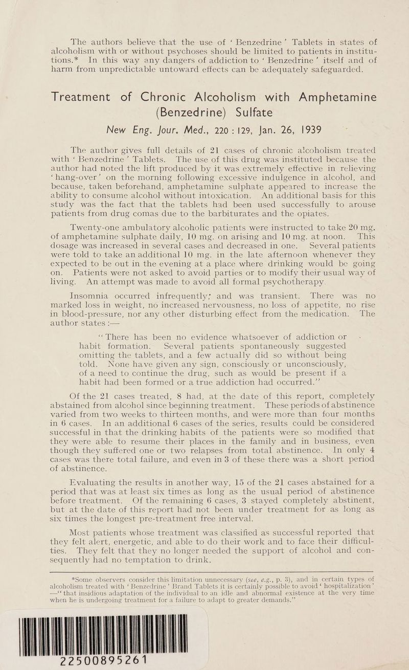 alcoholism with or without psychoses should be limited to patients in institu- tions.* In this way any dangers of addiction to ‘ Benzedrine’ itself and of harm from unpredictable untoward effects can be adequately safeguarded. Treatment of Chronic Alcoholism with Amphetamine (Benzedrine) Sulfate New Eng. jour. Meds, 220-129, Jan. 26, 1939 The author gives full details of 21 cases of chronic alcoholism treated with ‘ Benzedrine’ Tablets. The use of this drug was instituted because the author had noted the lift produced by it was extremely effective in relieving ‘hang-over’ on the morning following excessive indulgence in alcohol, and because, taken beforehand, amphetamine sulphate appeared to increase the ability to consume alcohol without intoxication. An additional basis for this study was the fact that the tablets had been used successfully to arouse patients from drug comas due to the barbiturates and the opiates. Twenty-one ambulatory alcoholic patients were instructed to take 20 mg. of amphetamine sulphate daily, 10 mg. on arising and 10mg. at noon. This dosage was increased in several cases and decreased in one. Several patients were told to take an additional 10 mg. in the late afternoon whenever they expected to be out in the evening at a place where drinking would be going on. Patients were not asked to avoid parties or to modify their usual way of living. An attempt was made to avoid all formal psychotherapy. Insomnia occurred infrequently; and was transient. There was no marked loss in weight, no increased nervousness, no loss of appetite, no rise in blood-pressure, nor any other disturbing effect from the medication. The author states :— “There has been no evidence whatsoever of addiction or habit formation. Several patients spontaneously suggested omitting the tablets, and a few actually did so without being told. None have given any sign, consciously or unconsciously, of a need to continue the drug, such as would be present if a habit had been formed or a true addiction had occurred.” Of the 21 cases treated, 8 had, at the date of this report, completely abstained from alcohol since beginning treatment. These periods of abstinence varied from two weeks to thirteen months, and were more than four months in 6 cases. In an additional 6 cases of the series, results could be considered successful in that the drinking habits of the patients were so modified that they were able to resume their places in the family and in business, even though they suffered one or two relapses from total abstinence. In only 4 cases was there total failure, and even in 3 of these there was a short period of abstinence. Evaluating the results in another way, 15 of the 21 cases abstained for a period that was at least six times as long as the usual period of abstinence before treatment. Of the remaining 6 cases, 3 stayed completely abstinent, but at the date of this report had not been under treatment for as long as six times the longest pre-treatment free interval. Most patients whose treatment was classified as successful reported that they felt alert, energetic, and able to do their work and to face their difficul- ties. They felt that they no longer needed the support of alcohol and con- sequently had no temptation to drink. *Some observers consider this limitation unnecessary (sée, é.g., p. 3), and in certain types of alcoholism treated with ‘ Benzedrine’ Brand Tablets it is certainly possible to avoid ‘ hospitalization’ —‘‘that insidious adaptation of the individual to an idle and abnormal existence at the very time when he is undergoing treatment for a failure to adapt to greater demands.” HUNKYUNUNUAL