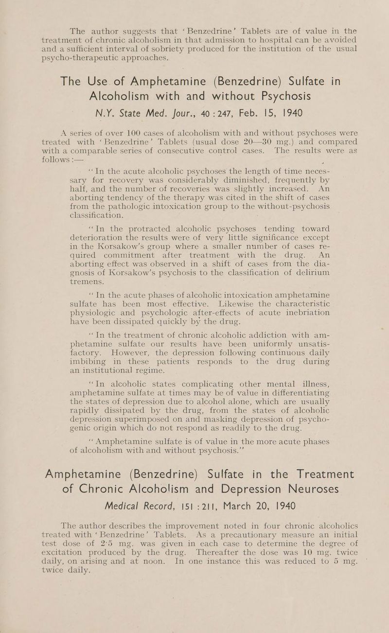The author suggests that ‘Benzedrine’ Tablets are of value in the treatment of chronic alcoholism in that admission to hospital can be avoided and a sufficient interval of sobriety produced for the institution of the usual psycho-therapeutic approaches. The Use of Amphetamine (Benzedrine) Sulfate in Alcoholism with and without Psychosis N.Y. State Med. Jour., 40: 247, Feb. 15, 1940 A series of over 100 cases of alcoholism with and without psychoses were treated with ‘Benzedrine’ Tablets (usual dose 20—30 mg.) and compared with a comparable series of consecutive control cases. The results were as follows :— “In the acute alcoholic psychoses the length of time neces- sary for recovery was considerably diminished, frequently by half, and the number of recoveries was slightly increased. An aborting tendency of the therapy was cited in the shift of cases from the pathologic intoxication group to the without-psychosis classification. “In the protracted alcoholic psychoses tending toward deterioration the results were of very little significance except in the Korsakow’s group where a smaller number of cases re- quired commitment after treatment with the drug. . An aborting effect was observed in a shift of cases from the dia- gnosis of Korsakow’s psychosis to the classification of delirium tremens. “In the acute phases of alcoholic intoxication amphetamine sulfate has been most effective. Likewise the characteristic physiologic and psychologic after-effects of acute inebriation have been dissipated quickly by the drug. “In the treatment of chronic alcoholic addiction with am- phetamine sulfate our results have been uniformly unsatis- factory. However, the depression following continuous daily imbibing in these patients responds to the drug during an institutional regime. “In alcoholic states complicating other mental illness, amphetamine sulfate at times may be of value in differentiating the states of depression due to alcohol alone, which are usually rapidly dissipated by the drug, from the states of alcoholic depression superimposed on and masking depression of psycho- genic origin which do not respond as readily to the drug. ‘‘Amphetamine sulfate is of value in the more acute phases of alcoholism with and without psychosis.”’ Amphetamine (Benzedrine) Sulfate in the Treatment of Chronic Alcoholism and Depression Neuroses Medical Record, 151 :211, March 20, 1940 The author describes the improvement noted in four chronic alcoholics treated with ‘Benzedrine’ Tablets. As a precautionary measure an initial test dose of 2°55 mg. was given in each case to determine the degree of excitation produced by the drug. Thereafter the dose was 10 mg. twice daily, on arising and at noon. In one instance this was reduced to 5 mg. twice daily.
