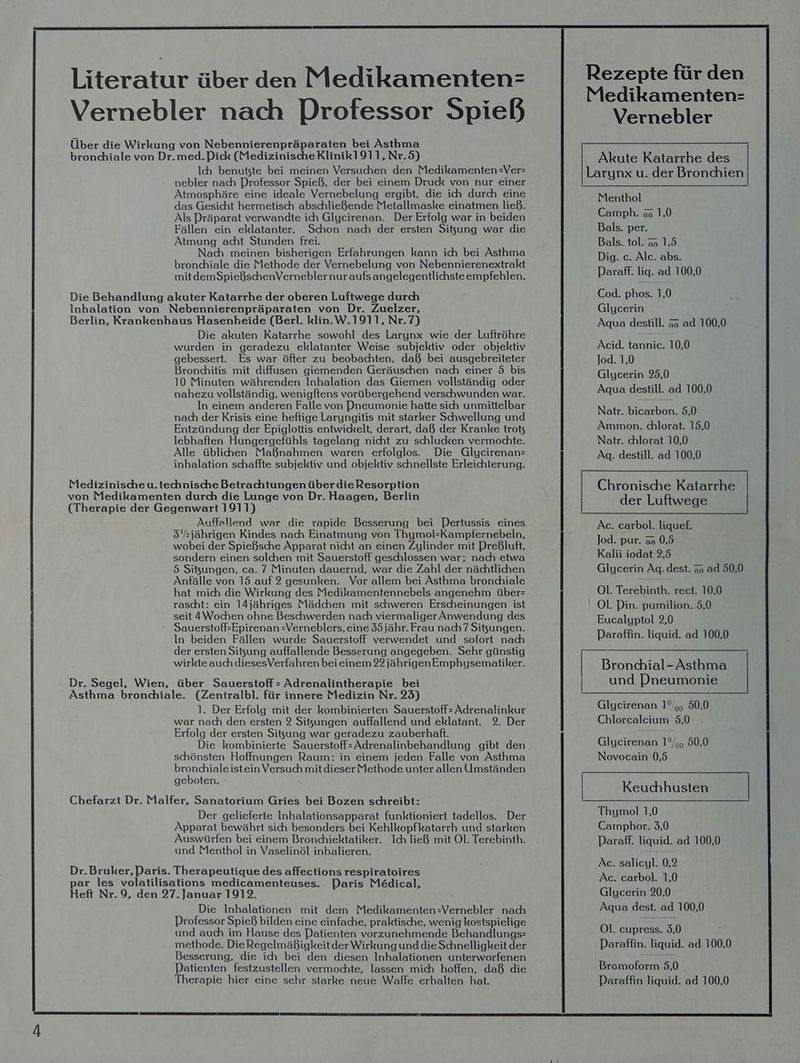 Literatur über den Medikamenten: Vernebler nach Professor Spieß Über die Wirkung von Nebennierenpräparaten bei Asthma bronchiale von Dr.med.Pick (MedizinischeKlinik1911,Nr.5) Ich benutzte bei meinen Versuchen den Medikamenten =Ver= nebler nach Professor Spieß, der bei einem Druck von nur einer Atmosphäre eine ideale Vernebelung ergibt, die ich durch eine das Gesicht hermetisch abschließende Metallmaske einatmen ließ. Als Präparat verwandte ich Glycirenan. Der Erfolg war in beiden Fällen ein eklatanter. Schon nach der ersten Sitzung war die Atmung acht Stunden frei. Nach meinen bisherigen Erfahrungen kann ich bei Asthma bronchiale die Methode der Vernebelung von Nebennierenextrakt mitdemSpießschenVernebler nur aufs angelegentlichste empfehlen. Die Behandlung akuter Katarrhe der oberen Luftwege durch Inhalation von Nebennierenpräparaten von Dr. Zuelzer, Berlin, Krankenhaus Hasenbheide (Berl. klin.W.1911, Nr.7) Die akuten Katarrhe sowohl des Larynx wie der Luftröhre wurden in geradezu eklatanter Weise subjektiv oder objektiv gebessert. Es war öfter zu beobachten, daß bei ausgebreiteter Bronchitis mit diffusen giemenden Geräuschen nad einer 5 bis 10 Minuten währenden Inhalation das Giemen vollständig oder nahezu vollständig, wenigftens vorübergehend verschwunden war. In einem anderen Falle von Dneumonie hatte sich unmittelbar nach der Krisis eine heftige Laryngitis mit starker Schwellung und Entzündung der Epiglottis entwickelt, derart, daß der Kranke trot lebhaften Hungergefühls tagelang nicht zu schlucken vermochte. Alle üblichen Maßnahmen waren erfolglos. Die Glycirenan= inhalation schaffte subjektiv und objektiv schnellste Erleichterung. Medizinischeu.technische Betrachtungen über die Resorption von Medikamenten durch die Lunge von Dr. Haagen, Berlin (Therapie der Gegenwart 1911) Auffallend war die rapide Besserung bei DPertussis eines 5sjährigen Kindes nach Einatmung von Thymol-Kampfernebeln, wobei der Spießsche Apparat nicht an einen Zylinder mit Preßluft, sondern einen solchen mit Sauerstoff geschlossen war; nach etwa 5 Sitzungen, ca. 7 Minuten dauernd, war die Zahl der nächtlichen Anfälle von 15 auf 2 gesunken. Vor allem bei Asthma bronchiale hat mich die Wirkung des Medikamentennebels angenehm über= rascht: ein 14jähriges Mädchen mit schweren Erscheinungen ist seit 4Wochen ohne Beschwerden nach viermaliger Anwendung des ‘ Sauerstoff-Epirenan -Verneblers, eine 35jähr. Frau nach 7 Sitzungen. In beiden Fällen wurde Sauerstoff verwendet und sofort nach der ersten Sigung auffallende Besserung angegeben. Sehr günstig wirkte auch diesesVerfahren bei einem 22 jährigen Emphysematiker. Dr. Segel, Wien, über Sauerstoff - Adrenalintherapie bei Asthma bronciale. (Zeniralbl. für innere Medizin Nr. 25) 1. Der Erfolg mit der kombinierten Sauerstoff-Adrenalinkur war nach den ersten 2 Sitzungen auffallend und eklatant. 2. Der Erfolg der ersten Sizung war geradezu zauberhaft. Die kombinierte Sauerstoff-Adrenalinbehandlung gibt den schönsten Hoffnungen Raum: in einem jeden Falle von Asthma bronchiale istein Versuch mit dieser Methode unter allen Umständen geboten. Chefarzt Dr. Malfer, Sanatorium Gries bei Bozen schreibt: Der gelieferte Inhalationsapparat funktioniert tadellos. Der Apparat bewährt sich besonders bei Kehlkopfkatarrh und starken Auswürfen bei einem Bronchiektatiker. Ich ließ mit Ol. Terebinth. und Menthol in Vaselinöl inhalieren. Dr.Bruker, Paris. Therapeutique des affections respiratoires par les volatilisations medicamenteuses. Paris Medical, Heft Nr. 9, den 27. Januar 1912. Die Inhalationen mit dem Medikamenten=-Vernebler nach Professor Spieß bilden eine einfache, praktische, wenig kostspielige und auch im Hause des Patienten vorzunehmende Behandlungs methode. Die Regelmäßigkeitder Wirkung und die Schnelligkeit der Besserung, die ich bei den diesen Inhalationen unterworfenen Patienten festzustellen vermochte, lassen mich hoffen, daß die Therapie hier eine sehr starke neue Waffe erhalten hat. Vernebler Akute Katarrhe des Menthol Camph. aa 1,0 Bals. per. Bals. tol. aa 1,5 Dig. ce. Alc. abs. Paraff. liq. ad 100,0 Cod. phos. 1,0 Glycerin Aqua destill. aa ad 100,0 Acid. tannic. 10,0 Jod. 1,0 Glycerin 925,0 Aqua destill. ad 100,0 Natr. bicarbon. 5,0 Ammon. chlorat. 15,0 Natr. chlorat 10,0 Ag. destill. ad 100,0 der Luftwege Ac. carbol. liquef. Jod. pur. 3a 0,5 Kalii iodat 9,5 Glycerin Aq.dest. aa ad 50,0 Ol. Terebinth. rect. 10,0 Ol. Pin. pumilion. 5,0 Eucalyptol 2,0 Paraffin. liquid. ad 100,0 | Bronchial Aa | und Pneumonie Glycirenan 1°,,, 50,0 Chlorcalcium 5,0 Glycirenan 1°/,, 50,0 Novocain 0,5 Keuchhusten Thymol 1,0 Camphor. 3,0 Paraff. liquid. ad 100,0 Ac. salicyl. 0,2 Ac. carbol. 1,0 Glycerin 20,0 Aqua dest. ad 100,0 Ol. cupress. 3,0 Paraffin. liquid. ad. 100,0 Bromoform 5,0 DParaffin liquid. ad 100,0