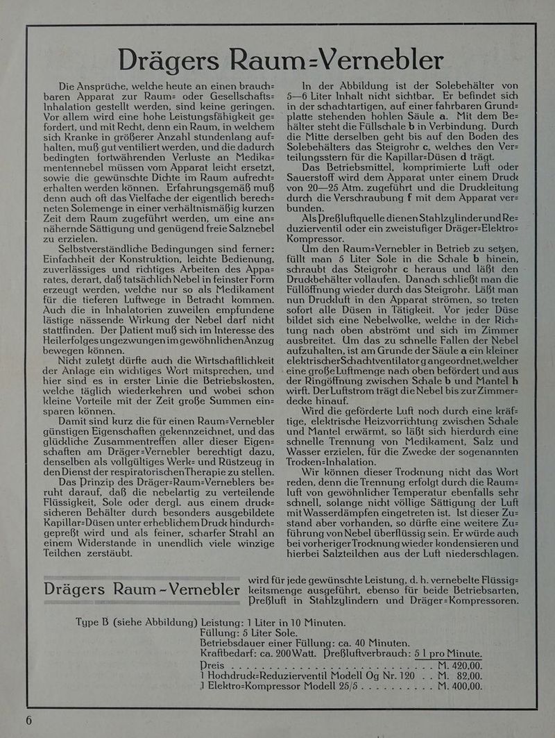 Die Ansprüche, welche heute an einen brauch= baren Apparat zur Raum= oder Gesellschafts= Inhalation gestellt werden, sind keine geringen. Vor allem wird eine hohe Leistungsfähigkeit ge= fordert, und mit Recht, denn ein Raum, in welchem sich Kranke in größerer Anzahl stundenlang auf: halten, muß gut ventiliert werden, und die dadurch bedingten fortwährenden Verluste an Medika= mentennebel müssen vom Apparat leicht ersetzt, sowie die gewünschte Dichte im Raum aufrecht: erhalten werden können. Erfahrungsgemäß muß denn auch oft das Vielfache der eigentlich berech= neten Solemenge in einer verhältnismäßig kurzen Zeit dem Raum zugeführt werden, um eine an= nähernde Sättigung und genügend freie Salznebel zu erzielen. Selbstverständliche Bedingungen sind ferner: Einfachheit der Konstruktion, leichte Bedienung, zuverlässiges und richtiges Arbeiten des Appa= rates, derart, daß tatsächlich Nebel in feinster Form erzeugt werden, welche nur so als Medikament für die tieferen Luftwege in Betracht kommen. Auc die in Inhalatorien zuweilen empfundene lästige nässende Wirkung der Nebel darf nicht stattfinden. Der Datient muß sich im Interesse des HeilerfolgesungezwungenimgewöhnlichenAnzug bewegen können. Nicht zuletzt dürfte auch die Wirtschaftlichkeit der Änlage ein wichtiges Wort mitsprechen, und hier sind es in erster Linie die Betriebskosten, welche täglich wiederkehren und wobei schon kleine Vorteile mit der Zeit große Summen ein= sparen können. Damit sind kurz die für einen Raum-Vernebler günstigen Eigenschaften gekennzeichnet, und das glückliche Zusammentreffen aller dieser Eigen= schaften am Dräger-Vernebler berechtigt dazu, denselben als vollgültiges Werk- und Rüstzeug in den Dienst der respiratorischenTherapie zu stellen. Das Prinzip des Dräger-Raum=Verneblers be= ruht darauf, daß die nebelartig zu verteilende Flüssigkeit, Sole oder dergl. aus einem druck= sicheren Behälter durch besonders ausgebildete Kapillar-Düsen unter erheblichem Druck hindurch= gepreßt wird und als feiner, scharfer Strahl an einem Widerstande in unendlich viele winzige Teilchen zerstäubt. IIIINININIIIIIIIRUNIIINEIDDLNIINEDIDIIDDIKUEETII TREO Drägers Raum -V In der Abbildung ist der Solebehälter von 5—6 Liter Inhalt nicht sichtbar. Er befindet sich in der schachtartigen, auf einer fahrbaren Grund: platte stehenden hohlen Säule a. Mit dem Be: hälter steht die Füllschale b in Verbindung. Durch die Mitte derselben geht bis auf den Boden des Solebehälters das Steigrohr c, welches den Ver= teilungsstern für die Kapillar-Düsen d trägt. Das Betriebsmittel, komprimierte Luft oder Sauerstoff wird dem Apparat unter einem Druck von 20—25 Atm. zugeführt und die Druckleitung durch die Verschraubung f mit dem Apparat ver: bunden. Als Preßluftquelle dienen StahlzylinderundRe= duzierventil oder ein zweistufiger Dräger-Elektro= Kompressor. Um den Raum:-Vernebler in Betrieb zu seßen, füllt man 5 Liter Sole in die Schale b hinein, schraubt das Steigrohr c heraus und läßt den Druckbehälter vollaufen. Danach schließt man die Füllöffnung wieder durch das Steigrohr. Läßt man nun Druckluft in den Apparat strömen, so treten sofort alle Düsen in Tätigkeit. Vor jeder Düse bildet sich eine Nebelwolke, welche in der Rich= tung nach oben abströmt und sich im Zimmer ausbreitet. Um das zu schnelle Fallen der Nebel aufzuhalten, ist am Grunde der Säule a ein kleiner elektrischerSchachtventilatorgangeordnet,welcher eine große Luftmenge nach oben befördert und aus der Ringöffnung zwischen Schale b und Mantel h wirft. Der Luftstrom trägt die Nebel bis zurZimmer= decke hinauf. Wird die geförderte Luft noch durch eine kräf- tige, elektrische Heizvorrichtung zwischen Schale und Mantel erwärmt, so läßt sich hierdurch eine schnelle Trennung von Medikament, Salz und Wasser erzielen, für die Zwecke der sogenannten Trocken=Inhalation. Wir können dieser Trocknung nicht das Wort reden, denn die Trennung erfolgt durch die Raum= luft von gewöhnlicher Temperatur ebenfalls sehr schnell, solange nicht völlige Sättigung der Luft mit Wasserdämpfen eingetreten ist. Ist dieser Zu= stand aber vorhanden, so dürfte eine weitere Zus führung von Nebel überflüssig sein. Er würde auch bei vorheriger Trocknung wieder kondensieren und hierbei Salzteilchen aus der Luft niederschlagen. Dreis 32014,82:00,