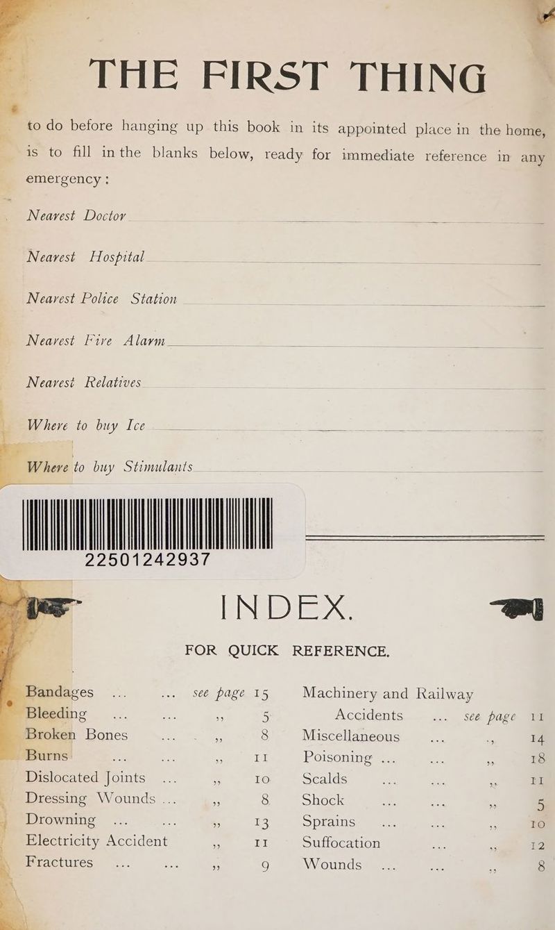 w THE FIRST THING to do before hanging up this book in its appointed place in the home, is to fill inthe blanks below, ready for immediate reference in any emergency : Nearest Doctor Nearest Hospital- Nearest Police Station Nearest Fire Alarm ___ Nearest Relatives gee tomvuy, [cee fo — 7 22501242937 INDEX. we FOR QUICK REFERENCE, Bandages... vo 86g Pale Fs Machinery and Railway Bleeding... Me . 5 Accidents... sea page Te Broken Bones 4 8 Miscellaneous Gr z 14 = Burns: fal + ~ LI Poisoning ... ae: 5 18 Dislocated Joints... ‘ 10 Scalds e Re, = rl Dressing Wounds ... i 8 Shock a 5 y Drowning ... - ‘3 i Spiatnss mae a * 10 | Electricity Nee dent * II Suffocation i Zs 12