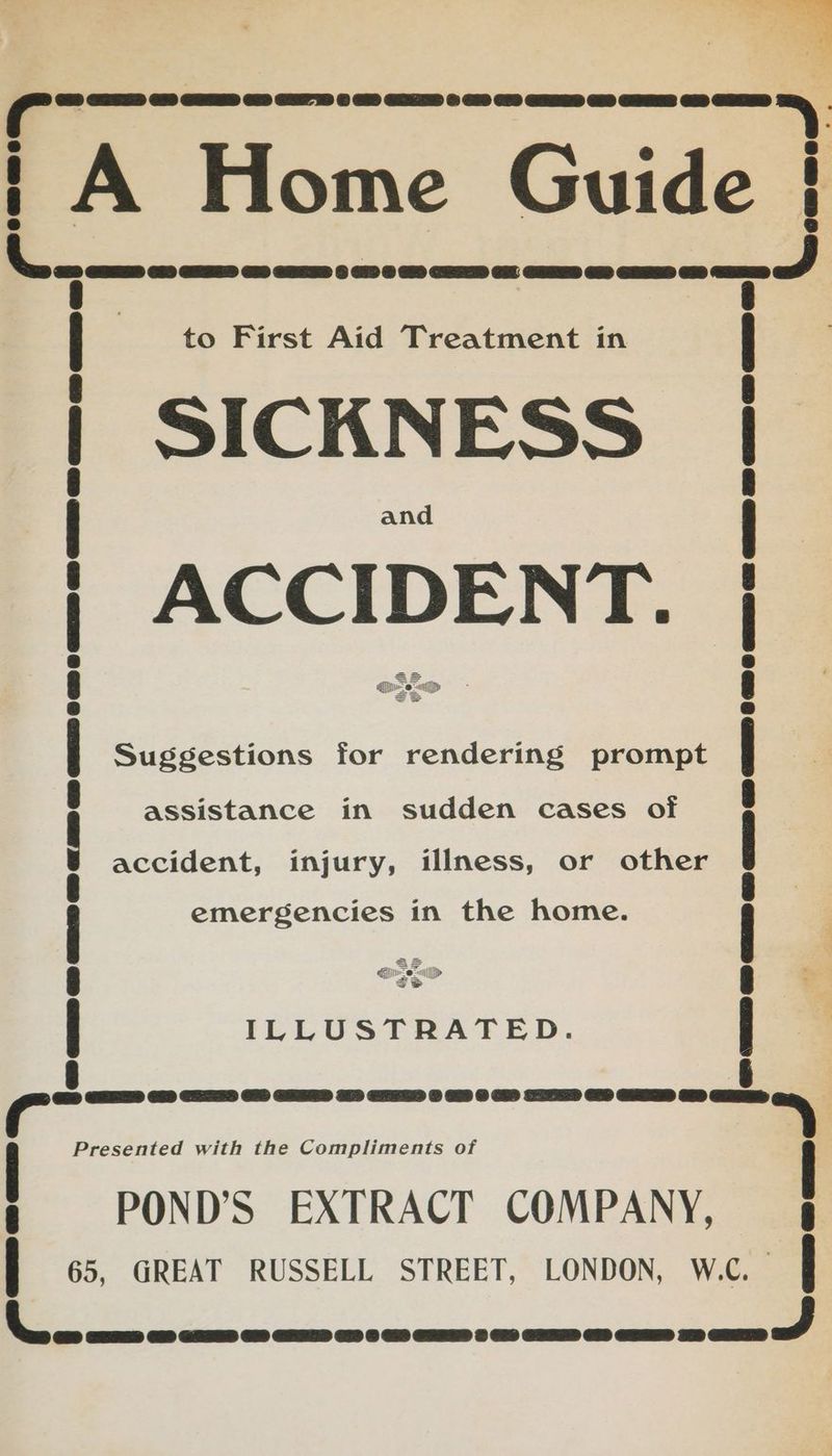 wr oe Guide re oa ee to First Aid Treatment in SICKNESS sated ae a ; Suggestions for rendering prompt assistance in sudden cases of accident, injury, illness, or other emergencies in the home. a rer il» S ILLUSTRATED. 9B eaas rusmnen cae cas 1S a Biene CD ERKED © OH w GRANTOR UD GAMER ODD eR 2708 ONNECNED aD 7 a ee eer mans ime RRC ae KNORR ORRD Presented with the Compliments of POND’S EXTRACT COMPANY, 65, GREAT RUSSELL STREET, LONDON, W.C. si tit: . EES CHS GEE CO HEPES CD S Se RS CARE SRS ORS COEENS AH ET