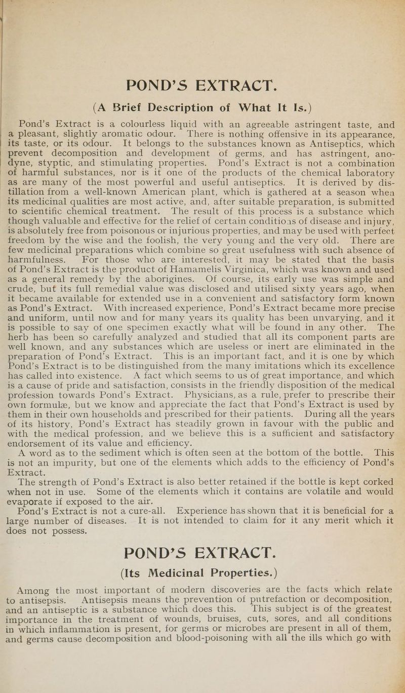 (A Brief Description of What It Is.) Pond’s Extract is a colourless liquid with an agreeable astringent taste, and a pleasant, slightly aromatic odour. There is nothing offensive in its appearance, its taste, or its odour. It belongs to the substances known as Antiseptics, which prevent decomposition and development of germs, and has astringent, ano- dyne, styptic, and stimulating properties. Pond’s Extract is not a combination of harmful substances, nor is it one of the products of the chemical laboratory as are many of the most powerful and useful antiseptics. It is derived by dis- tillation from a well-known American plant, which is gathered at a season when to scientific chemical treatment. The result of this process is a substance which though valuable and effective for the relief of certain conditions of disease and injury, is absolutely free from poisonous or injurious properties, and may be used with perfect freedom by the wise and the foolish, the very young and the very old. There are few medicinal preparations which combine so great usefulness with such absence of harmfulness. For those who are interested, it may be stated that the basis as a general remedy by the aborigines. Of course, its early use was simple and crude, buf its full remedial value was disclosed and utilised sixty years ago, when it became available for extended use in a convenient and satisfactory form known as Pond’s Extract. With increased experience, Pond’s Extract became more precise and uniform, until now and for many years its quality has been unvarying, and it is possible to say of one specimen exactly what will be found in any other. The herb has been so carefully analyzed and studied that all its component parts are well known, and any substances which are useless or inert are eliminated in the preparation of Pond’s Extract. This is an important fact, and it is one by which Pond’s Extract is to be distinguished from the many imitations which its excellence has called into existence. A fact which seems to us of great importance, and which is a cause of pride and satisfaction, consists in the friendly disposition of the medical profession towards Pond’s Extract. Physicians, as a rule, prefer to prescribe their own formule, but we know and appreciate the fact that Pond’s Extract is used by them in their own households and prescribed for their patients. During all the years of its history, Pond’s Extract has steadily grown in favour with the public and with the medical profession, and we believe this is a sufficient and satisfactory endorsement of its value and efficiency. A word as to the sediment which is often seen at the bottom of the bottle. This is not an impurity, but one of the elements which adds to the efficiency of Pond’s Extract. The strength of Pond’s Extract is also better retained if the bottle is kept corked when not in use. Some of the elements which it contains are volatile and would evaporate if exposed to the air. Pond’s Extract is not acure-all. Experience has shown that it is beneficial for a large number of diseases. It is not intended to claim for it any merit which it does not possess. POND’S EXTRACT. (Its Medicinal Properties. ) Among the most important of modern discoveries are the facts which relate to antisepsis. Antisepsis means the prevention of putrefaction or decomposition, and an antiseptic is a substance which does this. This subject is of the greatest importance in the treatment of wounds, bruises, cuts, sores, and all conditions in which inflammation is present, for germs or microbes are present in all of them, and germs cause decomposition and blood-poisoning with all the ills which go with d . ;