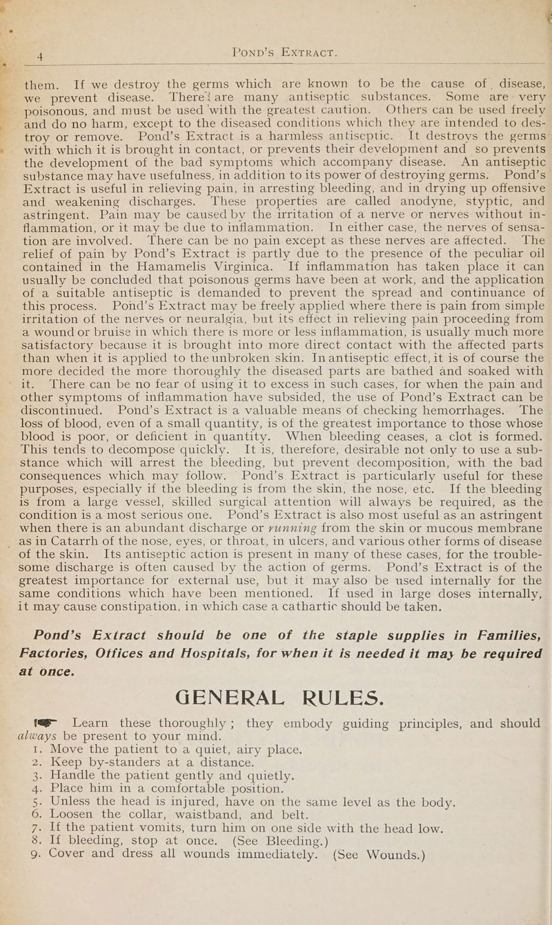 owe a aw 4 Ponp’s EXTRACT. : them. If we destroy the germs which are known to be the cause of, disease, we prevent disease. Thereiare many antiseptic substances. Some are- very and do no harm, except to the diseased conditions which they are intended to des- troy or remove. Pond’s Extract .is a harmless antiseptic. It destroys the germs with which it is brought in contact, or prevents their development and so prevents the development of the bad symptoms which accompany disease. An antiseptic substance may have usefulness, in addition to its power of destroying germs. Pond’s Extract is useful in relieving pain, in arresting bleeding, and in drying up offensive and weakening discharges. These properties are called anodyne, styptic, and astringent. Pain may be caused by the irritation of a nerve or nerves without in- flammation, or it may be due to inflammation. In either case, the nerves of sensa- tion are involved. There can be no pain except as these nerves are affected. The relief of pain by Pond’s Extract is partly due to the presence of the peculiar oil contained in the Hamamelis Virginica. If inflammation has taken place it can usually be concluded that poisonous germs have been at work, and the application of a suitable antiseptic is demanded to prevent the spread and continuance of this process. Pond’s Extract may be freely applied where there is pain from simple irritation of the nerves or neuralgia, but its effect in relieving pain proceeding from a wound or bruise in which there is more or less inflammation, is usually much more satisfactory because it is brought into more direct contact with the affected parts than when it is applied to the unbroken skin. In antiseptic effect, it is of course the more decided the more thoroughly the diseased parts are bathed and soaked with it. There can be no fear of using it to excess in such cases, for when the pain and other symptoms of inflammation have subsided, the use of Pond’s Extract can be discontinued. Pond’s Extract is a valuable means of checking hemorrhages. The loss of blood, even of a small quantity, is of the greatest importance to those whose blood is poor, or deficient in quantity. When bleeding ceases, a clot is formed. This tends to decompose quickly. It is, therefore, desirable not only to use a sub- stance which will arrest the bleeding, but prevent decomposition, with the bad consequences which may follow. Pond’s. Extract is particularly useful for these purposes, especially if the bleeding is from the skin, the nose, etc. If the bleeding is from a large vessel, skilled surgical attention will always be required, as the condition is a most serious one. Pond’s Extract is also most useful as an astringent when there is an abundant discharge or vunning from the skin or mucous membrane as in Catarrh of the nose, eyes, or throat, in ulcers, and various other forms of disease some discharge is often caused by the action of germs. Pond’s Extract is of the greatest importance for external use, but it may also be used internally for the same conditions which have been mentioned. If used in large doses internally, it may cause constipation, in which case a cathartic should be taken. Pond’s Extract should be one of the staple supplies in Families, Factories, Offices and Hospitals, for when it is needed it may be required at once. GENERAL RULES. f- Learn these thoroughly; they embody guiding principles, and should always be present to your mind. Move the patient to a quiet, airy place. Keep by-standers at a distance. Handle the patient gently and quietly. Place him in a comfortable position. Unless the head is injured, have on the same level as the body. Loosen the collar, waistband, and belt. If the patient vomits, turn him on one side with the head low. If bleeding, stop at once. (See Bleeding.) Cover and dress all wounds immediately. (See Wounds.) O ON ANRWNH