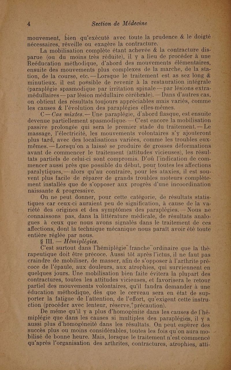 nécessaires, réveille ou exagère la contracture. “4 La mobilisation complète étant achevée &amp; la contracture parue (ou du moins très réduite), il y a lieu de procéder à une Reéducation méthodique, d’abord des mouvements élémentaires, ensuite des mouvements plus complexes de la marche, de la sta kr tion, de la course, etc. — Lorsque le traitement est as sez long &amp; 43 minutieux, il est possible de revenir à la restauration intégrale : à (paraplégie spasmodique par irritation spinale— par lésions extra: médullaires — par lèsion médullaire cérébrale). — Dans d’autres cas, on obtient des résultats toujours appréciables mais variés, comme va les causes &amp; l’évolution des paraplégies elles-mêmes. à C—Cas mixtes. — Une paraplégie, d'abord flasque, est ensuite devenue partiellement spasmodique. — C’est encore la mobilisation passive prolongée qui sera le premier stade du traitement. —Le massage, l'électricité, les mouvements volontaires s’y ajouteront plus tard, avec des localisations variées, comme les troubles eux- mêmes. —Lorsqu on a laissé se produire de grosses déformations … avant de commencer le traitement (attitudes vicieuses), les résul- tats partiels de celui-ci sont compromis. D'où l'indication de com. mencer aussi près que possible du début, pour toutes les affections paralytiques, — alors qu’au contraire, pour les ataxies, il est sou- vent plus facile de réparer de grands troubles moteurs complète naissante &amp; progressive. | On ne peut donner, pour cette catégorie, de résultats statis- tiques car ceux-ci auraient peu de signification, à cause de la va- riété des origines et des symptômes des paraplégies.— Nous ne gues à ceux que nous avons signalés dans le traitement de ces affections, dont la technique mécanique nous paraît avoir été toute entière réglée par nous. À ce 8 III. — Hémiplégies. Re: C'est surtout dans l’hémiplégie” franche ordinaire que la thé rapeutique doit être précoce. Aussi tôt après l'ictus, il ne faut pas craindre de mobiliser, de masser, afin des opposer à l’arthrite pré- coce de l'épaule, aux douleurs, aux atrophies, qui surviennent en quelques jours. Une mobilisation bien faite évitera la plupart des contractures, toutes les attitudes 'vicieuses, et favorisera le retour partiel des mouvements volontaires, qu’il faudra demander à une éducation méthodique, dès que le cerveau sera en état de sup- ction (procéder avec lenteur, réserve, * précaution). De méme qu'il y a plus d’ homogénile dans les causes de l' hë- 52 miplégie que dans les causes si multiples des paraplégies, 1 ae aussi plus d’ homogéneité dans les résultats. On peut espérer des. En: succès plus ou moins considérables, toutes les fois qu'on aura mo- bilisé de bonne heure. Mais, lorsque le traitement n’est commencé