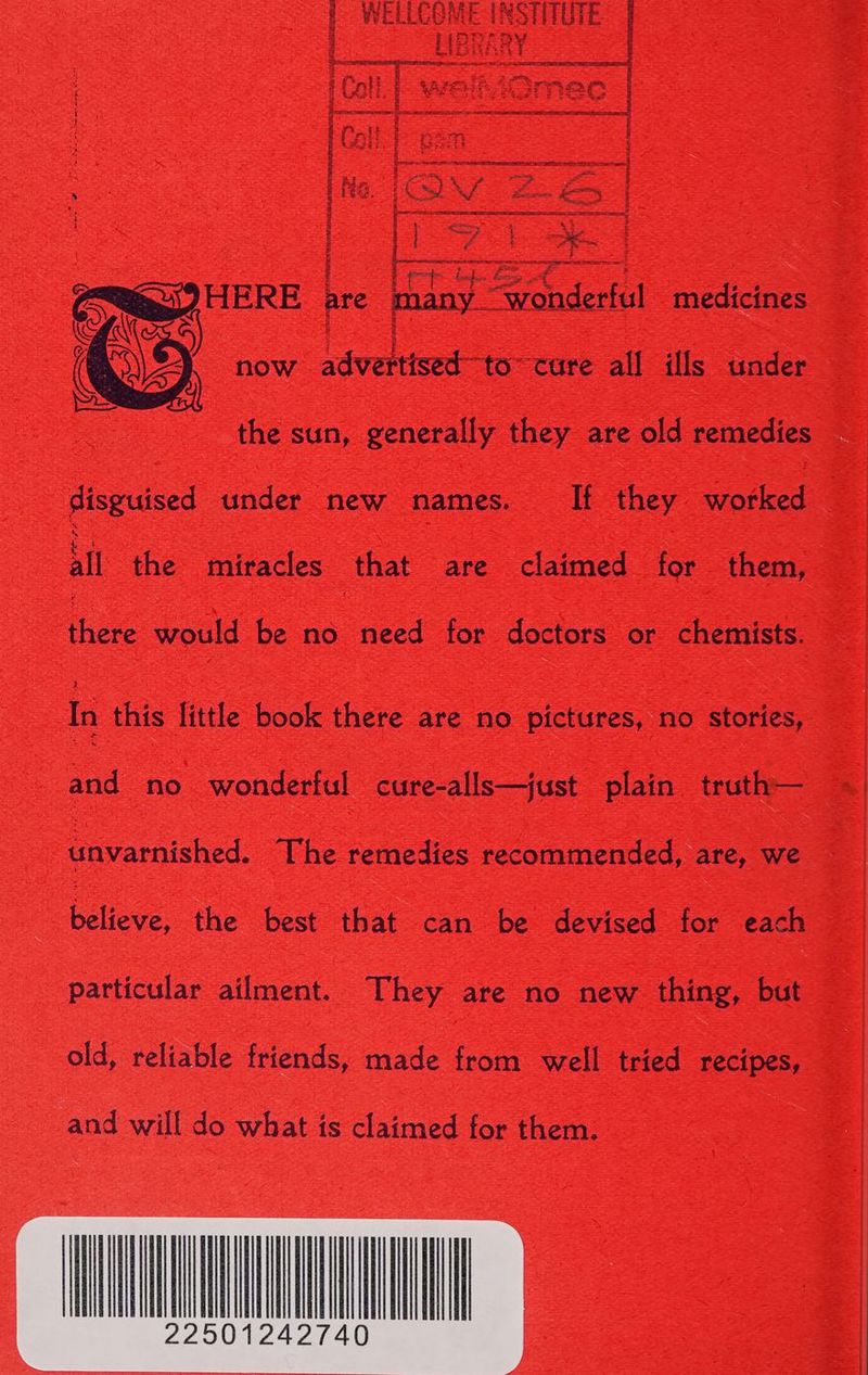 f WELLCOME INSTITUTE 4 Pn LOYV 3 HARARY Pee Sees iCall. | welhiGmec Ira a an ee a eee eae ‘a ryt 2 5 ry aaa r ee We Fn ee | Le oe Lo pep te et = HERE are many “wonderful medicines 4 now advertised-to~ cure all ills under the sun, generally they are old remedies disguised under new names. If they worked all the miracles that are claimed for them, there would be no need for doctors or chemists. In this little book there are no pictures, no stories, and no wonderful cure-alls—just plain truth— bavaciched. The remedies recommended, are, we believe, the best that can be devised for each particular ailment. They are no new thing, but old, reliable friends, made from well tried recipes, and will do what is claimed for them.