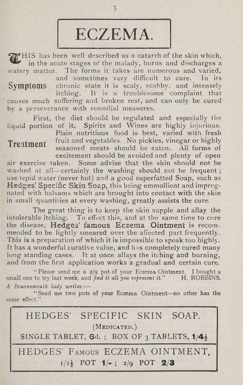 ECZEMA. HIS has been well described as a catarrh of the skin which, in the acute stages of the malady, burns and discharges a watery matter. The forms it takes are numerous and varied, and sometimes very difficult to cure. In its Symptoms chronic state it is scaly, scabby, and intensely itching. It is a troublesome complaint that causes much suffering and broken rest, and can only be cured by a perseverance with remedial measures. First, the diet should be regulated and especially the liquid portion of it, Spirits and Wines are highly injurious. Plain nutritious food is best, varied with fresh fruit and vegetables. No pickles, vinegar or highly Treatment seasoned meats should be eaten. All forms of excitement should be avoided and plenty of open air exercise taken. Some advise that the skin should not be washed at all—certainly the washing should not be frequent ; use tepid water (never hot) and a good superfatted Soap, such as Hedges’ Specific Skin Soap, this being emmollient and impreg- nated with balsams which are brought into contact with the skin in small quantities at every washing, greatly assists the cure. The great thing is to keep the skin supple and allay the intolerable itching. To effect this, and at the same time to cure the disease, Hedges’ famous Eczema Ointment is recoin- mended to be lightly smeared over the affected part frequently. This is a preparation of which it is impossible to speak too highly. [t has a wonderful curative value, and has completely cured many long standing cases. It at once allays the itching and burning, and from the first application works a gradual and certain cure. “Please send me a 2/9 pot of your Eczema Ointment. I bought a small one to try last week, and find it all you represent it.” H. ROBBINS. A Bournemouth lady writes :— “‘Send me two pots of your Eczema Ointment—no other has the same effect.” Miers sot Ee Clric.” SKIN SOAP: (MEDICATED. ) SINGLE TABLET, Gd. ; BOX OF 3 TABLETS, 1/44 HEDGES’ Famous ECZEMA OINTMENT, 1/14 POT 1/=; 2/9 POT 2/3