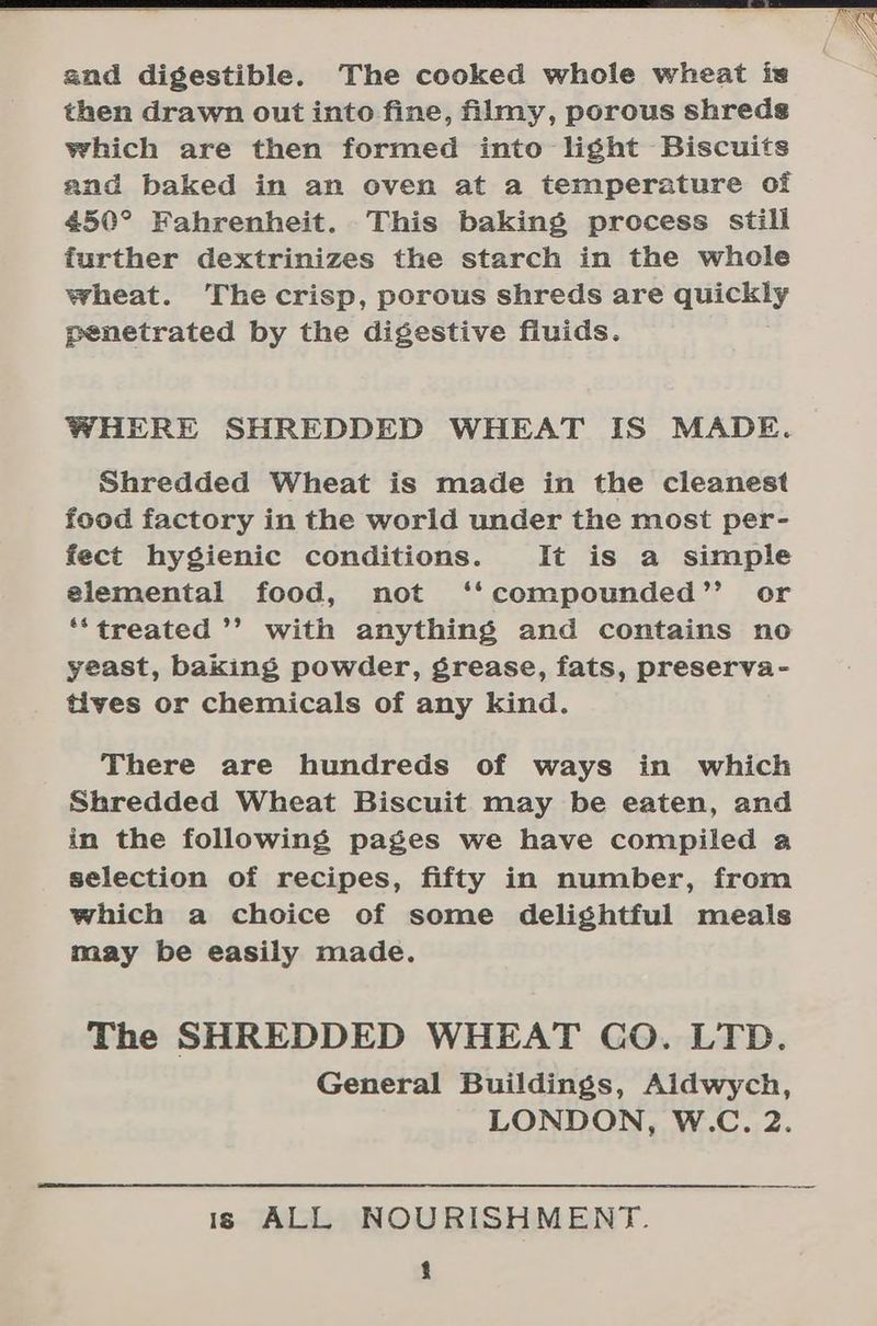 and digestible. The cooked whole wheat is then drawn out into fine, filmy, porous shreds which are then formed into light Biscuits and baked in an oven at a temperature of 450° Fahrenheit. This baking process still further dextrinizes the starch in the whole wheat. Thecrisp, porous shreds are quickly penetrated by the digestive fluids. WHERE SHREDDED WHEAT IS MADE. Shredded Wheat is made in the cleanest food factory in the world under the most per- fect hygienic conditions. It is a simple elemental food, not ‘‘compounded’’ or *‘treated ’’ with anything and contains no yeast, baking powder, grease, fats, preserva- tives or chemicals of any kind. There are hundreds of ways in which Shredded Wheat Biscuit may be eaten, and in the following pages we have compiled a selection of recipes, fifty in number, from which a choice of some delightful meals may be easily made. The SHREDDED WHEAT GO. LTD. General Buildings, Aidwych, LONDON, W.C. 2. is ALL NOURISHMENT.