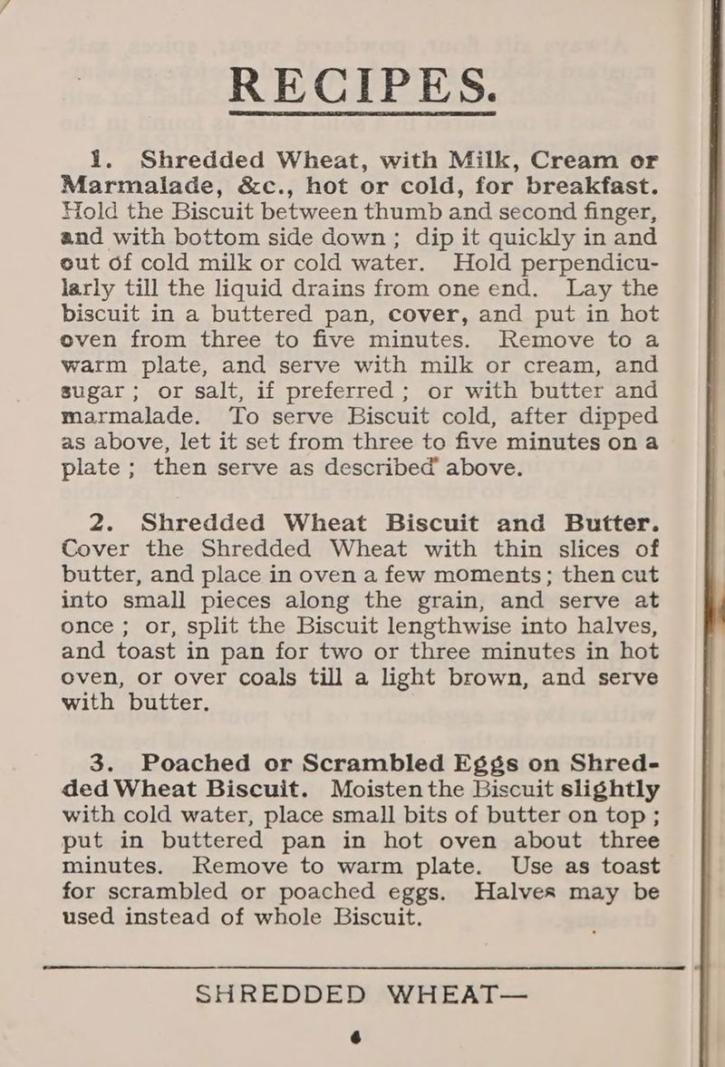 RECIPES. 1. Shredded Wheat, with Milk, Cream or Marmalade, &c., hot or cold, for breakfast. Hold the Biscuit between thumb and second finger, and with bottom side down; dip it quickly in and out of cold milk or cold water. Hold perpendicu- larly till the liquid drains from one end. Lay the biscuit in a buttered pan, cover, and put in hot oven from three to five minutes. Remove to a warm plate, and serve with milk or cream, and sugar; or salt, if preferred; or with butter and marmalade. To serve Biscuit cold, after dipped as above, let it set from three to five minutes on a plate ; then serve as described above. 2. Shredded Wheat Biscuit and Butter. Cover the Shredded Wheat with thin slices of butter, and place in oven a few moments; then cut into small pieces along the grain, and serve at once ; or, split the Biscuit lengthwise into halves, and toast in pan for two or three minutes in hot oven, or over coals till a light brown, and serve with butter. 3. Poached or Scrambled Eggs on Shred- ded Wheat Biscuit. Moistenthe Biscuit slightly with cold water, place small bits of butter on top; put in buttered pan in hot oven about three minutes. Remove to warm plate. Use as toast for scrambled or poached eggs. Halver may be used instead of whole Biscuit. SHREDDED WHEAT— &
