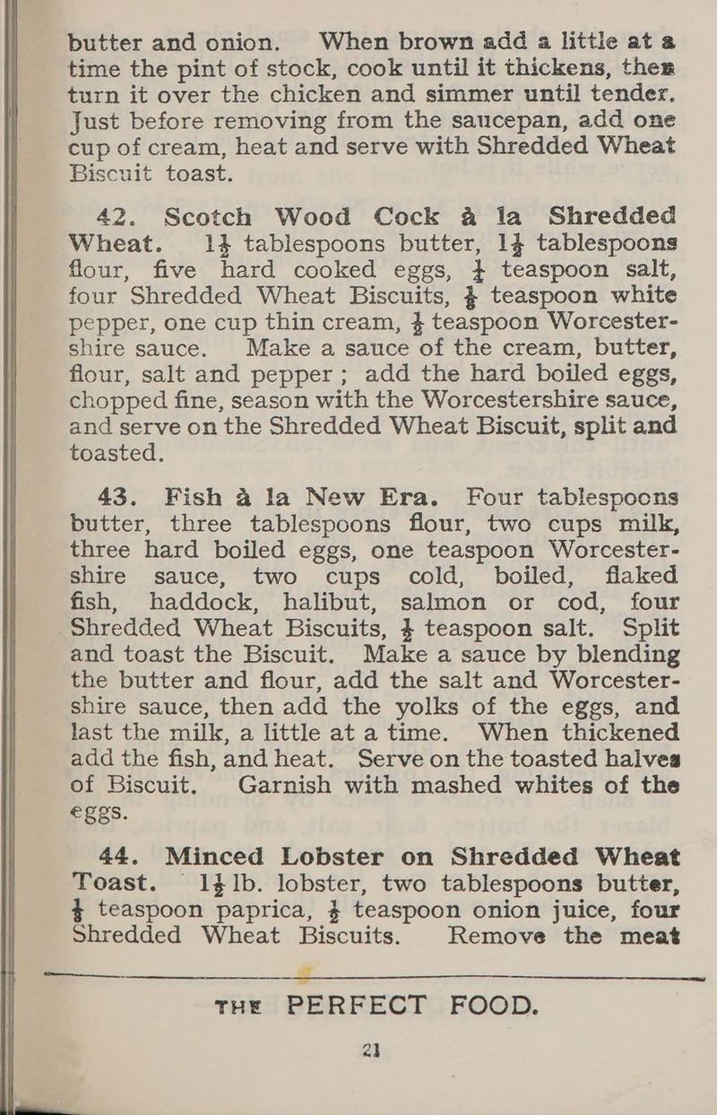 butter and onion. When brown add a little ata time the pint of stock, cook until it thickens, ther turn it over the chicken and simmer until tender. Just before removing from the saucepan, add one cup of cream, heat and serve with Shredded Wheat Biscuit toast. 42. Scotch Wood Cock 4 la Shredded Wheat. 14 tablespoons butter, 14 tablespoons flour, five hard cooked eggs, 4 teaspoon salt, four Shredded Wheat Biscuits, $ teaspoon white pepper, one cup thin cream, 4 teaspoon Worcester- shire sauce. Make a sauce of the cream, butter, flour, salt and pepper; add the hard boiled eggs, chopped fine, season with the Worcestershire sauce, and serve on the Shredded Wheat Biscuit, split and toasted. 43. Fish 4 la New Era. Four tablespoons butter, three tablespoons flour, two cups milk, three hard boiled eggs, one teaspoon Worcester- shire sauce, two cups cold, boiled, flaked fish, haddock, halibut, salmon or cod, four Shredded Wheat Biscuits, 4 teaspoon salt. Split and toast the Biscuit. Make a sauce by blending the butter and flour, add the salt and Worcester- shire sauce, then add the yolks of the eggs, and last the milk, a little at a time. When thickened add the fish,and heat. Serve on the toasted halves of Biscuit. Garnish with mashed whites of the eggs. 44. Minced Lobster on Shredded Wheat Toast. 1$l1b. lobster, two tablespoons butter, 4 teaspoon paprica, $ teaspoon onion juice, four Shredded Wheat Biscuits. Remove the meat EEE THE PERFECT FOOD. al