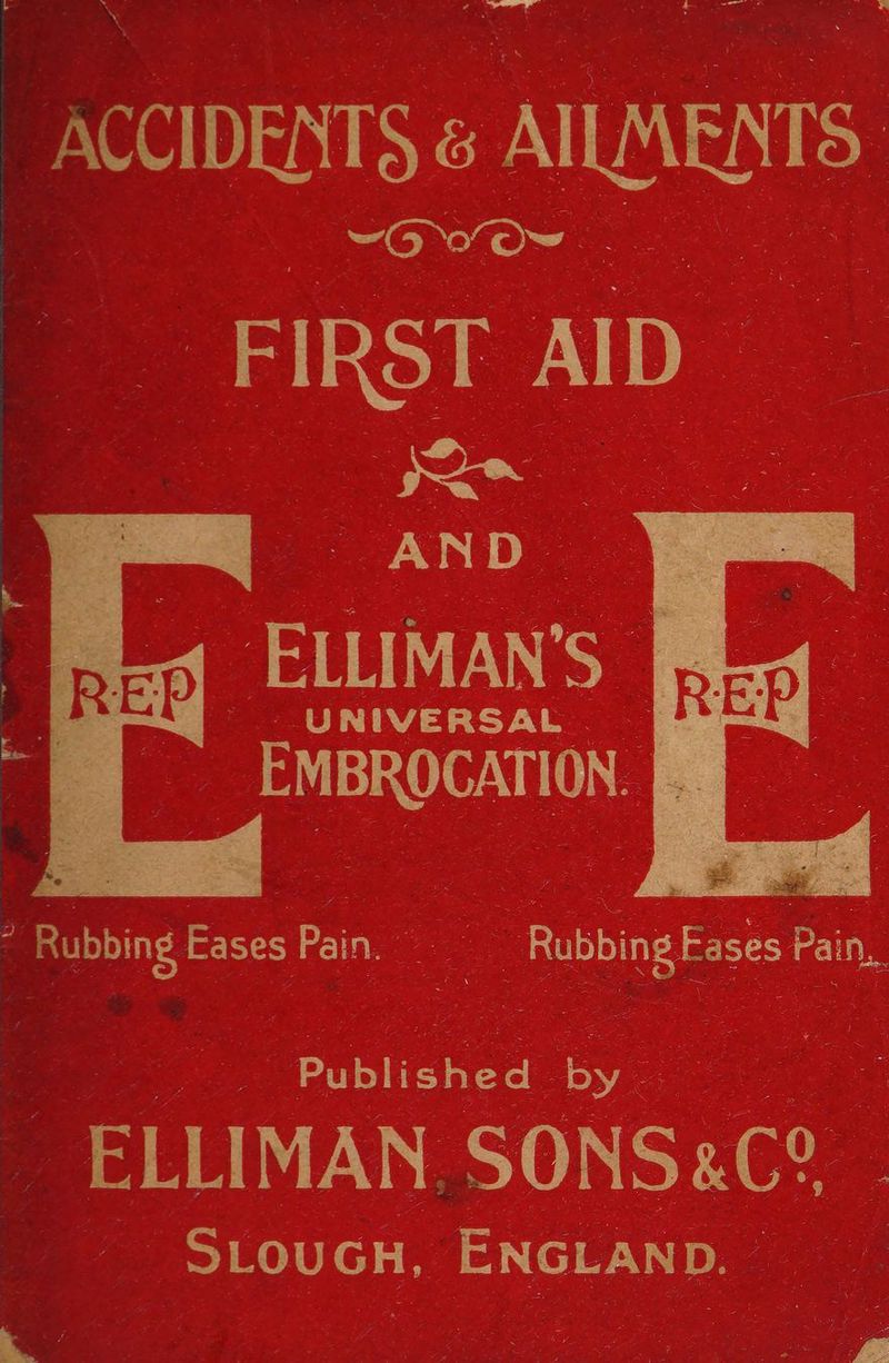 ACCIDENTS ANUS | ~“OVO~ ae ees) FIRST AID foe -AND- Sa ‘UNIVERSAL ce exciton 2» Rubbing | Eases Pain. _ ang fa, s a Published bye : : a _ ELLIMAN SONSAC! _ SLouC GH, ENGLAND. o
