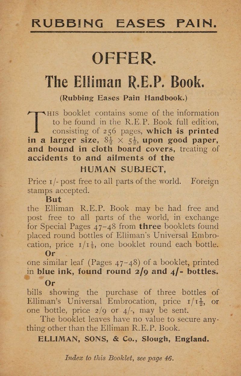 - RUBBING EASES PAIN. OFFER. The Elliman R.E.P. Book. (Rubbing Eases Pain Handbook.) to be found in the R.E.P. Book full edition, consisting of 256 pages, which is printed in a larger size, 84 x 54, upon good paper, and bound in cloth board covers, treating of accidents to and ailments of the HUMAN SUBJECT, Price 1/- post free to all parts of the world. Foreign stamps accepted. But the Elliman R.E.P. Book may be had free and post free to all parts of the world, in exchange for Special Pages 47-48 from three booklets found placed round bottles of Elliman’s Universal Embro- cation, price 1/14, one booklet round each bottle. Or . | one similar leaf (Pages 47-48) of a booklet, printed in blue ink, found round 2/9 and 4/- bottles. Or bills showing the purchase of three bottles of Elliman’s Universal Embrocation, price 1/14, or one bottle, price 2/9 or 4/-, may be sent. The booklet leaves have no value to secure any- thing other than the Elliman R.E.P. Book. ELLIMAN, SONS, & Co., Slough, England. T booklet contains some of the information Index to this Booklet, see page 46.