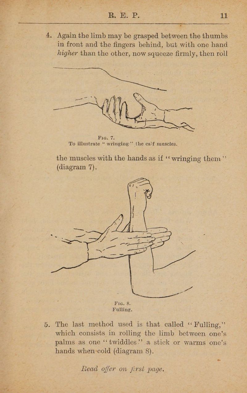 Bo ke P. #2 1 » 4, Again the limb may be grasped between the thumbs in front and the fingers behind, but with one hand higher than the other, now squeeze firmly, then roll Bick Te To illustrate “ wringing’’ the caif muscles. the muscles with the hands as if ‘‘ wringing them”’ (diagram 7). 5. The last method used is that called ‘‘ Fulling,”’ which consists in rolling the limb between one’s palms as one ‘‘twiddles’’ a stick or warms one’s hands when:cold (diagram 8).