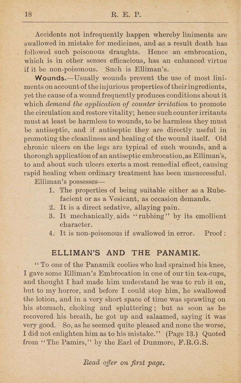tei Ri Re P; Accidents not infrequently happen whereby liniments are swallowed in mistake for medicines, and-as a result death has followed such poisonous draughts. Hence an embrocation, which is in other senses efficacious, has an enhanced virtue if it be non-poisonous. Such is Hliman’s. Wounds.— Usually wounds prevent the use of most lini- ments on account of the injurious properties of their ingredients, yet the cause of a wound frequently produces conditions about it which demand the application of counter irritation to promote the circulation and restore vitality; hence such counter irritants must at least be harmless to wounds, to be harmless they must be antiseptic, and if antiseptic they are directly useful in promoting the cleanliness and healing of the wound itself. Old chronic ulcers on the legs are typical of such wounds, and a thorough application of an antiseptic embrocation,as Elliman’s, to and about such ulcers exerts a most remedial effect, causing rapid healing when ordinary treatment has been unsuccessful. Elliman’s possesses— 1. The properties of being suitable either as a Rube- facient or as a Vesicant, as occasion demands. 2. It is a direct sedative, allaying pain. _8. It mechanically, aids ‘‘rubbing’’ by its emollient character. 4, It is non-poisonous if swallowed in error. Proof: ELLIMAN’S AND THE PANAMIK. ‘*To one of the Panamik coolies who had sprained his knee, I gave some Hlliman’s Embrocation in one of our tin tea-cups, and thought I had made him understand he was to rub it on, but to my horror, and before I could stop him, he swallowed the lotion, and in a very short space of time was sprawling on his stomach, choking and spluttering; but as soon as he recovered his breath, he got up and salaamed, saying it was very good. So, as he seemed quite pleased and none the worse, I did not enlighten him as to his mistake.’’ (Page 13.) Quoted from ‘‘The Pamirs,’’ by the Karl of Dunmore, F.R.G.S.