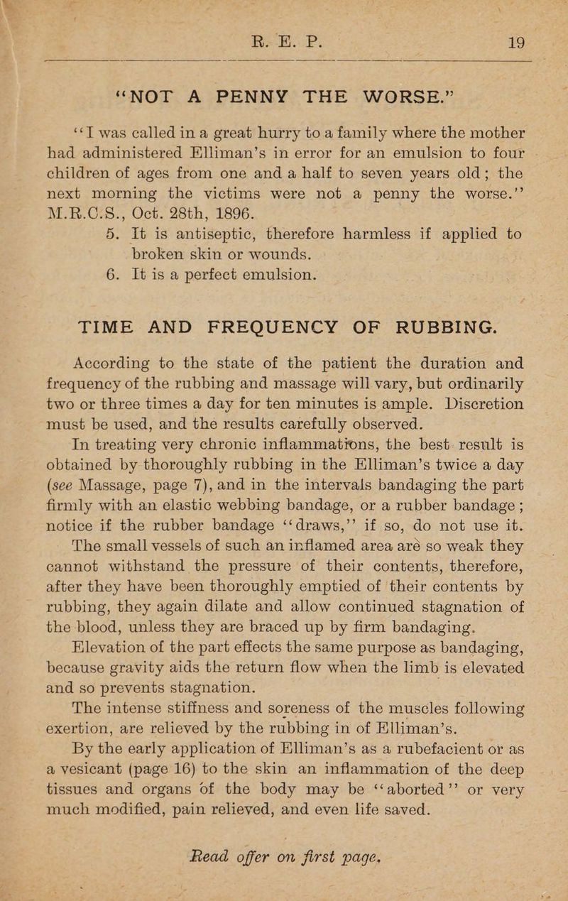 “NOT A PENNY THE WORSE.” ‘«T was called in a great hurry to a family where the mother had administered Elliman’s in error for an emulsion to four . children of ages from one and a half to seven years old; the next morning the victims were not a penny the worse.” M.R.C.S., Oct. 28th, 1896. 5. It is antiseptic, therefore harmless if applied to broken skin or wounds. 6. It is a perfect emulsion. TIME AND FREQUENCY OF RUBBING. According to the state of the patient the duration and frequency of the rubbing and massage will vary, but ordinarily two or three times a day for ten minutes is ample. Discretion must be used, and the results carefully observed. In treating very chronic inflammations, the best. result is obtained by thoroughly rubbing in the Elliman’s twice a day (see Massage, page 7), and in the intervals bandaging the part firmly with an elastic webbing bandage, or a rubber bandage ; notice if the rubber bandage ‘‘draws,’’ if so, do not use it. The small vessels of such an inflamed area aré so weak they cannot withstand the pressure of their contents, therefore, after they have been thoroughly emptied of their contents by rubbing, they again dilate and allow continued stagnation of the blood, unless they are braced up by firm bandaging. Elevation of the part effects the same purpose as bandaging, because gravity aids the return flow when the limb is elevated and so prevents stagnation. ; The intense stiffness and soreness of the muscles following exertion, are relieved by the rubbing in of Elliman’s. By the early application of Elliman’s as a rubefacient or as a vesicant (page 16) to the skin an inflammation of the deep tissues and organs of the body may be ‘‘aborted’’ or very much modified, pain relieved, and even life saved.