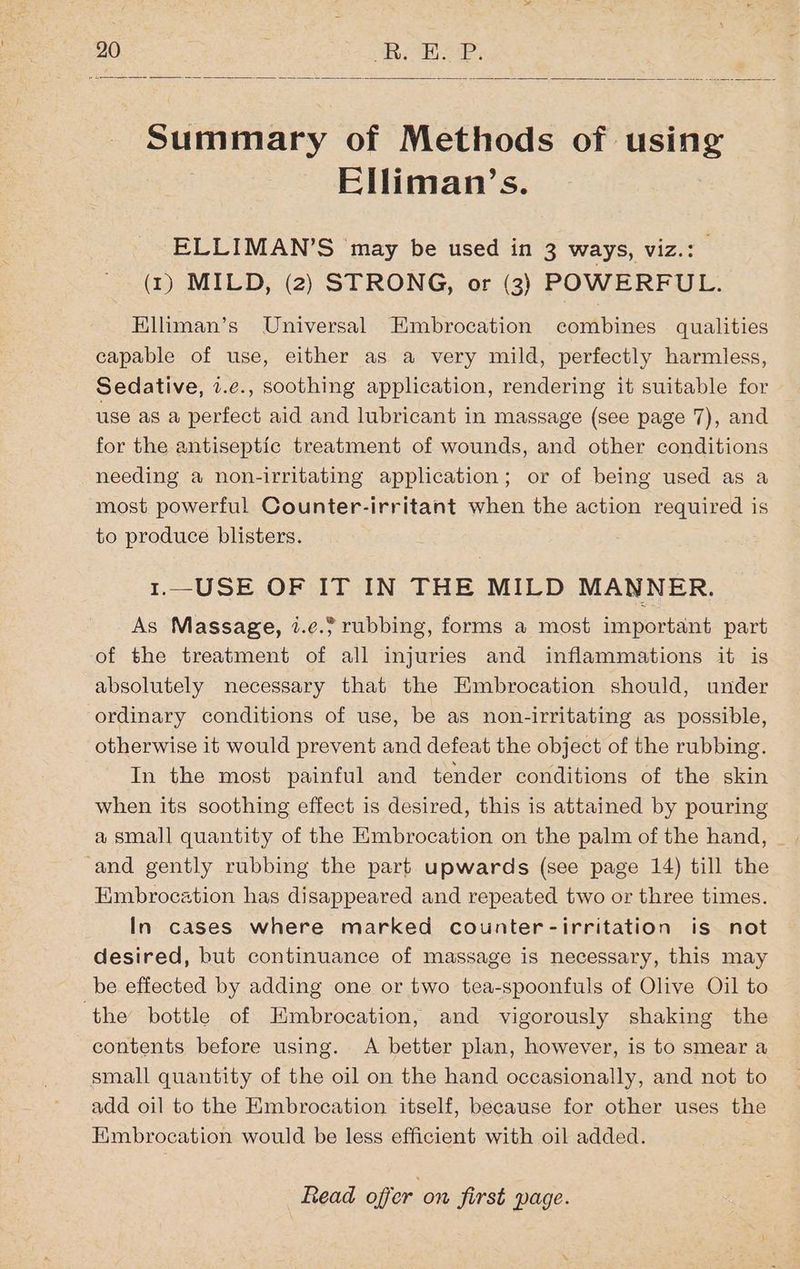 Summary of Methods of using Elliman’s. ELLIMAN’S may be used in 3 ways, viz.: (1) MILD, (2) STRONG, or (3) POWERFUL. Elliman’s Universal Embrocation combines qualities capable of use, either as a very mild, perfectly harmless, Sedative, 7.¢., soothing application, rendering it suitable for use as a perfect aid and lubricant in massage (see page 7), and for the antiseptic treatment of wounds, and other conditions needing a non-irritating application; or of being used as a most powerful Counter-irritant when the action required is to produce blisters. 1.—USE OF IT IN THE MILD MANNER. As Massage, 7.e. rubbing, forms a most important part of the treatment of all injuries and inflammations it is absolutely necessary that the Embrocation should, under ordinary conditions of use, be as non-irritating as possible, otherwise it would prevent and defeat the object of the rubbing. In the most painful and tender conditions of the skin when its soothing effect is desired, this is attained by pouring ‘and gently rubbing the part upwards (see page 14) till the Embrocation has disappeared and repeated two or three times. In cases where marked counter-irritation is not desired, but continuance of massage is necessary, this may be effected by adding one or two tea-spoonfuls of Olive Oil to ‘the bottle of Embrocation, and vigorously shaking the contents before using. A better plan, however, is to smear a small quantity of the oil on the hand occasionally, and not to add oil to the Embrocation itself, because for other uses the Hmbrocation would be less efficient with oil added.