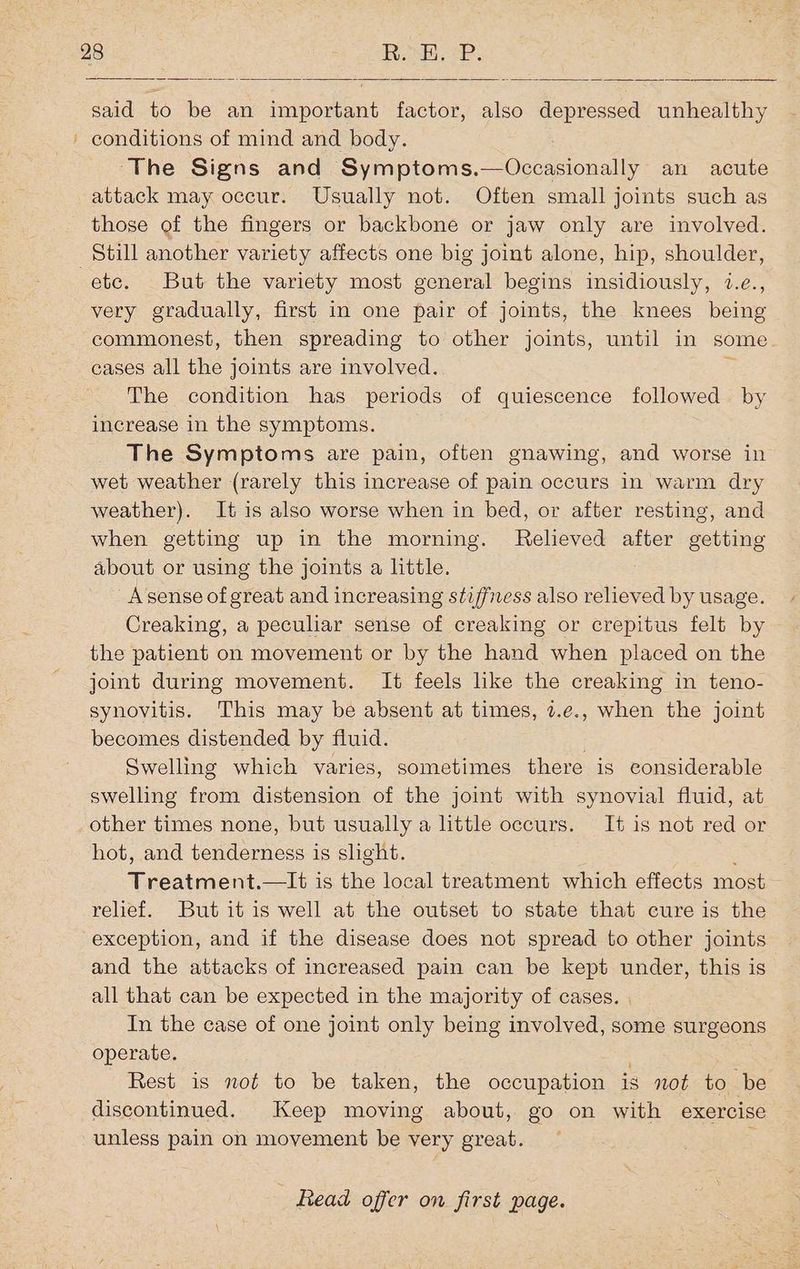 said to be an important factor, also depressed unhealthy conditions of mind and body. ‘The Signs and Symptoms. oh isons an acute attack may occur. Usually not. Often small joints such as those of the fingers or backbone or jaw only are involved. etc. But the variety most general begins insidiously, 2.e., very gradually, first in one pair of joints, the knees being commonest, then spreading to other joints, until in some. cases all the joints are involved. The condition has periods of quiescence followed by increase in the symptoms. The Symptoms are pain, often gnawing, and worse in wet weather (rarely this increase of pain occurs in warm dry weather). It is also worse when in bed, or after resting, and when getting up in the morning. Relieved after getting about or using the joints a little. _Asense of great and increasing stiffness also relieved by usage. Creaking, a peculiar sense of creaking or crepitus felt by the patient on movement or by the hand when placed on the joint during movement. It feels like the creaking in teno- synovitis. This may be absent at times, 2.e., when the joint becomes distended by fluid. Swelling which varies, sometimes there is considerable swelling from distension of the joint with synovial fluid, at other times none, but usually a httle occurs. It is not red or hot, and tenderness is slight. Treatment.—It is the local treatment which effects most relief. But it is well at the outset to state that cure is the exception, and if the disease does not spread to other joints and the attacks of increased pain can be kept under, this is all that can be expected in the majority of cases. | In the case of one joint only being involved, some surgeons operate. Rest is not to be taken, the occupation is not to be discontinued. Keep moving about, go on with exercise unless pain on movement be very great. :