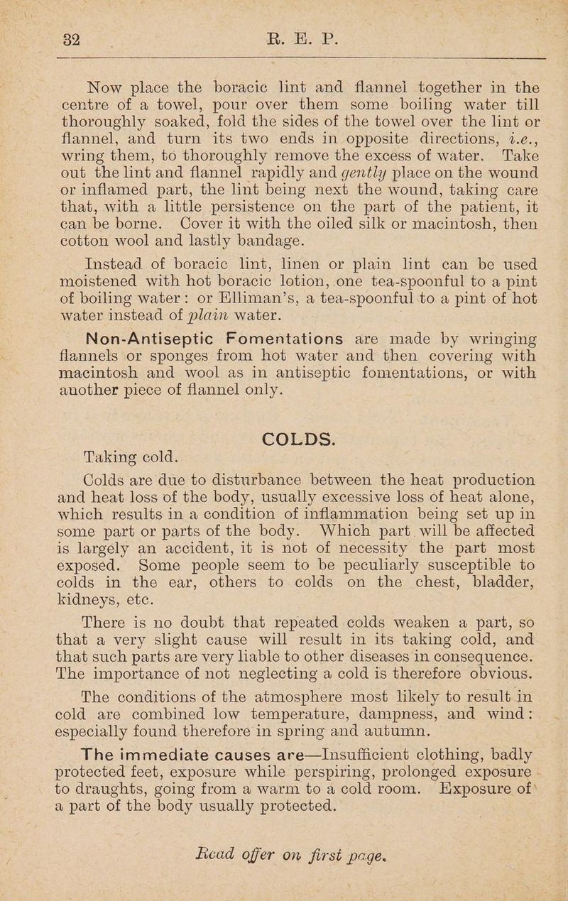 ae R. EE. P. Now place the boracic lint and flannel together in the centre of a towel, pour over them some boiling water till thoroughly soaked, fold the sides of the towel over the lint or flannel, and turn its two ends in opposite directions, 7.e., wring them, to thoroughly remove the excess of water. Take out the lint and flannel rapidly and gently place on the wound or inflamed part, the lint being next the wound, taking care that, with a little persistence on the part of the patient, it can be borne. Cover it with the oiled silk or macintosh, then cotton wool and lastly bandage. Instead. of boracic lint, linen or plain nt can be used moistened with hot boracic lotion, one tea-spoonful to a pint of boiling water: or Elliman’s, a tea-spoonful to a pint of hot water instead of plain water. Non-Antiseptic Fomentations are made by wringing flannels or sponges from hot water and then covering with macintosh and wool as in antiseptic fomentations, or with another piece of flannel only. COLDS. Taking cold. Colds are due to disturbance between the heat production and heat loss of the body, usually excessive loss of heat alone, which results in a condition of inflammation being set up in some part or parts of the body. Which part will be affected is largely an accident, it is not of necessity the part most exposed. Some people seem to be pecularly susceptible to colds in the ear, others to colds on the chest, bladder, kidneys, etc. There is no doubt that repeated colds weaken a part, so that a very sight cause will result in its taking cold, and that such parts are very hable to other diseases in consequence. The importance of not neglecting a cold is therefore obvious. The conditions of the atmosphere most likely to result in cold are combined low temperature, dampness, and wind: especially found therefore in spring and autumn. The immediate causes are—Insufficient clothing, badly protected feet, exposure while perspiring, prolonged exposure - to draughts, going from a warm to a cold room. Exposure of» a part of the body usually protected.