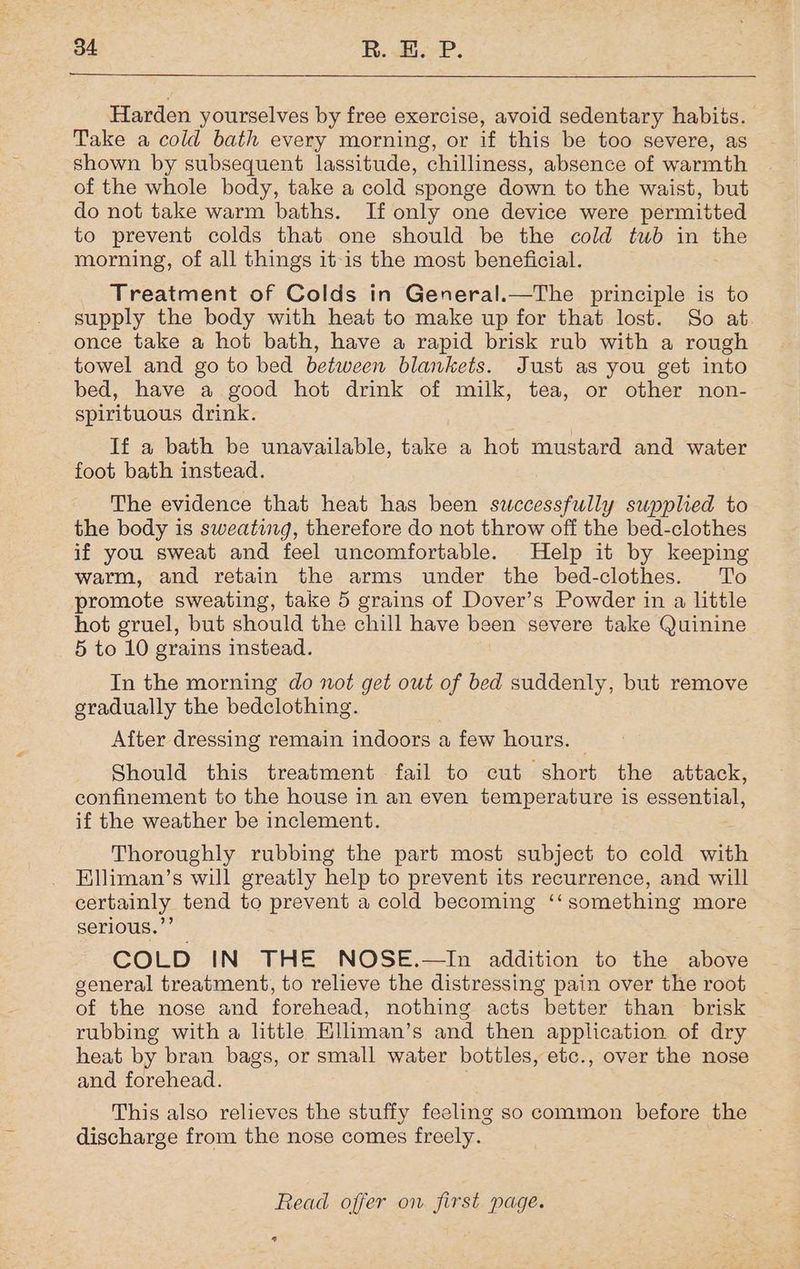 Harden yourselves by free exercise, avoid sedentary habits. Take a cold bath every morning, or if this be too severe, as shown by subsequent lassitude, chilliness, absence of warmth of the whole body, take a cold sponge down to the waist, but do not take warm baths. If only one device were permitted to prevent colds that one should be the cold tub in the morning, of all things it-is the most beneficial. Treatment of Colds in General.—The principle is to supply the body with heat to make up for that lost. So at once take a hot bath, have a rapid brisk rub with a rough towel and go to bed between blankets. Just as you get into bed, have a good hot drink of milk, tea, or other non- spirituous drink. If a bath be unavailable, take a hot mustard and water foot bath instead. The evidence that heat has been swccessfully supplied to the body is sweating, therefore do not throw off the bed-clothes if you sweat and feel uncomfortable. Help it by keeping warm, and retain the arms under the bed-clothes. To promote sweating, take 5 grains of Dover’s Powder in a little hot gruel, but should the chill have been severe take Quinine 5 to 10 grains instead. In the morning do not get out of bed suddenly, but remove gradually the bedclothing. After dressing remain indoors a few hours. Should this treatment fail to cut short the attack, confinement to the house in an even temperature is essential, if the weather be inclement. Thoroughly rubbing the part most subject to cold with Elliman’s will greatly help to prevent its recurrence, and will certainly tend to prevent a cold becoming ‘‘ something more serious.’’ COLD IN THE NOSE.—In addition to the above general treatment, to relieve the distressing pain over the root of the nose and forehead, nothing acts better than brisk rubbing with a little Eliman’s and then application of dry heat by bran bags, or small water bottles, etc., over the nose and forehead. This also relieves the stuffy feeling so common before the discharge from the nose comes freely. Read offer on first page. *