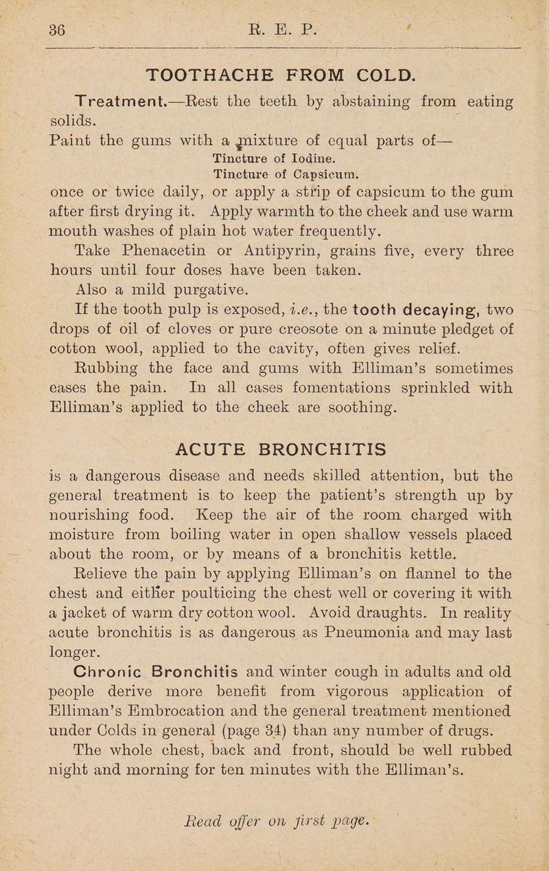 TOOTHACHE FROM COLD. Treatment.—Rest the teeth by abstaining from eating solids. i Paint the gums with a mixture of equal parts of— Tincture of Iodine. Tincture of Capsicum. once or twice daily, or apply a strip of capsicum to the gum after first drying it. Apply warmth to the cheek and use warm mouth washes of plain hot water frequently. Take Phenacetin or Antipyrin, grains five, every three hours until four doses have been taken. Also a mild purgative. If the tooth pulp is exposed, 7.e., the tooth decaying, two ~ drops of oil of cloves or pure creosote on a minute pledget of cotton wool, applied to the cavity, often gives relief. Rubbing the face and gums with Hliman’s sometimes eases the pain. In all cases fomentations sprinkled with Elliman’s applied to the cheek are soothing. ACUTE BRONCHITIS is a dangerous disease and needs skilled attention, but the general treatment is to keep the patient’s strength up by nourishing food. Keep the air of the room charged with moisture from boiling water in open shallow vessels placed about the room, or by means of a bronchitis kettle. Relieve the pain by applying Elliman’s on flannel to the chest and either poulticing the chest well or covering it with a jacket of warm dry cotton wool. Avoid draughts. In reality acute bronchitis is as dangerous as Pneumonia and may last longer. Chronic Bronchitis and winter cough in adults and old people derive more benefit from vigorous application of Elliman’s Kmbrocation and the general treatment mentioned under Colds in general (page 34) than any number of drugs. The whole chest, back and front, should be well rubbed night and morning for ten minutes with the Klliman’s.