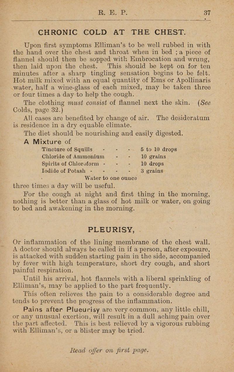 CHRONIC COLD AT THE CHEST. Upon first symptoms Hlliman’s to be well rubbed in with the hand over the chest and throat when in bed ;a piece of flannel should then be sopped with Kmbrocation and wrung, then laid upon the chest. This should be kept on for ten minutes after a sharp tingling sensation begins to be felt. Hot milk mixed with an equal quantity of Ems or Apollinaris or four times a day-to help the cough. The clothing mwst consist of flannel next the skin. (See Colds, page 32.) All cases are benefited by change of air. The desideratum is residence in a dry equable climate. The diet should be nourishing and easily digested. A Mixture of Tincture of Squills : - - 5 to 10 drops Chloride of Ammonium - - 10 grains Spirits of Chloroform - : - 10 drops Iodide of Potash - - - - 3 grains . Water to one ounce three times a day will be useful. For the cough at night and first thing in the morning, nothing is better than a glass of hot milk or water, on going to bed and awakening in the morning. PLEURISY, °- : Or inflammation of the lining membrane of the chest wall. A doctor should always be called in if a person, after exposure, is attacked with sudden starting pain in the side, accompanied by fever with high temperature, short dry cough, and short painful respiration. Until his arrival, hot flannels with a liberal sprinkling of Elliman’s, may be applied to the part frequently. This often relieves the pain to a considerable degree and tends to prevent the progress of the inflammation. Pains after Plueurisy are very common, any little chill, or any unusual exertion, will result in a dull aching pain over the part affected. This is best relieved by a vigorous rubbing with Elliman’s, or a blister may be tried.