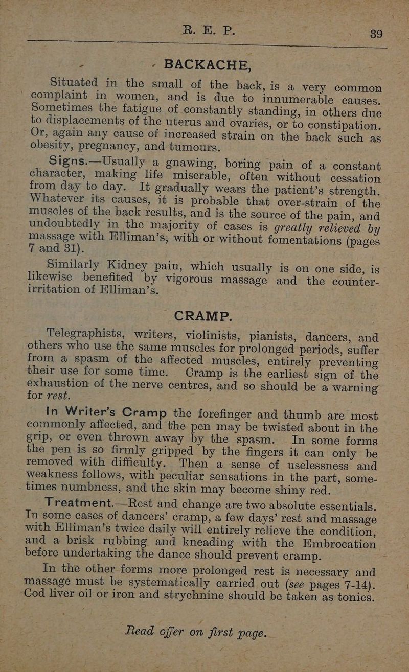 R. E. P. . ree Le ; - BACKACHE, Situated in the small of the back, is a very common _ complaint in women, and is due to innumerable causes. Sometimes the fatigue of constantly standing, in others due to displacements of the uterus and ovaries, or to constipation. Or, again any cause of increased strain on the back such as obesity, pregnancy, and tumours. Signs.—Usually a gnawing, boring pain of a constant character, making life miserable, often without cessation from day to day. It gradually wears the patient’s strength. Whatever its causes, it is probable that over-strain of the muscles of the back results, and is the source of the pain, and undoubtedly in the majority of cases is greatly relieved by massage with Hlliman’s, with or without fomentations (pages 7 and 31). . Similarly Kidney pain, which usually is on one side, is likewise benefited by vigorous massage and the counter- irritation of Elliman’s. CRAMP. Telegraphists, writers, violinists, pianists, dancers, and others who use the same muscles for prolonged periods, suffer from a spasm of the affected muscles, entirely preventing their use for some time. Cramp is the earliest sign of the for rest. In Writer’s Cramp the forefinger and thumb are most commonly affected, and the pen may be twisted about in the grip, or even thrown away by the spasm. In some forms the pen is so firmly gripped by the fingers it can only be removed with difficulty. Then a sense of uselessness and weakness follows, with peculiar sensations in the part, some- _ times numbness, and the skin may become shiny red. | Treatment.—Rest and change are two absolute essentials, In some cases of dancers’ cramp, a few days’ rest and massage with Elliman’s twice daily will entirely relieve the condition, and a brisk rubbing and kneading with the Embrocation before undertaking the dance should prevent cramp. In the other forms more prolonged rest is necessary and massage must be systematically carried out (see pages 7-14). Cod liver oil or iron and strychnine should be taken as tonics.
