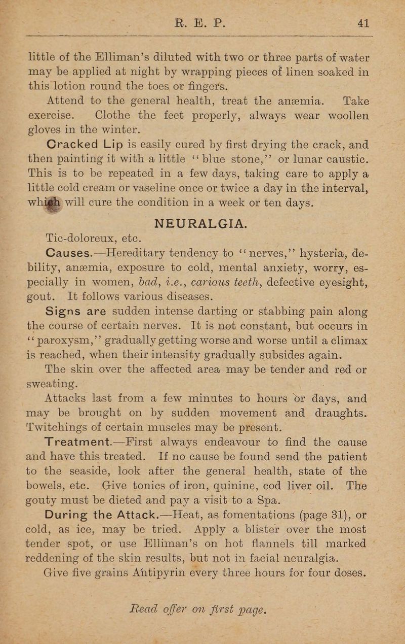 little of the Elliman’s diluted with two or three parts of water may be applied at night by wrapping pieces of linen soaked in this lotion round the toes or fingers. Attend to the general health, treat the anemia. Take exercise. Clothe the feet properly, always wear woollen gloves in the winter. Cracked Lip is easily cured by first drying the crack, and then painting it with a little ‘‘ blue stone,’’ or lunar caustic. This is to be repeated in a few days, taking care to apply a little cold cream or vaseline once or twice a day in the interval, whigh will cure the condition in a week or ten days. NEURALGIA. Tic-doloreux, etc. Causes.—Hereditary tendency to ‘‘ nerves,’’ hysteria, de- bility, anemia, exposure to cold, mental anxiety, worry, es- pecially in women, bad, 1.e., carious teeth, defective eyesight, gout. It follows various diseases. Signs are sudden intense darting or stabbing pain along the course of certain nerves. It is not constant, but occurs in ‘¢paroxysm,’’ gradually getting worse and worse until a climax is reached, when their intensity gradually subsides again. The skin over the affected area may be tender and red or sweating. Attacks last from a few minutes to hours or ss and may be brought on by sudden movement and draughts. Twitchings of certain muscles may be present. Treatment.—First always endeavour to find the cause and have this treated. If no cause be found send the patient to the seaside, look after the general health, state of the bowels, ete. Give tonics of iron, quinine, cod liver oil. The gouty must be dieted and pay a visit to a Spa. During the Attack.—Heat, as fomentations (page 31), or cold, as ice, may be tried. Apply a blister over the most tender spot, or use Elliman’s on hot flannels till marked ~ reddening of the skin results, but not.in facial neuralgia. Give five grains Antipyrin every three hours for four doses.