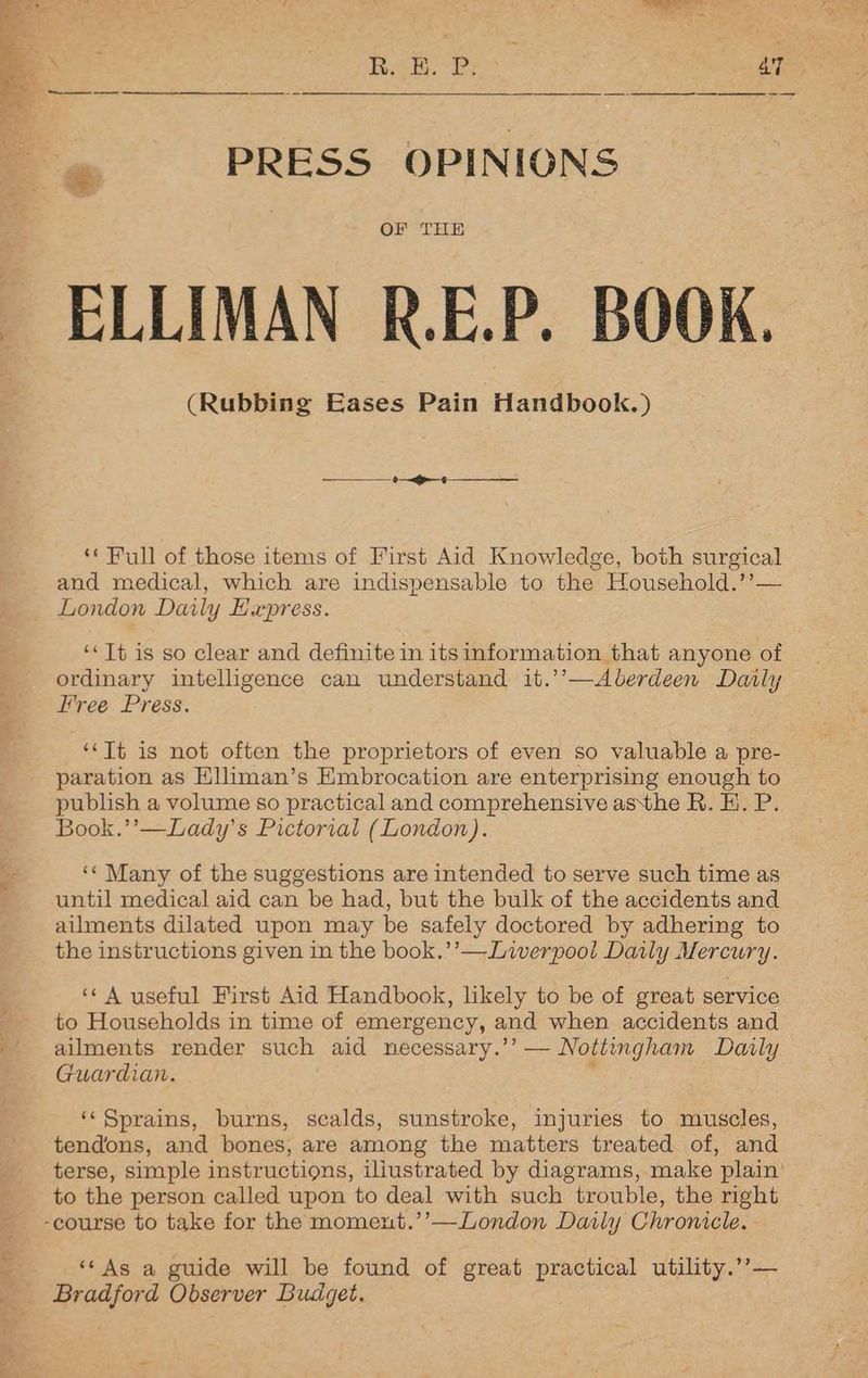 PRESS OPINIONS OF THE _ ELLIMAN R.E.P. BOOK. (Rubbing Eases Pain Handbook.) ‘* Full of those items of First Aid Knowledge, both surgical and medical, which are indispensable to the Household.’’— London Daily Express. ‘* It is so clear and definite in its information that anyone of ordinary intelligence can understand it.’’—Aberdeen Daily Free Press. ‘‘Tt is not often the proprietors of even so valuable a pre- paration as Elliman’s Embrocation are enterprising enough to publish a volume so practical and comprehensive asthe R. K.. P. Book.’’—Lady’s Pictorial (London). ‘¢ Many of the suggestions are intended to serve such time as until medical aid can be had, but the bulk of the accidents and ailments dilated upon may be safely doctored by adhering to the instructions given in the book.’’— Liverpool Daily Mercury. ‘A useful First Aid Handbook, likely to be of great service to Households in time of emergency, and when accidents and ailments render such aid necessary.’’ — Nottingham Daily Guardian. r ‘Sprains, burns, scalds, sunstroke, injuries to muscles, tendons, and bones, are among the matters treated of, and terse, simple instructions, iliustrated by diagrams, make plain’ to the person called upon to deal with such trouble, the right ~ -course to take for the moment.’’—London Daily Chronicle. - “‘As a guide will be found of great Le utility.’’ Bradford Observer Budget.