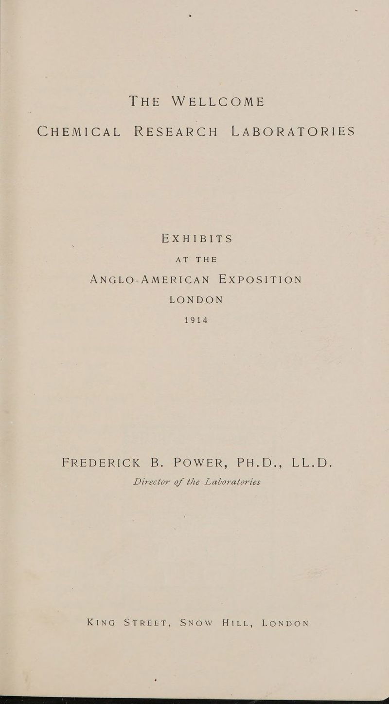 CHEMICAL RESEARCH LABORATORIES EXHIBITS AT -FHE ANGLO-AMERICAN EXPOSITION LONDON 1914 EREDERICK'OB: POWER, PH.D. .LL,D: Director of the Laboratories SING STREET SNOW ie. On DOIN