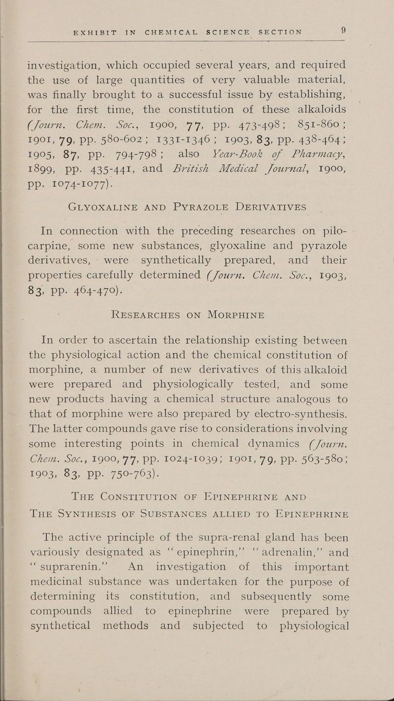 investigation, which occupied several years, and required the use of large quantities of very valuable material, was finally brought to a successful issue by establishing, for the first time, the constitution of these alkaloids (Journ. Chem. “S0c:, 1900, :7'7, Pp: 4473-498 ;. 851-860 ; LQOL, 79, PP. 580-602 ; 1331-1346 ; 1903; 82> pp. 438-464; 1905, 87, pp. 794-798; also VYear-Book of Pharmacy, 1899, pp. 435-441, and British Medical Journal, 1900, pp. 1074-1077). GLYOXALINE AND PYRAZOLE DERIVATIVES In connection with the preceding researches on pilo- carpine, some new substances, glyoxaline and pyrazole derivatives, were synthetically prepared, and _ their properties carefully determined (Journ. Chem. Soc., 1903, 83, Pp. 464-470). RESEARCHES ON MORPHINE In order to ascertain the relationship existing between the physiological action and the chemical constitution of morphine, a number of new derivatives of this alkaloid were prepared and physiologically tested, and some new products having a chemical structure analogous to that of morphine were also prepared by electro-synthesis. The latter compounds gave rise to considerations involving some interesting points in chemical dynamics (/ourn. Chem. Sot., 1900, '7'7, pp. 19024-1039; L901, 79, pp. 563-580; 1903, 83, pp. 750-763). THE CONSTITUTION OF EPINEPHRINE AND THE SYNTHESIS OF SUBSTANCES ALLIED TO EPINEPHRINE The active principle of the supra-renal gland has been variously designated as “‘epinephrin,’”’ “adrenalin,” and “suprarenin.”” An investigation of this important medicinal substance was undertaken for the purpose of determining its constitution, and subsequently some compounds allied to epinephrine were prepared by synthetical methods and subjected to physiological