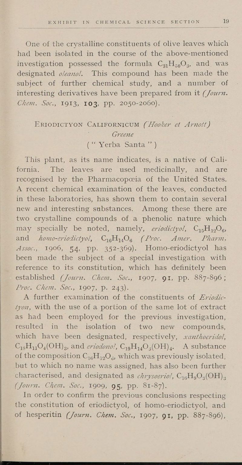 One of the crystalline constituents of olive leaves which had been isolated in the course of the above-mentioned investigation possessed the formula C,,H;)O3, and was designated oleano/. This compound has been made the subject of further chemical study, and a number of interesting derivatives have been prepared from it (/ourn. Chem. S0c.,-1913,-103, Pp. 2050-2060). ERIODICTYON CALIFORNICUM ( Hooker et Arnott) Greene (Verbar Sanita. =) This plant, as its name indicates, is a native of Cali- foria-- —iihe leaves: ‘are. useds medicmally,.. and. ane recognised by the Pharmacopceia of the United States. A recent chemical examination of the leaves, conducted in these laboratories, has shown them to contain several new and interesting substances. Among these there are two crystalline compounds of a phenolic nature which may specially be noted, namely, eriodictyol, Cy5H Ox, and homo-eriodictyol, CygHy4Og (Proc. Amer. Pharm. Assoc., 1906, 54, pp. 352-369). Homo-eriodictyol has been made the subject of a special investigation with reference to its constitution, which has definitely been estaplished “(/o277. uChent.. “S0c., L907, O1,“pp. 887-8090; Pc. CheMt. 065; 1907, Pp. 243). A further examination of the constituents of Zrvodic- ‘yon, with the use of a portion of the same lot of extract as had been employed for the previous investigation, resulted in the isolation of two new compounds, which have been designated, respectively, xaznthoeridol, Cy3H,;04(OH)3, and ertodono!/, CygH403;(OH),. A substance of the composition C,,H,,0,, which was previously isolated, but to which no name was assigned, has also been further characterised, and designated as chrysoerto/, CygH gO3(OH) (Journ. Chem. Soc., 1909, 95, pp. 81-87). In order to confirm the previous conclusions respecting the constitution of eriodictyol, of homo-eriodictyol, and of hesperitin (Journ. Chem. Soc., 1907, 91, pp. 887-896), 2 v